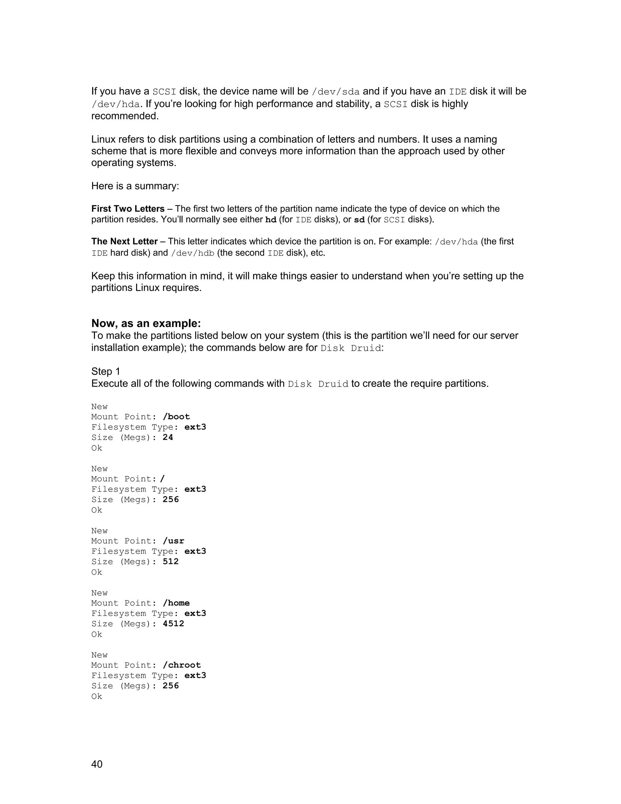 40
If you have a SCSI disk, the device name will be /dev/sda and if you have an IDE disk it will be
/dev/hda. If you’re looking for high performance and stability, a SCSI disk is highly
recommended.
Linux refers to disk partitions using a combination of letters and numbers. It uses a naming
scheme that is more flexible and conveys more information than the approach used by other
operating systems.
Here is a summary:
First Two Letters – The first two letters of the partition name indicate the type of device on which the
partition resides. You’ll normally see either hd (for IDE disks), or sd (for SCSI disks).
The Next Letter – This letter indicates which device the partition is on. For example: /dev/hda (the first
IDE hard disk) and /dev/hdb (the second IDE disk), etc.
Keep this information in mind, it will make things easier to understand when you’re setting up the
partitions Linux requires.
Now, as an example:
To make the partitions listed below on your system (this is the partition we’ll need for our server
installation example); the commands below are for Disk Druid:
Step 1
Execute all of the following commands with Disk Druid to create the require partitions.
New
Mount Point: /boot
Filesystem Type: ext3
Size (Megs): 24
Ok
New
Mount Point: /
Filesystem Type: ext3
Size (Megs): 256
Ok
New
Mount Point: /usr
Filesystem Type: ext3
Size (Megs): 512
Ok
New
Mount Point: /home
Filesystem Type: ext3
Size (Megs): 4512
Ok
New
Mount Point: /chroot
Filesystem Type: ext3
Size (Megs): 256
Ok
 