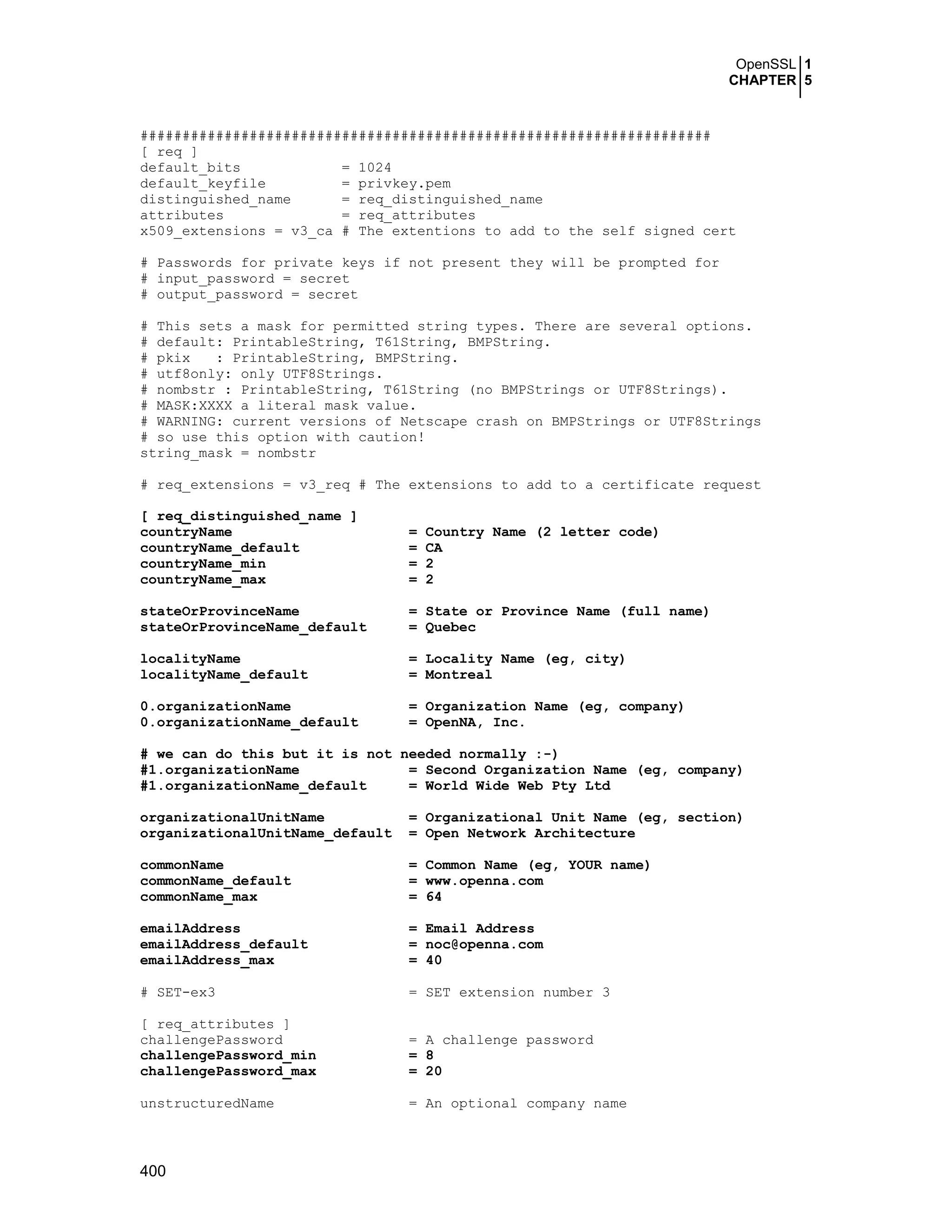 OpenSSL 1
CHAPTER 5
400
####################################################################
[ req ]
default_bits = 1024
default_keyfile = privkey.pem
distinguished_name = req_distinguished_name
attributes = req_attributes
x509_extensions = v3_ca # The extentions to add to the self signed cert
# Passwords for private keys if not present they will be prompted for
# input_password = secret
# output_password = secret
# This sets a mask for permitted string types. There are several options.
# default: PrintableString, T61String, BMPString.
# pkix : PrintableString, BMPString.
# utf8only: only UTF8Strings.
# nombstr : PrintableString, T61String (no BMPStrings or UTF8Strings).
# MASK:XXXX a literal mask value.
# WARNING: current versions of Netscape crash on BMPStrings or UTF8Strings
# so use this option with caution!
string_mask = nombstr
# req_extensions = v3_req # The extensions to add to a certificate request
[ req_distinguished_name ]
countryName = Country Name (2 letter code)
countryName_default = CA
countryName_min = 2
countryName_max = 2
stateOrProvinceName = State or Province Name (full name)
stateOrProvinceName_default = Quebec
localityName = Locality Name (eg, city)
localityName_default = Montreal
0.organizationName = Organization Name (eg, company)
0.organizationName_default = OpenNA, Inc.
# we can do this but it is not needed normally :-)
#1.organizationName = Second Organization Name (eg, company)
#1.organizationName_default = World Wide Web Pty Ltd
organizationalUnitName = Organizational Unit Name (eg, section)
organizationalUnitName_default = Open Network Architecture
commonName = Common Name (eg, YOUR name)
commonName_default = www.openna.com
commonName_max = 64
emailAddress = Email Address
emailAddress_default = noc@openna.com
emailAddress_max = 40
# SET-ex3 = SET extension number 3
[ req_attributes ]
challengePassword = A challenge password
challengePassword_min = 8
challengePassword_max = 20
unstructuredName = An optional company name
 