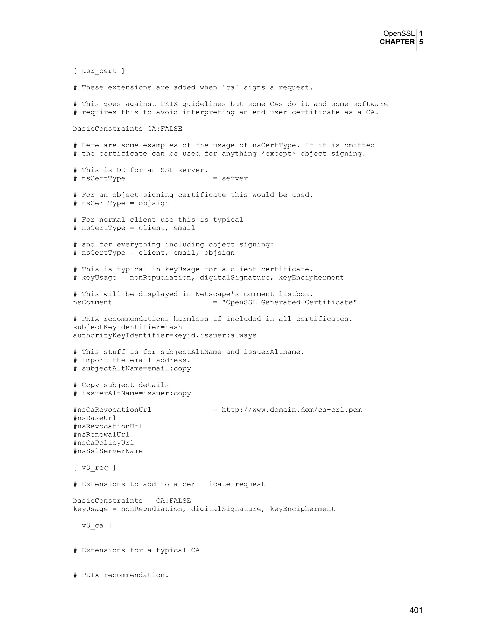 OpenSSL 1
CHAPTER 5
401
[ usr_cert ]
# These extensions are added when 'ca' signs a request.
# This goes against PKIX guidelines but some CAs do it and some software
# requires this to avoid interpreting an end user certificate as a CA.
basicConstraints=CA:FALSE
# Here are some examples of the usage of nsCertType. If it is omitted
# the certificate can be used for anything *except* object signing.
# This is OK for an SSL server.
# nsCertType = server
# For an object signing certificate this would be used.
# nsCertType = objsign
# For normal client use this is typical
# nsCertType = client, email
# and for everything including object signing:
# nsCertType = client, email, objsign
# This is typical in keyUsage for a client certificate.
# keyUsage = nonRepudiation, digitalSignature, keyEncipherment
# This will be displayed in Netscape's comment listbox.
nsComment = "OpenSSL Generated Certificate"
# PKIX recommendations harmless if included in all certificates.
subjectKeyIdentifier=hash
authorityKeyIdentifier=keyid,issuer:always
# This stuff is for subjectAltName and issuerAltname.
# Import the email address.
# subjectAltName=email:copy
# Copy subject details
# issuerAltName=issuer:copy
#nsCaRevocationUrl = http://www.domain.dom/ca-crl.pem
#nsBaseUrl
#nsRevocationUrl
#nsRenewalUrl
#nsCaPolicyUrl
#nsSslServerName
[ v3_req ]
# Extensions to add to a certificate request
basicConstraints = CA:FALSE
keyUsage = nonRepudiation, digitalSignature, keyEncipherment
[ v3_ca ]
# Extensions for a typical CA
# PKIX recommendation.
 