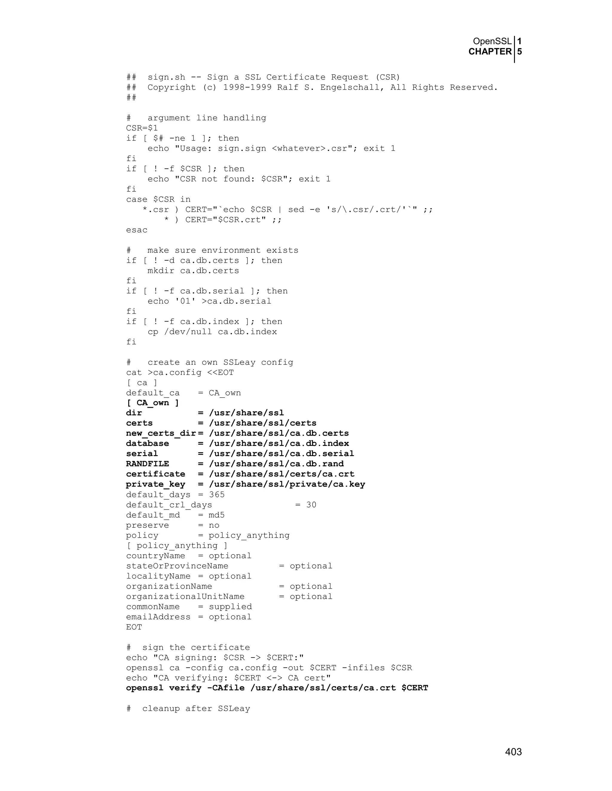 OpenSSL 1
CHAPTER 5
403
## sign.sh -- Sign a SSL Certificate Request (CSR)
## Copyright (c) 1998-1999 Ralf S. Engelschall, All Rights Reserved.
##
# argument line handling
CSR=$1
if [ $# -ne 1 ]; then
echo "Usage: sign.sign <whatever>.csr"; exit 1
fi
if [ ! -f $CSR ]; then
echo "CSR not found: $CSR"; exit 1
fi
case $CSR in
*.csr ) CERT="`echo $CSR | sed -e 's/.csr/.crt/'`" ;;
* ) CERT="$CSR.crt" ;;
esac
# make sure environment exists
if [ ! -d ca.db.certs ]; then
mkdir ca.db.certs
fi
if [ ! -f ca.db.serial ]; then
echo '01' >ca.db.serial
fi
if [ ! -f ca.db.index ]; then
cp /dev/null ca.db.index
fi
# create an own SSLeay config
cat >ca.config <<EOT
[ ca ]
default_ca = CA_own
[ CA_own ]
dir = /usr/share/ssl
certs = /usr/share/ssl/certs
new_certs_dir = /usr/share/ssl/ca.db.certs
database = /usr/share/ssl/ca.db.index
serial = /usr/share/ssl/ca.db.serial
RANDFILE = /usr/share/ssl/ca.db.rand
certificate = /usr/share/ssl/certs/ca.crt
private_key = /usr/share/ssl/private/ca.key
default_days = 365
default_crl_days = 30
default_md = md5
preserve = no
policy = policy_anything
[ policy_anything ]
countryName = optional
stateOrProvinceName = optional
localityName = optional
organizationName = optional
organizationalUnitName = optional
commonName = supplied
emailAddress = optional
EOT
# sign the certificate
echo "CA signing: $CSR -> $CERT:"
openssl ca -config ca.config -out $CERT -infiles $CSR
echo "CA verifying: $CERT <-> CA cert"
openssl verify -CAfile /usr/share/ssl/certs/ca.crt $CERT
# cleanup after SSLeay
 