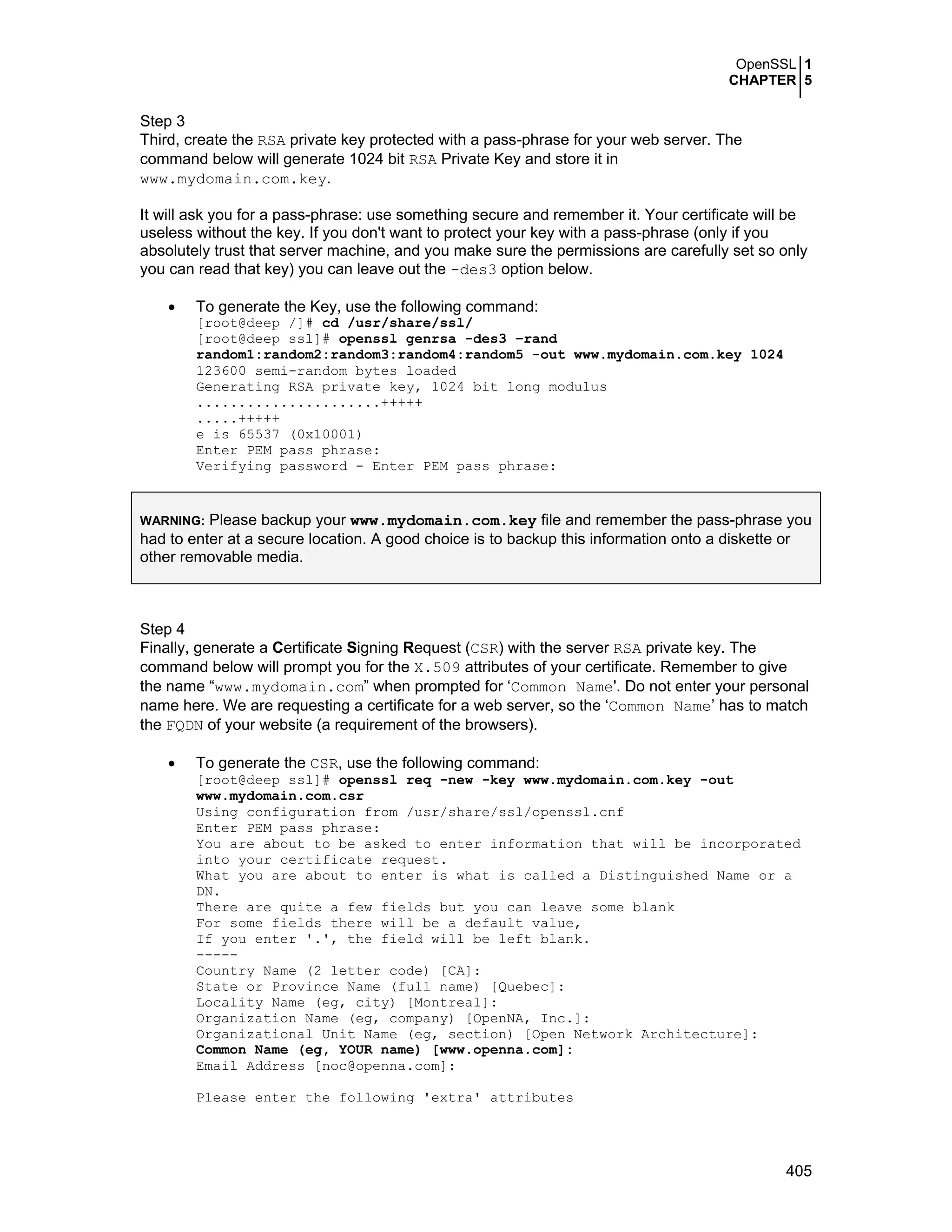 OpenSSL 1
CHAPTER 5
405
Step 3
Third, create the RSA private key protected with a pass-phrase for your web server. The
command below will generate 1024 bit RSA Private Key and store it in
www.mydomain.com.key.
It will ask you for a pass-phrase: use something secure and remember it. Your certificate will be
useless without the key. If you don't want to protect your key with a pass-phrase (only if you
absolutely trust that server machine, and you make sure the permissions are carefully set so only
you can read that key) you can leave out the -des3 option below.
• To generate the Key, use the following command:
[root@deep /]# cd /usr/share/ssl/
[root@deep ssl]# openssl genrsa -des3 –rand
random1:random2:random3:random4:random5 -out www.mydomain.com.key 1024
123600 semi-random bytes loaded
Generating RSA private key, 1024 bit long modulus
......................+++++
.....+++++
e is 65537 (0x10001)
Enter PEM pass phrase:
Verifying password - Enter PEM pass phrase:
WARNING: Please backup your www.mydomain.com.key file and remember the pass-phrase you
had to enter at a secure location. A good choice is to backup this information onto a diskette or
other removable media.
Step 4
Finally, generate a Certificate Signing Request (CSR) with the server RSA private key. The
command below will prompt you for the X.509 attributes of your certificate. Remember to give
the name “www.mydomain.com” when prompted for ‘Common Name'. Do not enter your personal
name here. We are requesting a certificate for a web server, so the ‘Common Name’ has to match
the FQDN of your website (a requirement of the browsers).
• To generate the CSR, use the following command:
[root@deep ssl]# openssl req -new -key www.mydomain.com.key -out
www.mydomain.com.csr
Using configuration from /usr/share/ssl/openssl.cnf
Enter PEM pass phrase:
You are about to be asked to enter information that will be incorporated
into your certificate request.
What you are about to enter is what is called a Distinguished Name or a
DN.
There are quite a few fields but you can leave some blank
For some fields there will be a default value,
If you enter '.', the field will be left blank.
-----
Country Name (2 letter code) [CA]:
State or Province Name (full name) [Quebec]:
Locality Name (eg, city) [Montreal]:
Organization Name (eg, company) [OpenNA, Inc.]:
Organizational Unit Name (eg, section) [Open Network Architecture]:
Common Name (eg, YOUR name) [www.openna.com]:
Email Address [noc@openna.com]:
Please enter the following 'extra' attributes
 