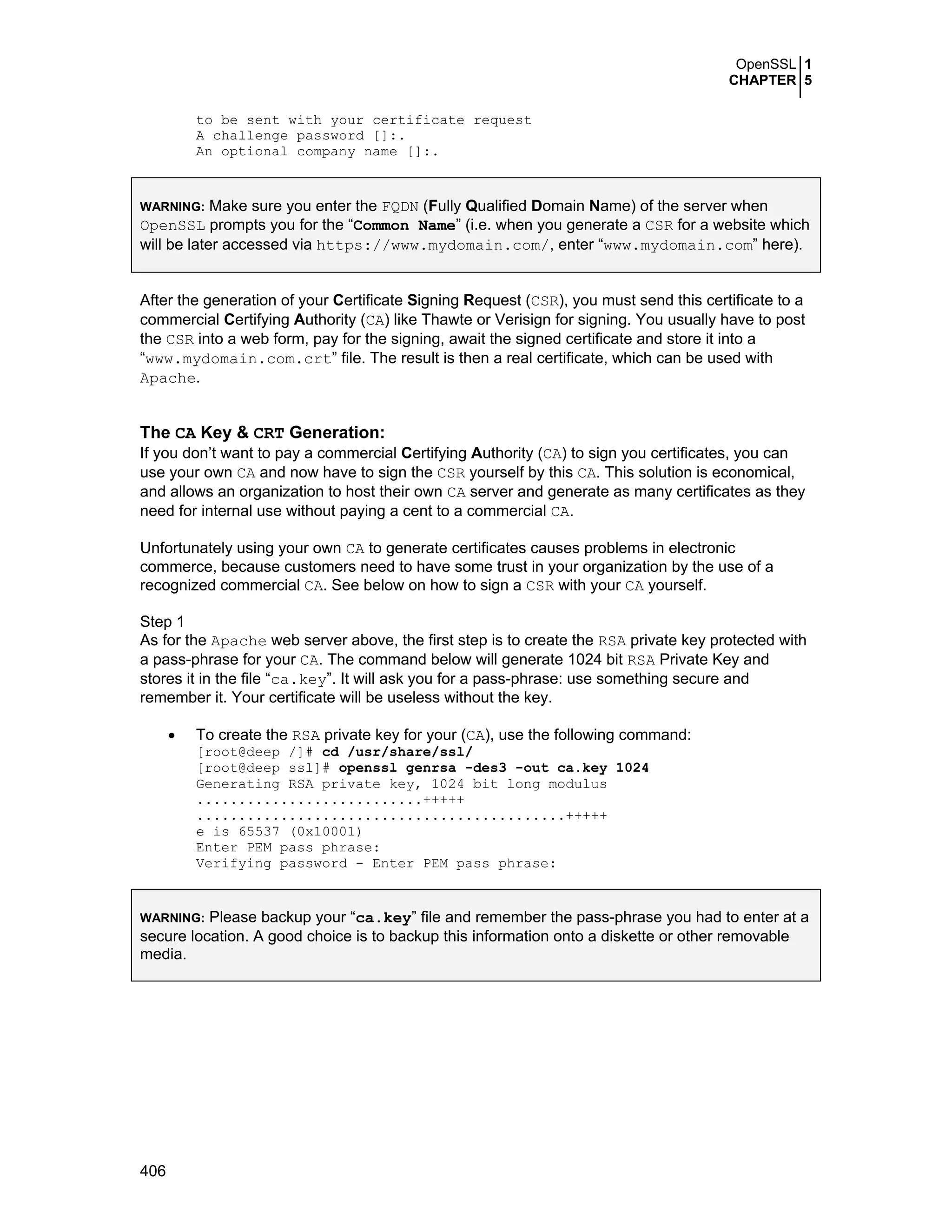 OpenSSL 1
CHAPTER 5
406
to be sent with your certificate request
A challenge password []:.
An optional company name []:.
WARNING: Make sure you enter the FQDN (Fully Qualified Domain Name) of the server when
OpenSSL prompts you for the “Common Name” (i.e. when you generate a CSR for a website which
will be later accessed via https://www.mydomain.com/, enter “www.mydomain.com” here).
After the generation of your Certificate Signing Request (CSR), you must send this certificate to a
commercial Certifying Authority (CA) like Thawte or Verisign for signing. You usually have to post
the CSR into a web form, pay for the signing, await the signed certificate and store it into a
“www.mydomain.com.crt” file. The result is then a real certificate, which can be used with
Apache.
The CA Key & CRT Generation:
If you don’t want to pay a commercial Certifying Authority (CA) to sign you certificates, you can
use your own CA and now have to sign the CSR yourself by this CA. This solution is economical,
and allows an organization to host their own CA server and generate as many certificates as they
need for internal use without paying a cent to a commercial CA.
Unfortunately using your own CA to generate certificates causes problems in electronic
commerce, because customers need to have some trust in your organization by the use of a
recognized commercial CA. See below on how to sign a CSR with your CA yourself.
Step 1
As for the Apache web server above, the first step is to create the RSA private key protected with
a pass-phrase for your CA. The command below will generate 1024 bit RSA Private Key and
stores it in the file “ca.key”. It will ask you for a pass-phrase: use something secure and
remember it. Your certificate will be useless without the key.
• To create the RSA private key for your (CA), use the following command:
[root@deep /]# cd /usr/share/ssl/
[root@deep ssl]# openssl genrsa -des3 -out ca.key 1024
Generating RSA private key, 1024 bit long modulus
...........................+++++
............................................+++++
e is 65537 (0x10001)
Enter PEM pass phrase:
Verifying password - Enter PEM pass phrase:
WARNING: Please backup your “ca.key” file and remember the pass-phrase you had to enter at a
secure location. A good choice is to backup this information onto a diskette or other removable
media.
 