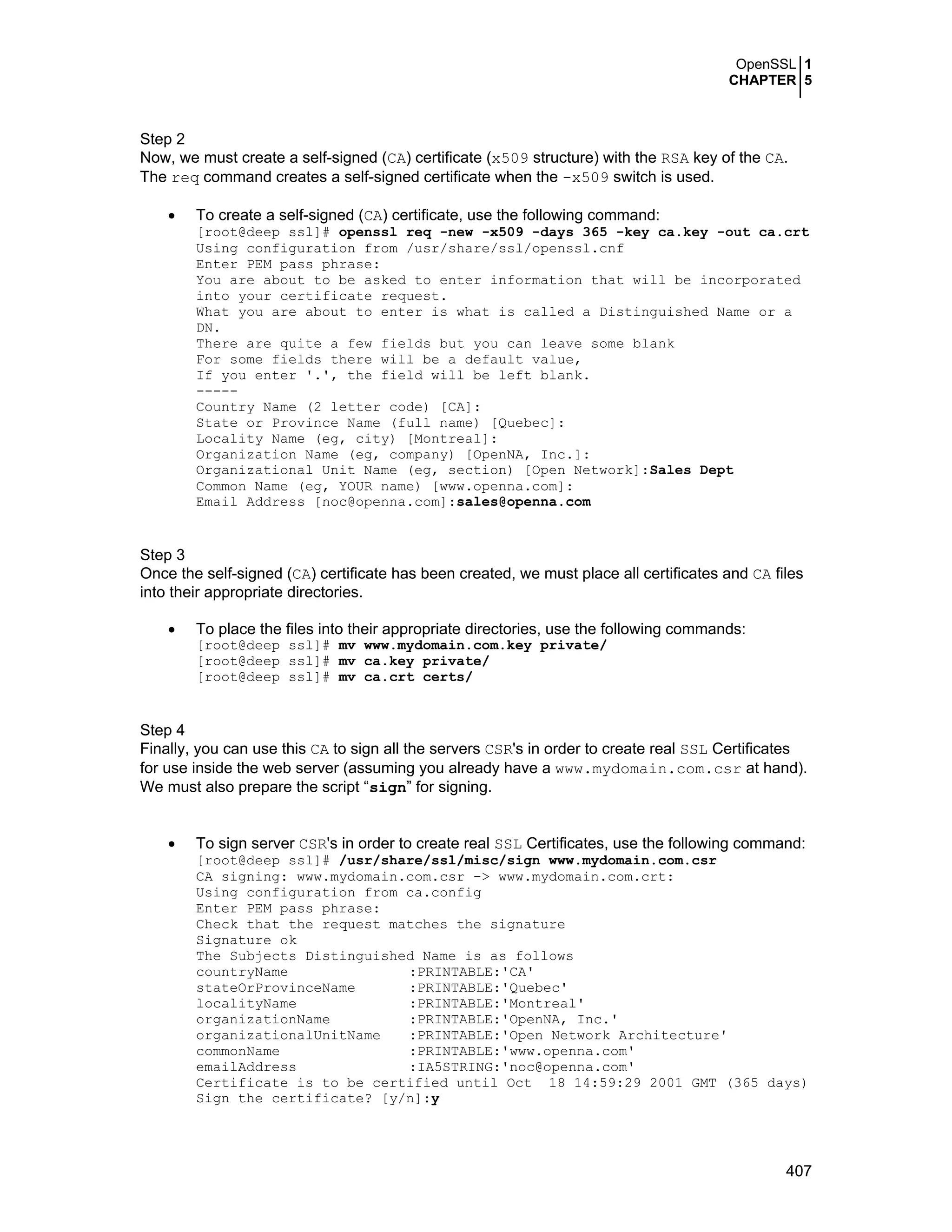 OpenSSL 1
CHAPTER 5
407
Step 2
Now, we must create a self-signed (CA) certificate (x509 structure) with the RSA key of the CA.
The req command creates a self-signed certificate when the -x509 switch is used.
• To create a self-signed (CA) certificate, use the following command:
[root@deep ssl]# openssl req -new -x509 -days 365 -key ca.key -out ca.crt
Using configuration from /usr/share/ssl/openssl.cnf
Enter PEM pass phrase:
You are about to be asked to enter information that will be incorporated
into your certificate request.
What you are about to enter is what is called a Distinguished Name or a
DN.
There are quite a few fields but you can leave some blank
For some fields there will be a default value,
If you enter '.', the field will be left blank.
-----
Country Name (2 letter code) [CA]:
State or Province Name (full name) [Quebec]:
Locality Name (eg, city) [Montreal]:
Organization Name (eg, company) [OpenNA, Inc.]:
Organizational Unit Name (eg, section) [Open Network]:Sales Dept
Common Name (eg, YOUR name) [www.openna.com]:
Email Address [noc@openna.com]:sales@openna.com
Step 3
Once the self-signed (CA) certificate has been created, we must place all certificates and CA files
into their appropriate directories.
• To place the files into their appropriate directories, use the following commands:
[root@deep ssl]# mv www.mydomain.com.key private/
[root@deep ssl]# mv ca.key private/
[root@deep ssl]# mv ca.crt certs/
Step 4
Finally, you can use this CA to sign all the servers CSR's in order to create real SSL Certificates
for use inside the web server (assuming you already have a www.mydomain.com.csr at hand).
We must also prepare the script “sign” for signing.
• To sign server CSR's in order to create real SSL Certificates, use the following command:
[root@deep ssl]# /usr/share/ssl/misc/sign www.mydomain.com.csr
CA signing: www.mydomain.com.csr -> www.mydomain.com.crt:
Using configuration from ca.config
Enter PEM pass phrase:
Check that the request matches the signature
Signature ok
The Subjects Distinguished Name is as follows
countryName :PRINTABLE:'CA'
stateOrProvinceName :PRINTABLE:'Quebec'
localityName :PRINTABLE:'Montreal'
organizationName :PRINTABLE:'OpenNA, Inc.'
organizationalUnitName :PRINTABLE:'Open Network Architecture'
commonName :PRINTABLE:'www.openna.com'
emailAddress :IA5STRING:'noc@openna.com'
Certificate is to be certified until Oct 18 14:59:29 2001 GMT (365 days)
Sign the certificate? [y/n]:y
 