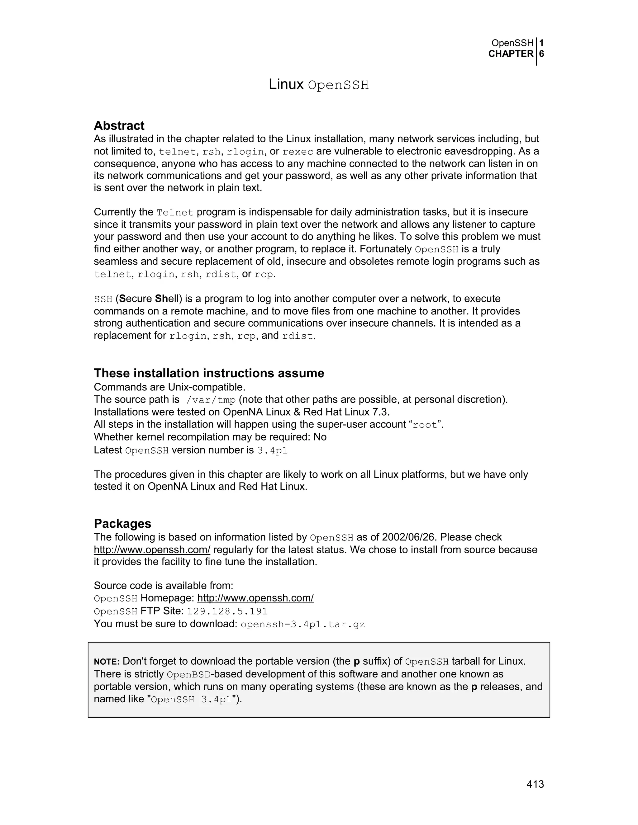 OpenSSH 1
CHAPTER 6
413
Linux OpenSSH
Abstract
As illustrated in the chapter related to the Linux installation, many network services including, but
not limited to, telnet, rsh, rlogin, or rexec are vulnerable to electronic eavesdropping. As a
consequence, anyone who has access to any machine connected to the network can listen in on
its network communications and get your password, as well as any other private information that
is sent over the network in plain text.
Currently the Telnet program is indispensable for daily administration tasks, but it is insecure
since it transmits your password in plain text over the network and allows any listener to capture
your password and then use your account to do anything he likes. To solve this problem we must
find either another way, or another program, to replace it. Fortunately OpenSSH is a truly
seamless and secure replacement of old, insecure and obsoletes remote login programs such as
telnet, rlogin, rsh, rdist, or rcp.
SSH (Secure Shell) is a program to log into another computer over a network, to execute
commands on a remote machine, and to move files from one machine to another. It provides
strong authentication and secure communications over insecure channels. It is intended as a
replacement for rlogin, rsh, rcp, and rdist.
These installation instructions assume
Commands are Unix-compatible.
The source path is /var/tmp (note that other paths are possible, at personal discretion).
Installations were tested on OpenNA Linux & Red Hat Linux 7.3.
All steps in the installation will happen using the super-user account “root”.
Whether kernel recompilation may be required: No
Latest OpenSSH version number is 3.4p1
The procedures given in this chapter are likely to work on all Linux platforms, but we have only
tested it on OpenNA Linux and Red Hat Linux.
Packages
The following is based on information listed by OpenSSH as of 2002/06/26. Please check
http://www.openssh.com/ regularly for the latest status. We chose to install from source because
it provides the facility to fine tune the installation.
Source code is available from:
OpenSSH Homepage: http://www.openssh.com/
OpenSSH FTP Site: 129.128.5.191
You must be sure to download: openssh-3.4p1.tar.gz
NOTE: Don't forget to download the portable version (the p suffix) of OpenSSH tarball for Linux.
There is strictly OpenBSD-based development of this software and another one known as
portable version, which runs on many operating systems (these are known as the p releases, and
named like "OpenSSH 3.4p1").
 