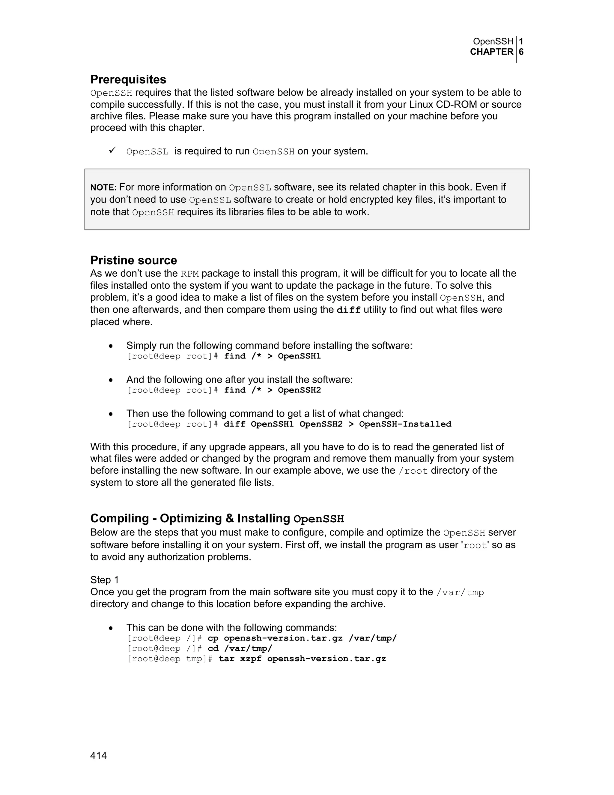 OpenSSH 1
CHAPTER 6
414
Prerequisites
OpenSSH requires that the listed software below be already installed on your system to be able to
compile successfully. If this is not the case, you must install it from your Linux CD-ROM or source
archive files. Please make sure you have this program installed on your machine before you
proceed with this chapter.
OpenSSL is required to run OpenSSH on your system.
NOTE: For more information on OpenSSL software, see its related chapter in this book. Even if
you don’t need to use OpenSSL software to create or hold encrypted key files, it’s important to
note that OpenSSH requires its libraries files to be able to work.
Pristine source
As we don’t use the RPM package to install this program, it will be difficult for you to locate all the
files installed onto the system if you want to update the package in the future. To solve this
problem, it’s a good idea to make a list of files on the system before you install OpenSSH, and
then one afterwards, and then compare them using the diff utility to find out what files were
placed where.
• Simply run the following command before installing the software:
[root@deep root]# find /* > OpenSSH1
• And the following one after you install the software:
[root@deep root]# find /* > OpenSSH2
• Then use the following command to get a list of what changed:
[root@deep root]# diff OpenSSH1 OpenSSH2 > OpenSSH-Installed
With this procedure, if any upgrade appears, all you have to do is to read the generated list of
what files were added or changed by the program and remove them manually from your system
before installing the new software. In our example above, we use the /root directory of the
system to store all the generated file lists.
Compiling - Optimizing & Installing OpenSSH
Below are the steps that you must make to configure, compile and optimize the OpenSSH server
software before installing it on your system. First off, we install the program as user 'root' so as
to avoid any authorization problems.
Step 1
Once you get the program from the main software site you must copy it to the /var/tmp
directory and change to this location before expanding the archive.
• This can be done with the following commands:
[root@deep /]# cp openssh-version.tar.gz /var/tmp/
[root@deep /]# cd /var/tmp/
[root@deep tmp]# tar xzpf openssh-version.tar.gz
 