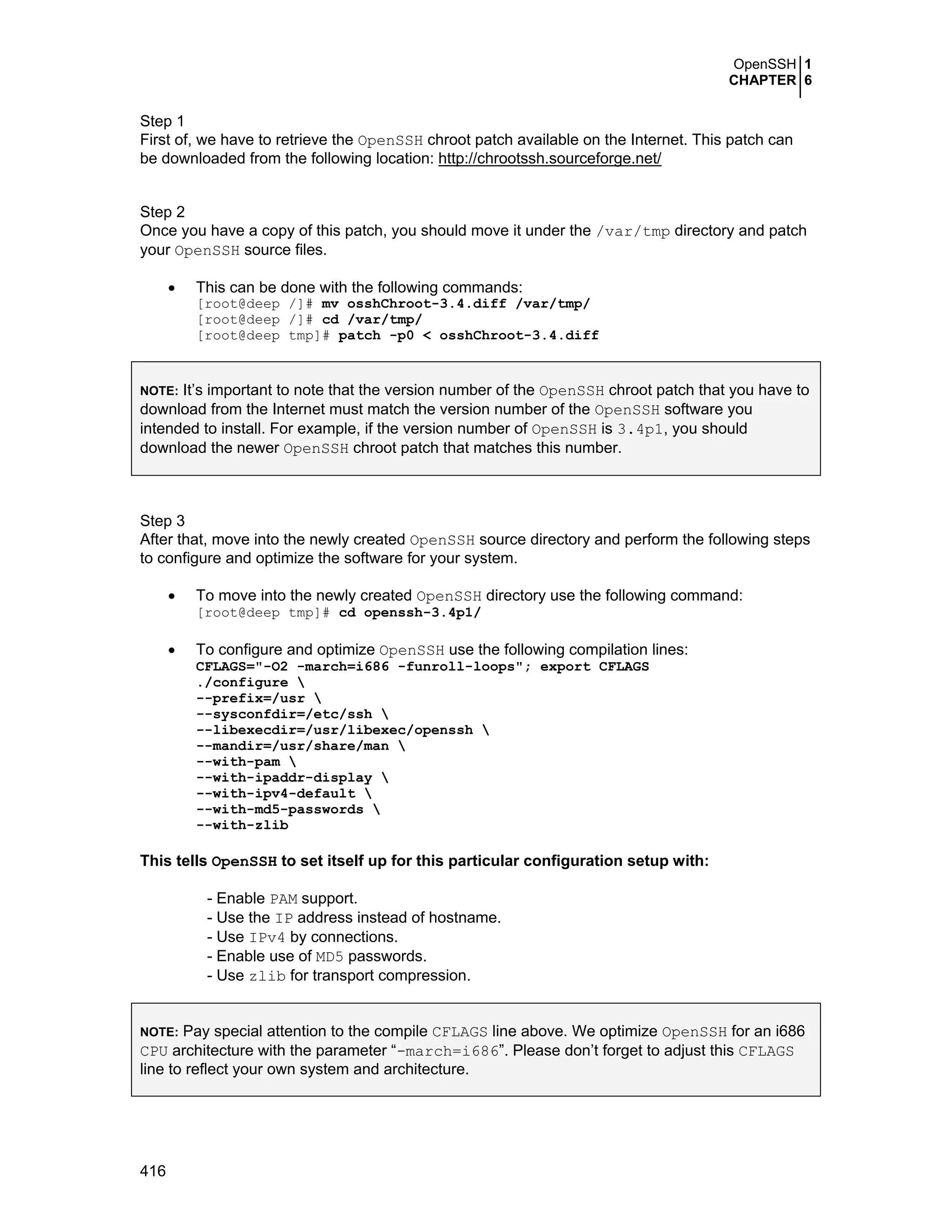 OpenSSH 1
CHAPTER 6
416
Step 1
First of, we have to retrieve the OpenSSH chroot patch available on the Internet. This patch can
be downloaded from the following location: http://chrootssh.sourceforge.net/
Step 2
Once you have a copy of this patch, you should move it under the /var/tmp directory and patch
your OpenSSH source files.
• This can be done with the following commands:
[root@deep /]# mv osshChroot-3.4.diff /var/tmp/
[root@deep /]# cd /var/tmp/
[root@deep tmp]# patch -p0 < osshChroot-3.4.diff
NOTE: It’s important to note that the version number of the OpenSSH chroot patch that you have to
download from the Internet must match the version number of the OpenSSH software you
intended to install. For example, if the version number of OpenSSH is 3.4p1, you should
download the newer OpenSSH chroot patch that matches this number.
Step 3
After that, move into the newly created OpenSSH source directory and perform the following steps
to configure and optimize the software for your system.
• To move into the newly created OpenSSH directory use the following command:
[root@deep tmp]# cd openssh-3.4p1/
• To configure and optimize OpenSSH use the following compilation lines:
CFLAGS="-O2 -march=i686 -funroll-loops"; export CFLAGS
./configure 
--prefix=/usr 
--sysconfdir=/etc/ssh 
--libexecdir=/usr/libexec/openssh 
--mandir=/usr/share/man 
--with-pam 
--with-ipaddr-display 
--with-ipv4-default 
--with-md5-passwords 
--with-zlib
This tells OpenSSH to set itself up for this particular configuration setup with:
- Enable PAM support.
- Use the IP address instead of hostname.
- Use IPv4 by connections.
- Enable use of MD5 passwords.
- Use zlib for transport compression.
NOTE: Pay special attention to the compile CFLAGS line above. We optimize OpenSSH for an i686
CPU architecture with the parameter “-march=i686”. Please don’t forget to adjust this CFLAGS
line to reflect your own system and architecture.
 