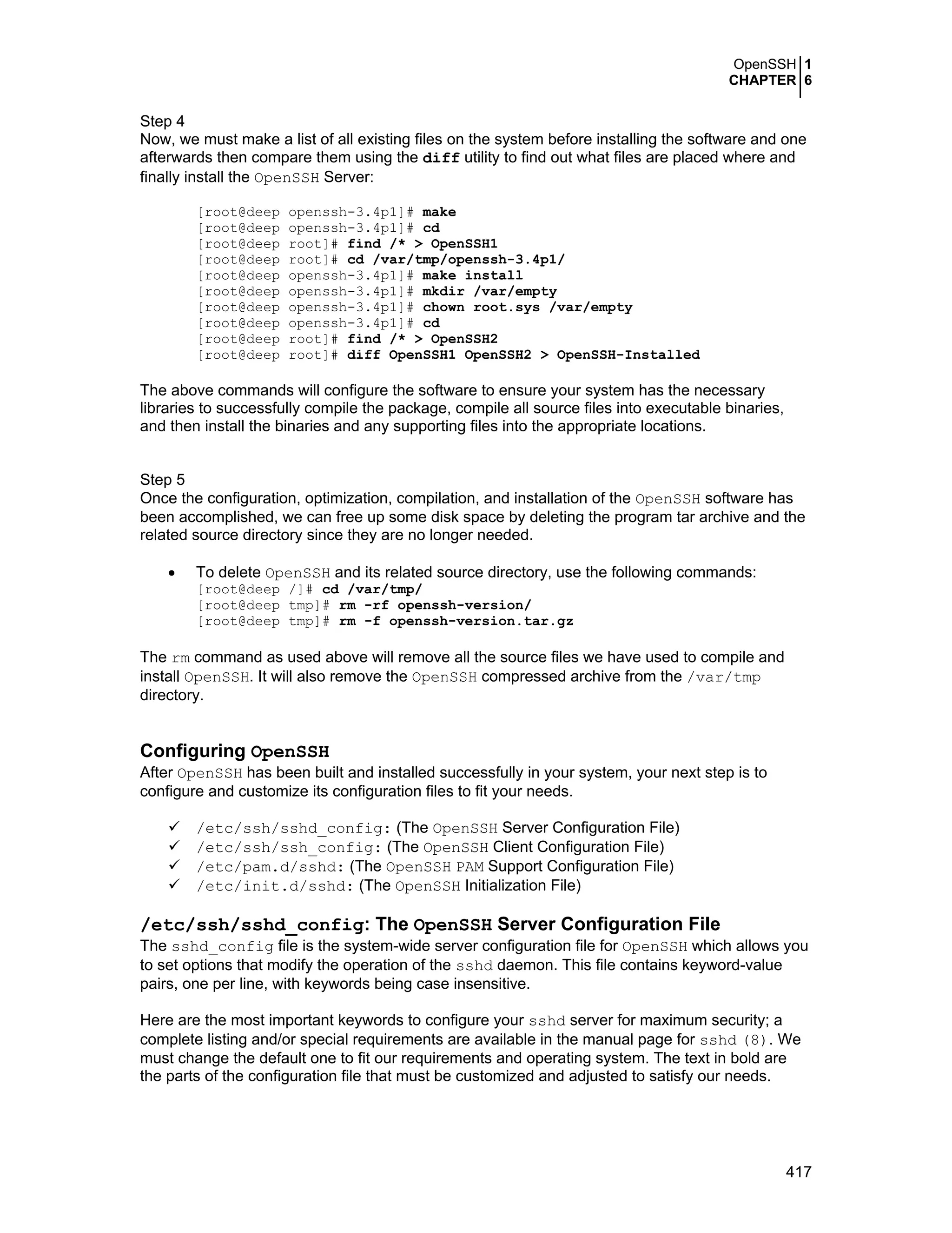 OpenSSH 1
CHAPTER 6
417
Step 4
Now, we must make a list of all existing files on the system before installing the software and one
afterwards then compare them using the diff utility to find out what files are placed where and
finally install the OpenSSH Server:
[root@deep openssh-3.4p1]# make
[root@deep openssh-3.4p1]# cd
[root@deep root]# find /* > OpenSSH1
[root@deep root]# cd /var/tmp/openssh-3.4p1/
[root@deep openssh-3.4p1]# make install
[root@deep openssh-3.4p1]# mkdir /var/empty
[root@deep openssh-3.4p1]# chown root.sys /var/empty
[root@deep openssh-3.4p1]# cd
[root@deep root]# find /* > OpenSSH2
[root@deep root]# diff OpenSSH1 OpenSSH2 > OpenSSH-Installed
The above commands will configure the software to ensure your system has the necessary
libraries to successfully compile the package, compile all source files into executable binaries,
and then install the binaries and any supporting files into the appropriate locations.
Step 5
Once the configuration, optimization, compilation, and installation of the OpenSSH software has
been accomplished, we can free up some disk space by deleting the program tar archive and the
related source directory since they are no longer needed.
• To delete OpenSSH and its related source directory, use the following commands:
[root@deep /]# cd /var/tmp/
[root@deep tmp]# rm -rf openssh-version/
[root@deep tmp]# rm -f openssh-version.tar.gz
The rm command as used above will remove all the source files we have used to compile and
install OpenSSH. It will also remove the OpenSSH compressed archive from the /var/tmp
directory.
Configuring OpenSSH
After OpenSSH has been built and installed successfully in your system, your next step is to
configure and customize its configuration files to fit your needs.
/etc/ssh/sshd_config: (The OpenSSH Server Configuration File)
/etc/ssh/ssh_config: (The OpenSSH Client Configuration File)
/etc/pam.d/sshd: (The OpenSSH PAM Support Configuration File)
/etc/init.d/sshd: (The OpenSSH Initialization File)
/etc/ssh/sshd_config: The OpenSSH Server Configuration File
The sshd_config file is the system-wide server configuration file for OpenSSH which allows you
to set options that modify the operation of the sshd daemon. This file contains keyword-value
pairs, one per line, with keywords being case insensitive.
Here are the most important keywords to configure your sshd server for maximum security; a
complete listing and/or special requirements are available in the manual page for sshd (8). We
must change the default one to fit our requirements and operating system. The text in bold are
the parts of the configuration file that must be customized and adjusted to satisfy our needs.
 