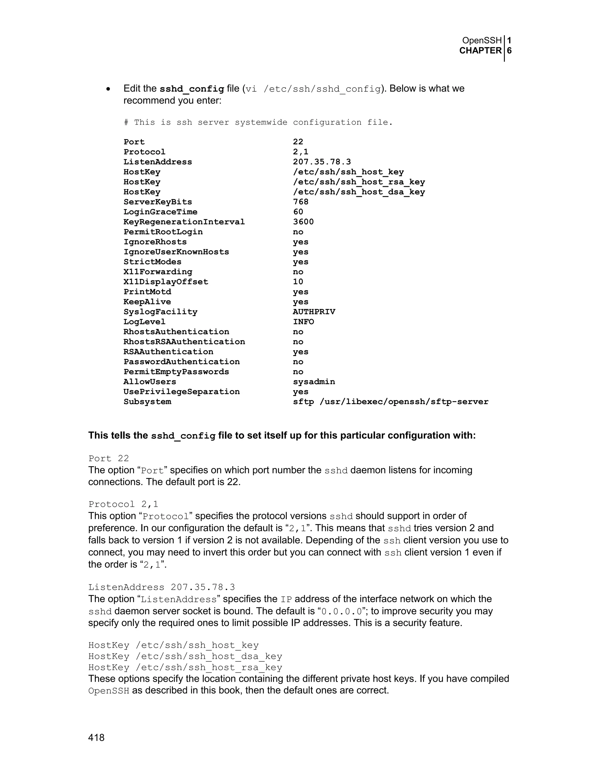 OpenSSH 1
CHAPTER 6
418
• Edit the sshd_config file (vi /etc/ssh/sshd_config). Below is what we
recommend you enter:
# This is ssh server systemwide configuration file.
Port 22
Protocol 2,1
ListenAddress 207.35.78.3
HostKey /etc/ssh/ssh_host_key
HostKey /etc/ssh/ssh_host_rsa_key
HostKey /etc/ssh/ssh_host_dsa_key
ServerKeyBits 768
LoginGraceTime 60
KeyRegenerationInterval 3600
PermitRootLogin no
IgnoreRhosts yes
IgnoreUserKnownHosts yes
StrictModes yes
X11Forwarding no
X11DisplayOffset 10
PrintMotd yes
KeepAlive yes
SyslogFacility AUTHPRIV
LogLevel INFO
RhostsAuthentication no
RhostsRSAAuthentication no
RSAAuthentication yes
PasswordAuthentication no
PermitEmptyPasswords no
AllowUsers sysadmin
UsePrivilegeSeparation yes
Subsystem sftp /usr/libexec/openssh/sftp-server
This tells the sshd_config file to set itself up for this particular configuration with:
Port 22
The option “Port” specifies on which port number the sshd daemon listens for incoming
connections. The default port is 22.
Protocol 2,1
This option “Protocol” specifies the protocol versions sshd should support in order of
preference. In our configuration the default is “2,1”. This means that sshd tries version 2 and
falls back to version 1 if version 2 is not available. Depending of the ssh client version you use to
connect, you may need to invert this order but you can connect with ssh client version 1 even if
the order is “2,1”.
ListenAddress 207.35.78.3
The option “ListenAddress” specifies the IP address of the interface network on which the
sshd daemon server socket is bound. The default is “0.0.0.0”; to improve security you may
specify only the required ones to limit possible IP addresses. This is a security feature.
HostKey /etc/ssh/ssh_host_key
HostKey /etc/ssh/ssh_host_dsa_key
HostKey /etc/ssh/ssh_host_rsa_key
These options specify the location containing the different private host keys. If you have compiled
OpenSSH as described in this book, then the default ones are correct.
 