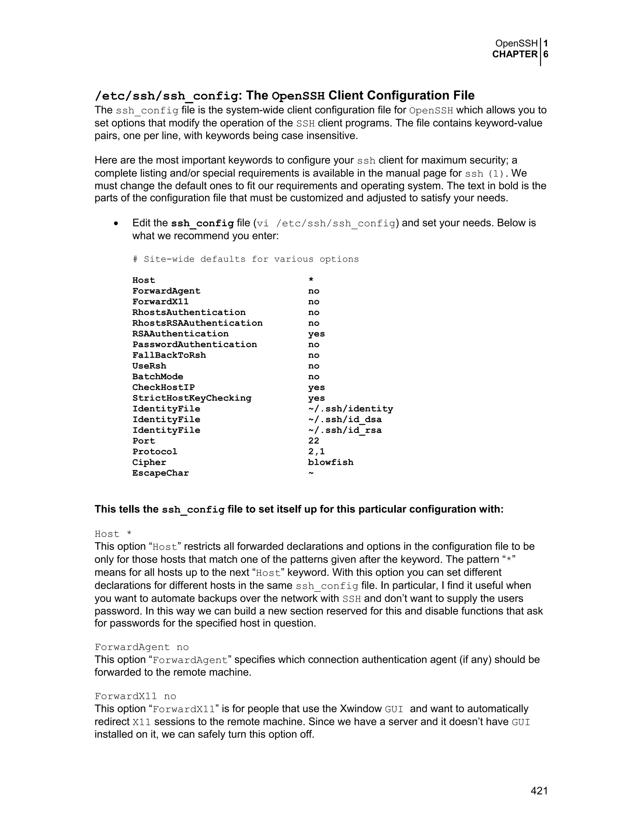OpenSSH 1
CHAPTER 6
421
/etc/ssh/ssh_config: The OpenSSH Client Configuration File
The ssh_config file is the system-wide client configuration file for OpenSSH which allows you to
set options that modify the operation of the SSH client programs. The file contains keyword-value
pairs, one per line, with keywords being case insensitive.
Here are the most important keywords to configure your ssh client for maximum security; a
complete listing and/or special requirements is available in the manual page for ssh (1). We
must change the default ones to fit our requirements and operating system. The text in bold is the
parts of the configuration file that must be customized and adjusted to satisfy your needs.
• Edit the ssh_config file (vi /etc/ssh/ssh_config) and set your needs. Below is
what we recommend you enter:
# Site-wide defaults for various options
Host *
ForwardAgent no
ForwardX11 no
RhostsAuthentication no
RhostsRSAAuthentication no
RSAAuthentication yes
PasswordAuthentication no
FallBackToRsh no
UseRsh no
BatchMode no
CheckHostIP yes
StrictHostKeyChecking yes
IdentityFile ~/.ssh/identity
IdentityFile ~/.ssh/id_dsa
IdentityFile ~/.ssh/id_rsa
Port 22
Protocol 2,1
Cipher blowfish
EscapeChar ~
This tells the ssh_config file to set itself up for this particular configuration with:
Host *
This option “Host” restricts all forwarded declarations and options in the configuration file to be
only for those hosts that match one of the patterns given after the keyword. The pattern “*”
means for all hosts up to the next “Host” keyword. With this option you can set different
declarations for different hosts in the same ssh_config file. In particular, I find it useful when
you want to automate backups over the network with SSH and don’t want to supply the users
password. In this way we can build a new section reserved for this and disable functions that ask
for passwords for the specified host in question.
ForwardAgent no
This option “ForwardAgent” specifies which connection authentication agent (if any) should be
forwarded to the remote machine.
ForwardX11 no
This option “ForwardX11” is for people that use the Xwindow GUI and want to automatically
redirect X11 sessions to the remote machine. Since we have a server and it doesn’t have GUI
installed on it, we can safely turn this option off.
 