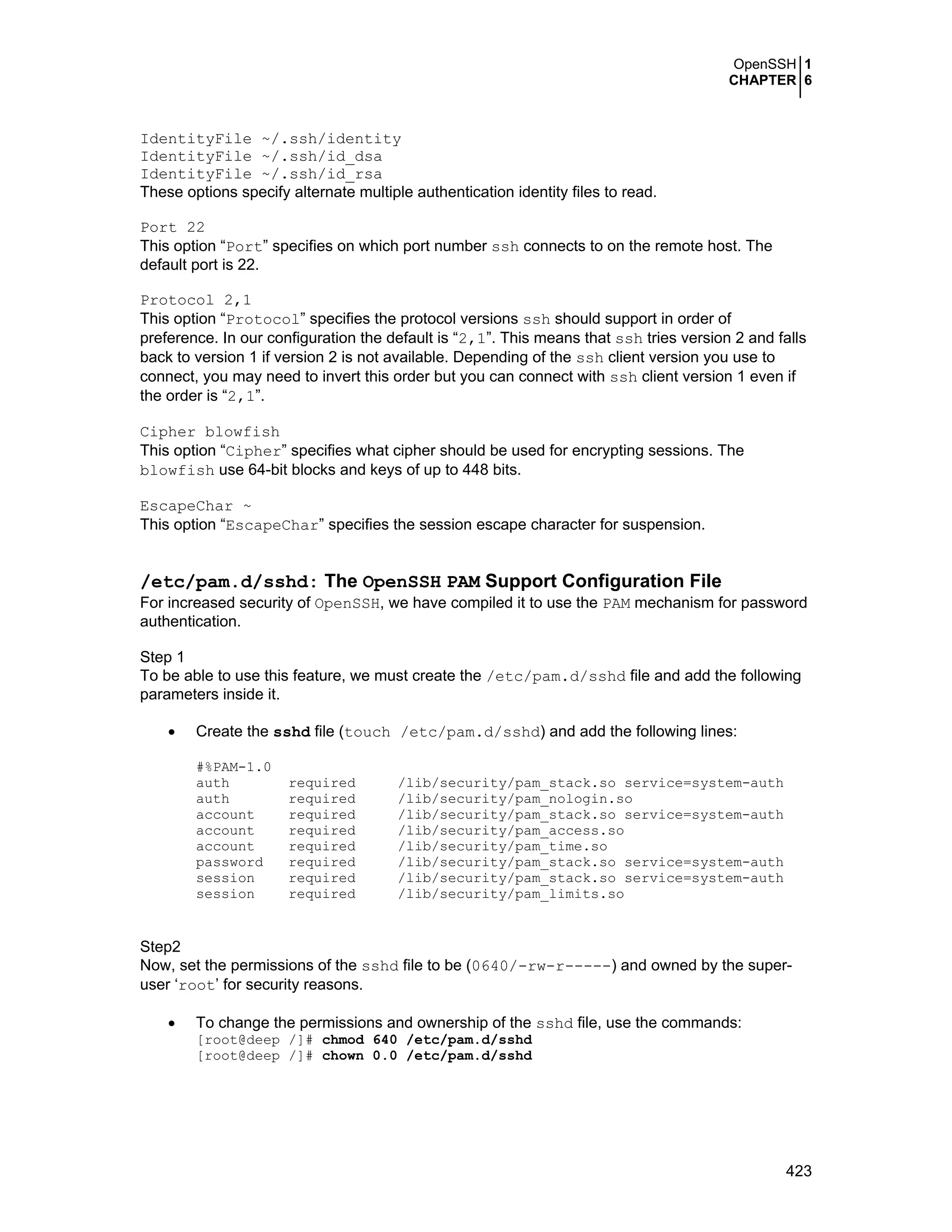 OpenSSH 1
CHAPTER 6
423
IdentityFile ~/.ssh/identity
IdentityFile ~/.ssh/id_dsa
IdentityFile ~/.ssh/id_rsa
These options specify alternate multiple authentication identity files to read.
Port 22
This option “Port” specifies on which port number ssh connects to on the remote host. The
default port is 22.
Protocol 2,1
This option “Protocol” specifies the protocol versions ssh should support in order of
preference. In our configuration the default is “2,1”. This means that ssh tries version 2 and falls
back to version 1 if version 2 is not available. Depending of the ssh client version you use to
connect, you may need to invert this order but you can connect with ssh client version 1 even if
the order is “2,1”.
Cipher blowfish
This option “Cipher” specifies what cipher should be used for encrypting sessions. The
blowfish use 64-bit blocks and keys of up to 448 bits.
EscapeChar ~
This option “EscapeChar” specifies the session escape character for suspension.
/etc/pam.d/sshd: The OpenSSH PAM Support Configuration File
For increased security of OpenSSH, we have compiled it to use the PAM mechanism for password
authentication.
Step 1
To be able to use this feature, we must create the /etc/pam.d/sshd file and add the following
parameters inside it.
• Create the sshd file (touch /etc/pam.d/sshd) and add the following lines:
#%PAM-1.0
auth required /lib/security/pam_stack.so service=system-auth
auth required /lib/security/pam_nologin.so
account required /lib/security/pam_stack.so service=system-auth
account required /lib/security/pam_access.so
account required /lib/security/pam_time.so
password required /lib/security/pam_stack.so service=system-auth
session required /lib/security/pam_stack.so service=system-auth
session required /lib/security/pam_limits.so
Step2
Now, set the permissions of the sshd file to be (0640/-rw-r-----) and owned by the super-
user ‘root’ for security reasons.
• To change the permissions and ownership of the sshd file, use the commands:
[root@deep /]# chmod 640 /etc/pam.d/sshd
[root@deep /]# chown 0.0 /etc/pam.d/sshd
 