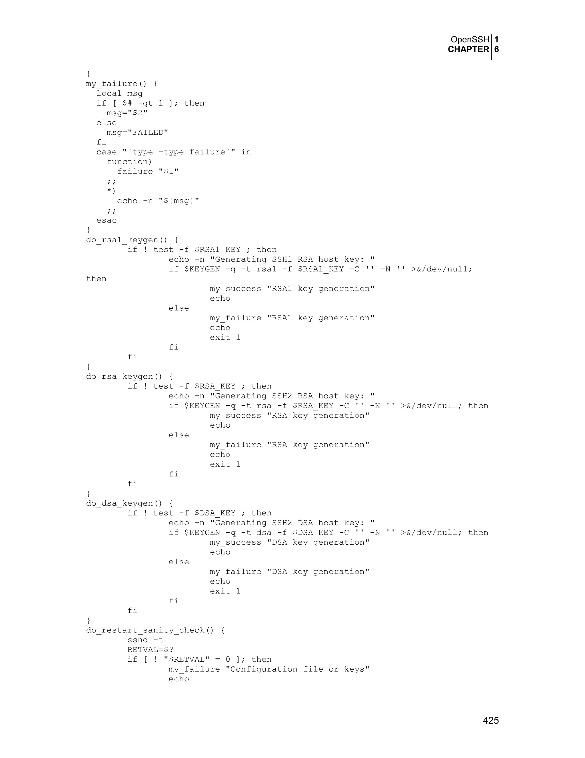OpenSSH 1
CHAPTER 6
425
}
my_failure() {
local msg
if [ $# -gt 1 ]; then
msg="$2"
else
msg="FAILED"
fi
case "`type -type failure`" in
function)
failure "$1"
;;
*)
echo -n "${msg}"
;;
esac
}
do_rsa1_keygen() {
if ! test -f $RSA1_KEY ; then
echo -n "Generating SSH1 RSA host key: "
if $KEYGEN -q -t rsa1 -f $RSA1_KEY -C '' -N '' >&/dev/null;
then
my_success "RSA1 key generation"
echo
else
my_failure "RSA1 key generation"
echo
exit 1
fi
fi
}
do_rsa_keygen() {
if ! test -f $RSA_KEY ; then
echo -n "Generating SSH2 RSA host key: "
if $KEYGEN -q -t rsa -f $RSA_KEY -C '' -N '' >&/dev/null; then
my_success "RSA key generation"
echo
else
my_failure "RSA key generation"
echo
exit 1
fi
fi
}
do_dsa_keygen() {
if ! test -f $DSA_KEY ; then
echo -n "Generating SSH2 DSA host key: "
if $KEYGEN -q -t dsa -f $DSA_KEY -C '' -N '' >&/dev/null; then
my_success "DSA key generation"
echo
else
my_failure "DSA key generation"
echo
exit 1
fi
fi
}
do_restart_sanity_check() {
sshd -t
RETVAL=$?
if [ ! "$RETVAL" = 0 ]; then
my_failure "Configuration file or keys"
echo
 