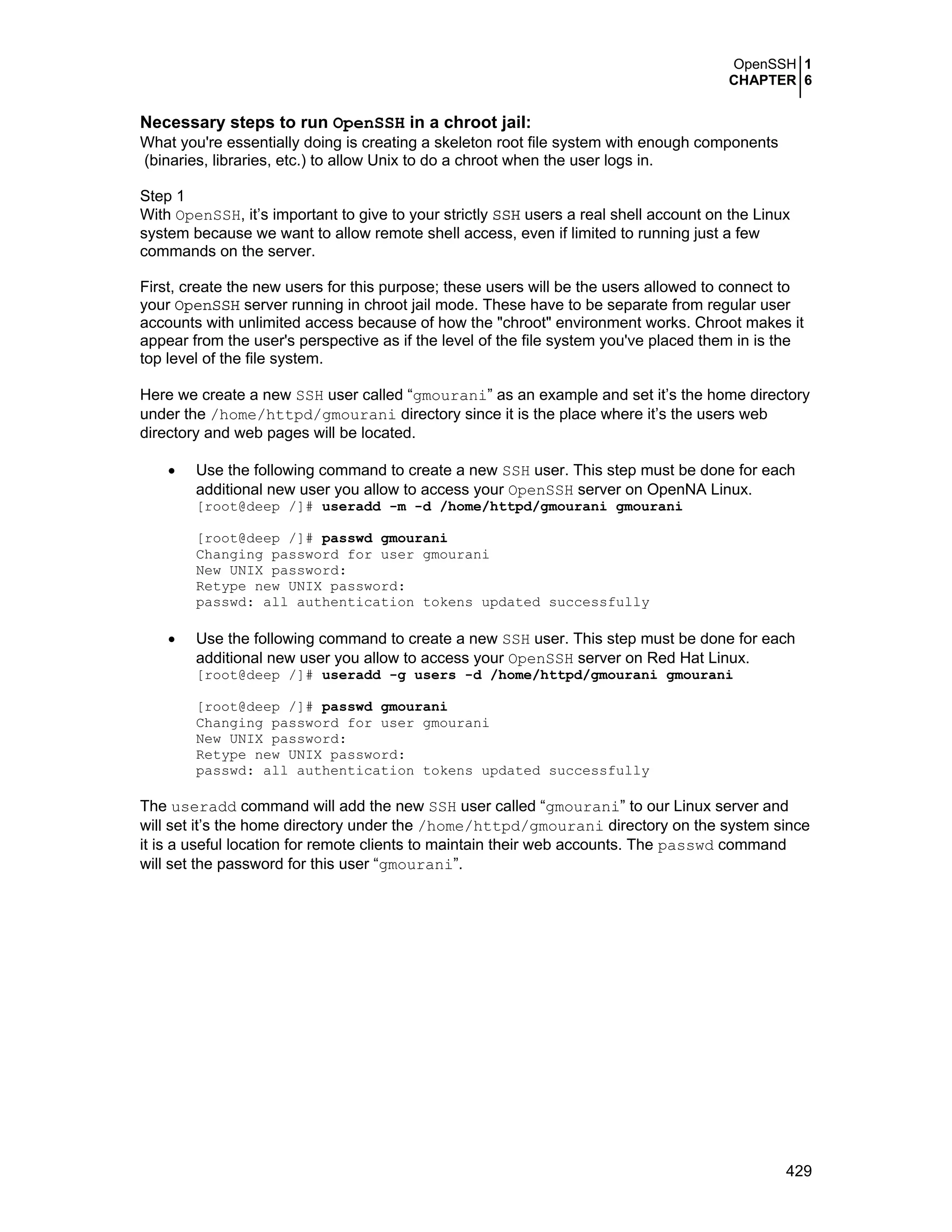 OpenSSH 1
CHAPTER 6
429
Necessary steps to run OpenSSH in a chroot jail:
What you're essentially doing is creating a skeleton root file system with enough components
(binaries, libraries, etc.) to allow Unix to do a chroot when the user logs in.
Step 1
With OpenSSH, it’s important to give to your strictly SSH users a real shell account on the Linux
system because we want to allow remote shell access, even if limited to running just a few
commands on the server.
First, create the new users for this purpose; these users will be the users allowed to connect to
your OpenSSH server running in chroot jail mode. These have to be separate from regular user
accounts with unlimited access because of how the "chroot" environment works. Chroot makes it
appear from the user's perspective as if the level of the file system you've placed them in is the
top level of the file system.
Here we create a new SSH user called “gmourani” as an example and set it’s the home directory
under the /home/httpd/gmourani directory since it is the place where it’s the users web
directory and web pages will be located.
• Use the following command to create a new SSH user. This step must be done for each
additional new user you allow to access your OpenSSH server on OpenNA Linux.
[root@deep /]# useradd -m -d /home/httpd/gmourani gmourani
[root@deep /]# passwd gmourani
Changing password for user gmourani
New UNIX password:
Retype new UNIX password:
passwd: all authentication tokens updated successfully
• Use the following command to create a new SSH user. This step must be done for each
additional new user you allow to access your OpenSSH server on Red Hat Linux.
[root@deep /]# useradd -g users -d /home/httpd/gmourani gmourani
[root@deep /]# passwd gmourani
Changing password for user gmourani
New UNIX password:
Retype new UNIX password:
passwd: all authentication tokens updated successfully
The useradd command will add the new SSH user called “gmourani” to our Linux server and
will set it’s the home directory under the /home/httpd/gmourani directory on the system since
it is a useful location for remote clients to maintain their web accounts. The passwd command
will set the password for this user “gmourani”.
 