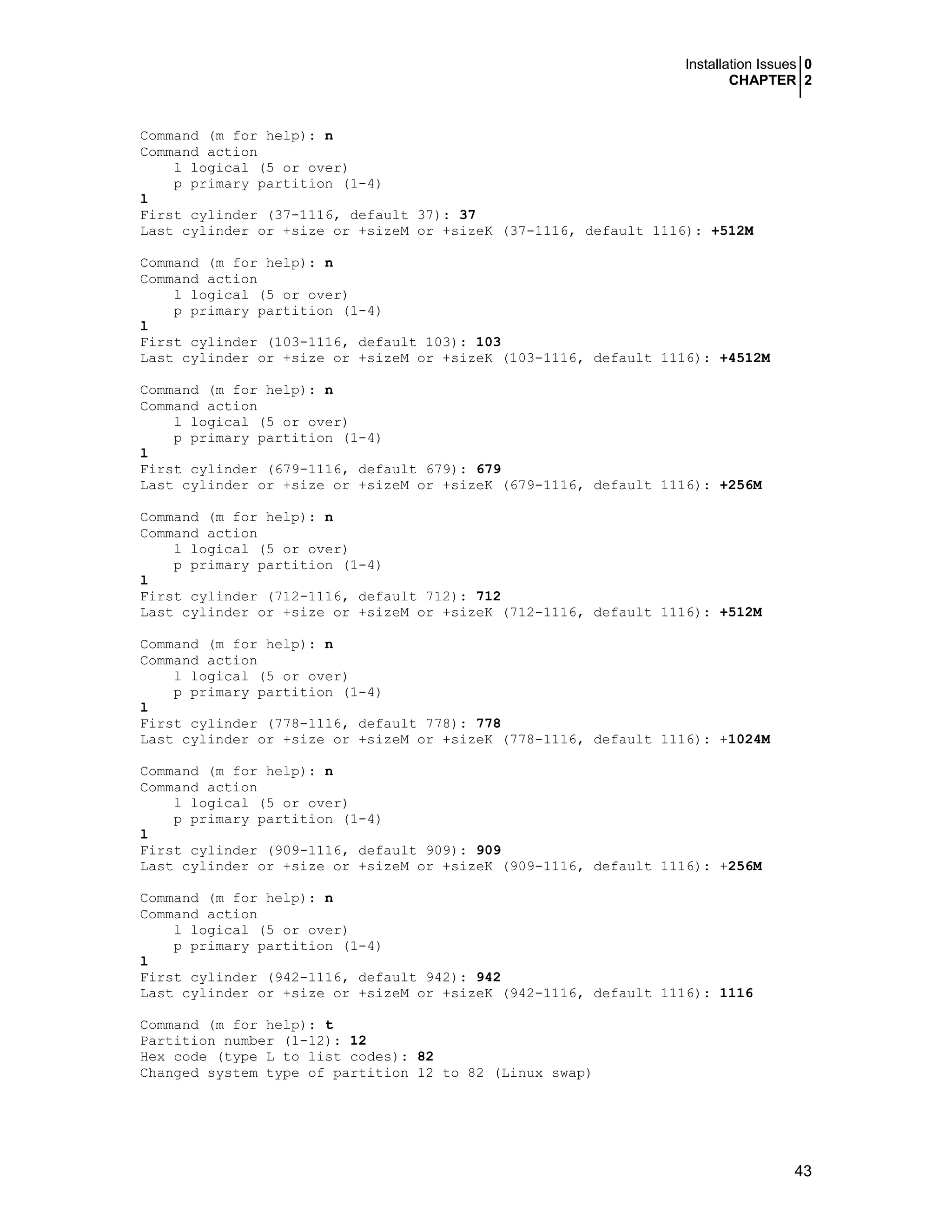 Installation Issues 0
CHAPTER 2
43
Command (m for help): n
Command action
l logical (5 or over)
p primary partition (1-4)
l
First cylinder (37-1116, default 37): 37
Last cylinder or +size or +sizeM or +sizeK (37-1116, default 1116): +512M
Command (m for help): n
Command action
l logical (5 or over)
p primary partition (1-4)
l
First cylinder (103-1116, default 103): 103
Last cylinder or +size or +sizeM or +sizeK (103-1116, default 1116): +4512M
Command (m for help): n
Command action
l logical (5 or over)
p primary partition (1-4)
l
First cylinder (679-1116, default 679): 679
Last cylinder or +size or +sizeM or +sizeK (679-1116, default 1116): +256M
Command (m for help): n
Command action
l logical (5 or over)
p primary partition (1-4)
l
First cylinder (712-1116, default 712): 712
Last cylinder or +size or +sizeM or +sizeK (712-1116, default 1116): +512M
Command (m for help): n
Command action
l logical (5 or over)
p primary partition (1-4)
l
First cylinder (778-1116, default 778): 778
Last cylinder or +size or +sizeM or +sizeK (778-1116, default 1116): +1024M
Command (m for help): n
Command action
l logical (5 or over)
p primary partition (1-4)
l
First cylinder (909-1116, default 909): 909
Last cylinder or +size or +sizeM or +sizeK (909-1116, default 1116): +256M
Command (m for help): n
Command action
l logical (5 or over)
p primary partition (1-4)
l
First cylinder (942-1116, default 942): 942
Last cylinder or +size or +sizeM or +sizeK (942-1116, default 1116): 1116
Command (m for help): t
Partition number (1-12): 12
Hex code (type L to list codes): 82
Changed system type of partition 12 to 82 (Linux swap)
 