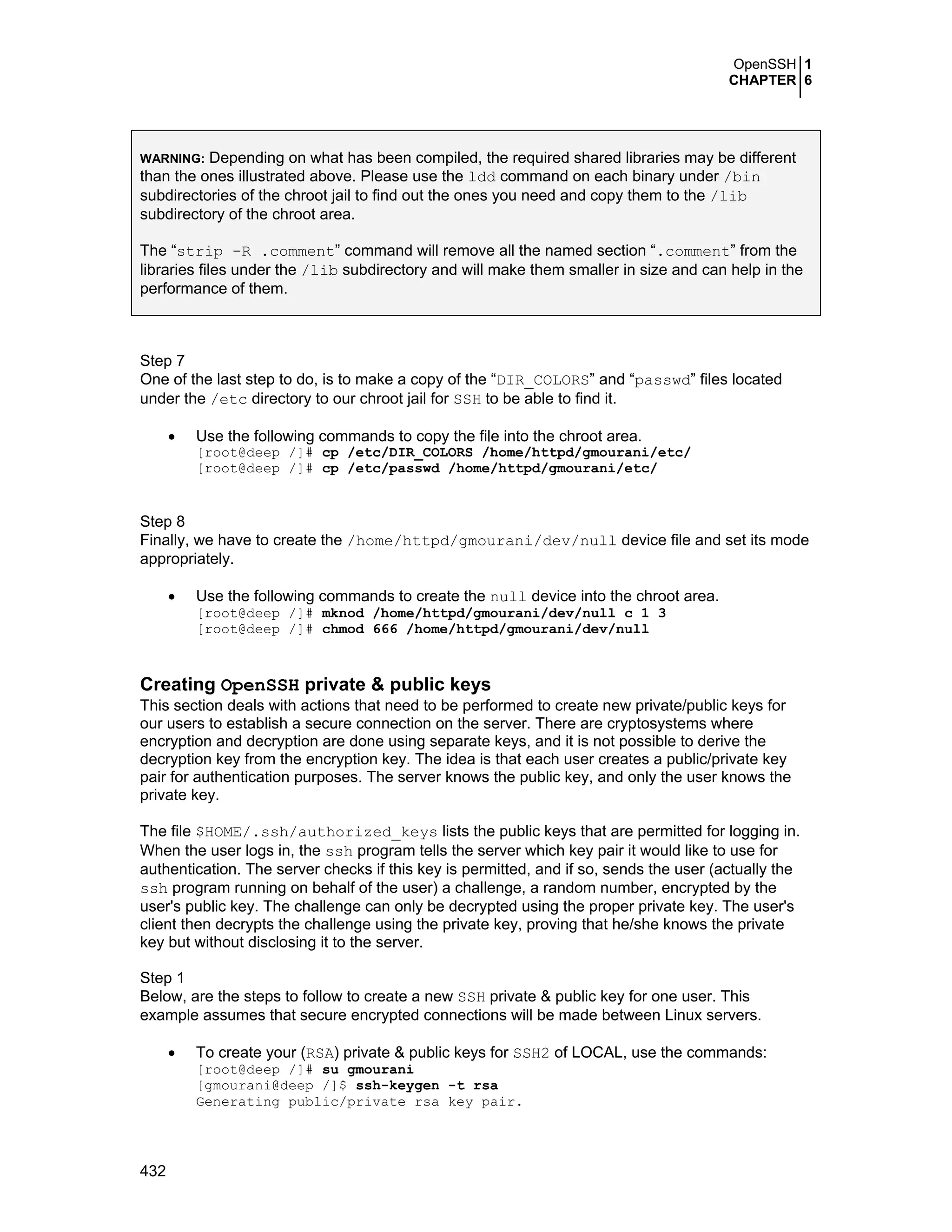 OpenSSH 1
CHAPTER 6
432
WARNING: Depending on what has been compiled, the required shared libraries may be different
than the ones illustrated above. Please use the ldd command on each binary under /bin
subdirectories of the chroot jail to find out the ones you need and copy them to the /lib
subdirectory of the chroot area.
The “strip -R .comment” command will remove all the named section “.comment” from the
libraries files under the /lib subdirectory and will make them smaller in size and can help in the
performance of them.
Step 7
One of the last step to do, is to make a copy of the “DIR_COLORS” and “passwd” files located
under the /etc directory to our chroot jail for SSH to be able to find it.
• Use the following commands to copy the file into the chroot area.
[root@deep /]# cp /etc/DIR_COLORS /home/httpd/gmourani/etc/
[root@deep /]# cp /etc/passwd /home/httpd/gmourani/etc/
Step 8
Finally, we have to create the /home/httpd/gmourani/dev/null device file and set its mode
appropriately.
• Use the following commands to create the null device into the chroot area.
[root@deep /]# mknod /home/httpd/gmourani/dev/null c 1 3
[root@deep /]# chmod 666 /home/httpd/gmourani/dev/null
Creating OpenSSH private & public keys
This section deals with actions that need to be performed to create new private/public keys for
our users to establish a secure connection on the server. There are cryptosystems where
encryption and decryption are done using separate keys, and it is not possible to derive the
decryption key from the encryption key. The idea is that each user creates a public/private key
pair for authentication purposes. The server knows the public key, and only the user knows the
private key.
The file $HOME/.ssh/authorized_keys lists the public keys that are permitted for logging in.
When the user logs in, the ssh program tells the server which key pair it would like to use for
authentication. The server checks if this key is permitted, and if so, sends the user (actually the
ssh program running on behalf of the user) a challenge, a random number, encrypted by the
user's public key. The challenge can only be decrypted using the proper private key. The user's
client then decrypts the challenge using the private key, proving that he/she knows the private
key but without disclosing it to the server.
Step 1
Below, are the steps to follow to create a new SSH private & public key for one user. This
example assumes that secure encrypted connections will be made between Linux servers.
• To create your (RSA) private & public keys for SSH2 of LOCAL, use the commands:
[root@deep /]# su gmourani
[gmourani@deep /]$ ssh-keygen -t rsa
Generating public/private rsa key pair.
 