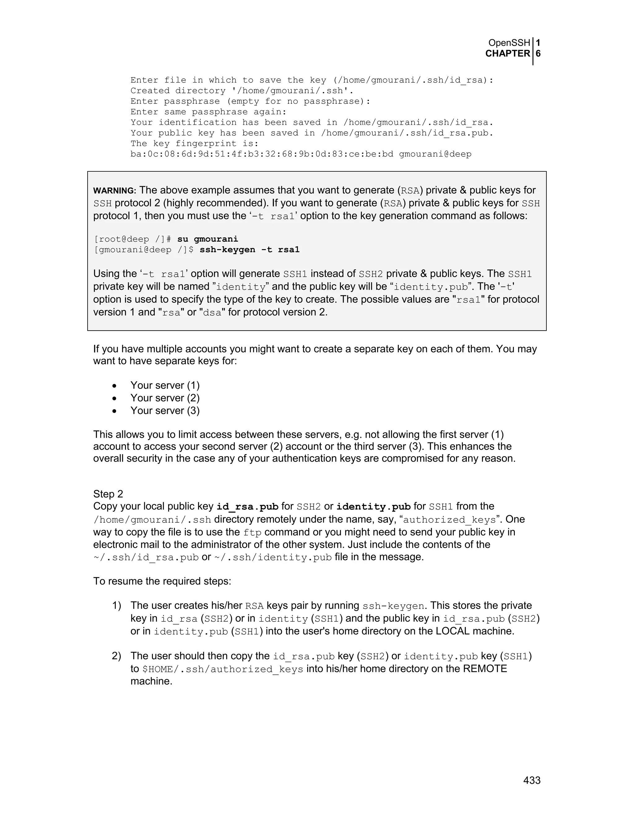 OpenSSH 1
CHAPTER 6
433
Enter file in which to save the key (/home/gmourani/.ssh/id_rsa):
Created directory '/home/gmourani/.ssh'.
Enter passphrase (empty for no passphrase):
Enter same passphrase again:
Your identification has been saved in /home/gmourani/.ssh/id_rsa.
Your public key has been saved in /home/gmourani/.ssh/id_rsa.pub.
The key fingerprint is:
ba:0c:08:6d:9d:51:4f:b3:32:68:9b:0d:83:ce:be:bd gmourani@deep
WARNING: The above example assumes that you want to generate (RSA) private & public keys for
SSH protocol 2 (highly recommended). If you want to generate (RSA) private & public keys for SSH
protocol 1, then you must use the ‘-t rsa1’ option to the key generation command as follows:
[root@deep /]# su gmourani
[gmourani@deep /]$ ssh-keygen -t rsa1
Using the ‘-t rsa1’ option will generate SSH1 instead of SSH2 private & public keys. The SSH1
private key will be named ”identity” and the public key will be “identity.pub”. The '-t'
option is used to specify the type of the key to create. The possible values are "rsa1" for protocol
version 1 and "rsa" or "dsa" for protocol version 2.
If you have multiple accounts you might want to create a separate key on each of them. You may
want to have separate keys for:
• Your server (1)
• Your server (2)
• Your server (3)
This allows you to limit access between these servers, e.g. not allowing the first server (1)
account to access your second server (2) account or the third server (3). This enhances the
overall security in the case any of your authentication keys are compromised for any reason.
Step 2
Copy your local public key id_rsa.pub for SSH2 or identity.pub for SSH1 from the
/home/gmourani/.ssh directory remotely under the name, say, “authorized_keys”. One
way to copy the file is to use the ftp command or you might need to send your public key in
electronic mail to the administrator of the other system. Just include the contents of the
~/.ssh/id_rsa.pub or ~/.ssh/identity.pub file in the message.
To resume the required steps:
1) The user creates his/her RSA keys pair by running ssh-keygen. This stores the private
key in id_rsa (SSH2) or in identity (SSH1) and the public key in id_rsa.pub (SSH2)
or in identity.pub (SSH1) into the user's home directory on the LOCAL machine.
2) The user should then copy the id_rsa.pub key (SSH2) or identity.pub key (SSH1)
to $HOME/.ssh/authorized_keys into his/her home directory on the REMOTE
machine.
 