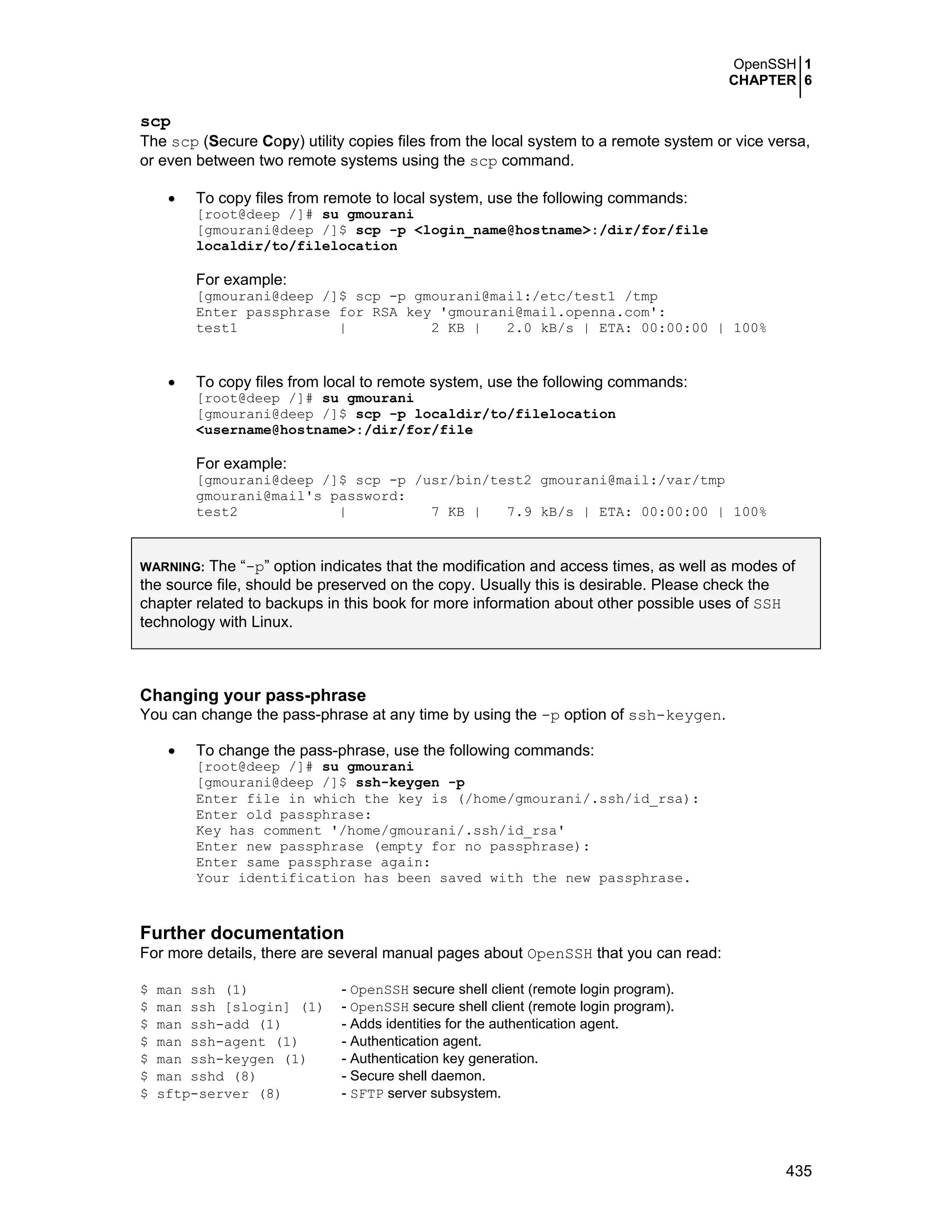 OpenSSH 1
CHAPTER 6
435
scp
The scp (Secure Copy) utility copies files from the local system to a remote system or vice versa,
or even between two remote systems using the scp command.
• To copy files from remote to local system, use the following commands:
[root@deep /]# su gmourani
[gmourani@deep /]$ scp -p <login_name@hostname>:/dir/for/file
localdir/to/filelocation
For example:
[gmourani@deep /]$ scp -p gmourani@mail:/etc/test1 /tmp
Enter passphrase for RSA key 'gmourani@mail.openna.com':
test1 | 2 KB | 2.0 kB/s | ETA: 00:00:00 | 100%
• To copy files from local to remote system, use the following commands:
[root@deep /]# su gmourani
[gmourani@deep /]$ scp -p localdir/to/filelocation
<username@hostname>:/dir/for/file
For example:
[gmourani@deep /]$ scp -p /usr/bin/test2 gmourani@mail:/var/tmp
gmourani@mail's password:
test2 | 7 KB | 7.9 kB/s | ETA: 00:00:00 | 100%
WARNING: The “-p” option indicates that the modification and access times, as well as modes of
the source file, should be preserved on the copy. Usually this is desirable. Please check the
chapter related to backups in this book for more information about other possible uses of SSH
technology with Linux.
Changing your pass-phrase
You can change the pass-phrase at any time by using the -p option of ssh-keygen.
• To change the pass-phrase, use the following commands:
[root@deep /]# su gmourani
[gmourani@deep /]$ ssh-keygen -p
Enter file in which the key is (/home/gmourani/.ssh/id_rsa):
Enter old passphrase:
Key has comment '/home/gmourani/.ssh/id_rsa'
Enter new passphrase (empty for no passphrase):
Enter same passphrase again:
Your identification has been saved with the new passphrase.
Further documentation
For more details, there are several manual pages about OpenSSH that you can read:
$ man ssh (1) - OpenSSH secure shell client (remote login program).
$ man ssh [slogin] (1) - OpenSSH secure shell client (remote login program).
$ man ssh-add (1) - Adds identities for the authentication agent.
$ man ssh-agent (1) - Authentication agent.
$ man ssh-keygen (1) - Authentication key generation.
$ man sshd (8) - Secure shell daemon.
$ sftp-server (8) - SFTP server subsystem.
 