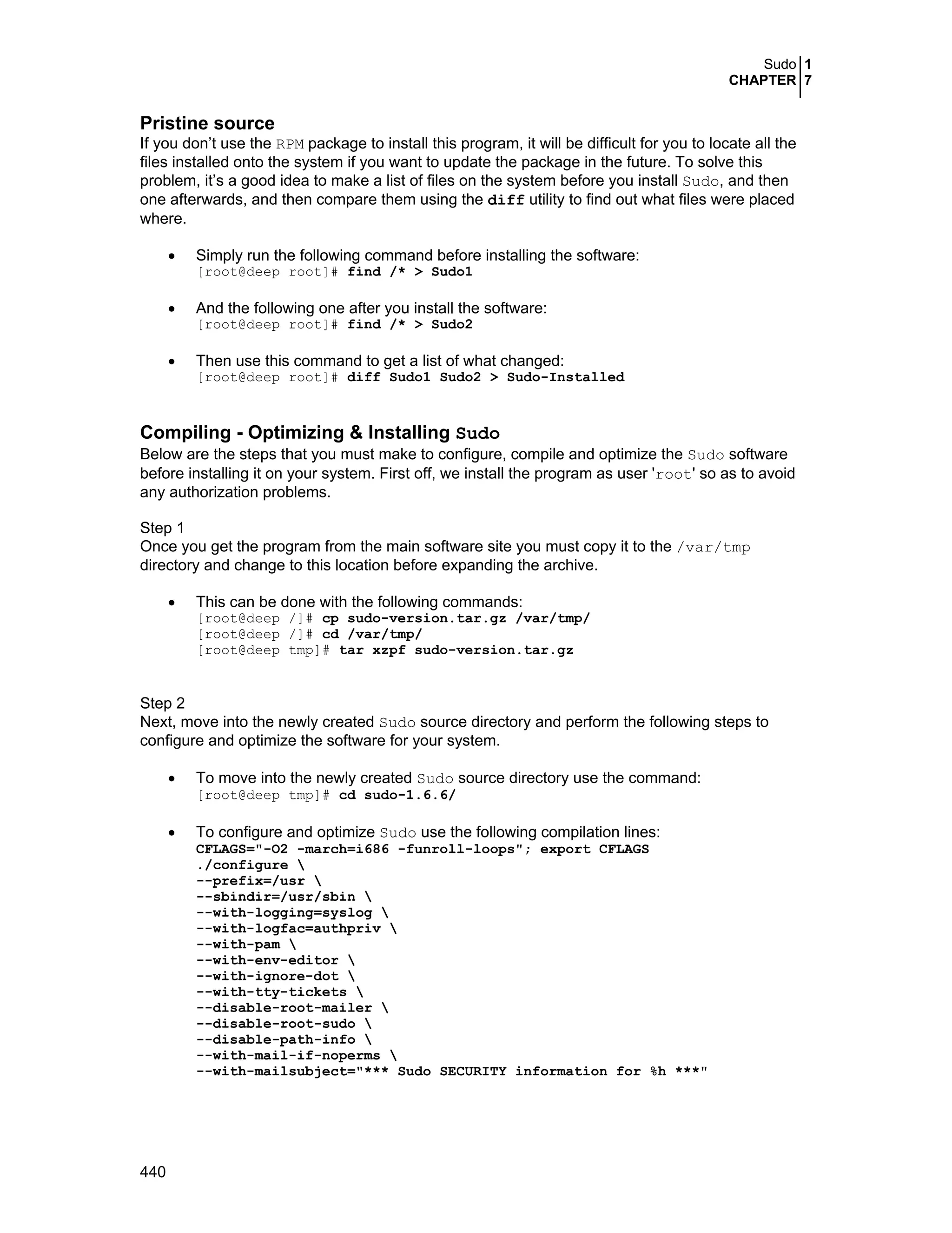 Sudo 1
CHAPTER 7
440
Pristine source
If you don’t use the RPM package to install this program, it will be difficult for you to locate all the
files installed onto the system if you want to update the package in the future. To solve this
problem, it’s a good idea to make a list of files on the system before you install Sudo, and then
one afterwards, and then compare them using the diff utility to find out what files were placed
where.
• Simply run the following command before installing the software:
[root@deep root]# find /* > Sudo1
• And the following one after you install the software:
[root@deep root]# find /* > Sudo2
• Then use this command to get a list of what changed:
[root@deep root]# diff Sudo1 Sudo2 > Sudo-Installed
Compiling - Optimizing & Installing Sudo
Below are the steps that you must make to configure, compile and optimize the Sudo software
before installing it on your system. First off, we install the program as user 'root' so as to avoid
any authorization problems.
Step 1
Once you get the program from the main software site you must copy it to the /var/tmp
directory and change to this location before expanding the archive.
• This can be done with the following commands:
[root@deep /]# cp sudo-version.tar.gz /var/tmp/
[root@deep /]# cd /var/tmp/
[root@deep tmp]# tar xzpf sudo-version.tar.gz
Step 2
Next, move into the newly created Sudo source directory and perform the following steps to
configure and optimize the software for your system.
• To move into the newly created Sudo source directory use the command:
[root@deep tmp]# cd sudo-1.6.6/
• To configure and optimize Sudo use the following compilation lines:
CFLAGS="-O2 -march=i686 -funroll-loops"; export CFLAGS
./configure 
--prefix=/usr 
--sbindir=/usr/sbin 
--with-logging=syslog 
--with-logfac=authpriv 
--with-pam 
--with-env-editor 
--with-ignore-dot 
--with-tty-tickets 
--disable-root-mailer 
--disable-root-sudo 
--disable-path-info 
--with-mail-if-noperms 
--with-mailsubject="*** Sudo SECURITY information for %h ***"
 