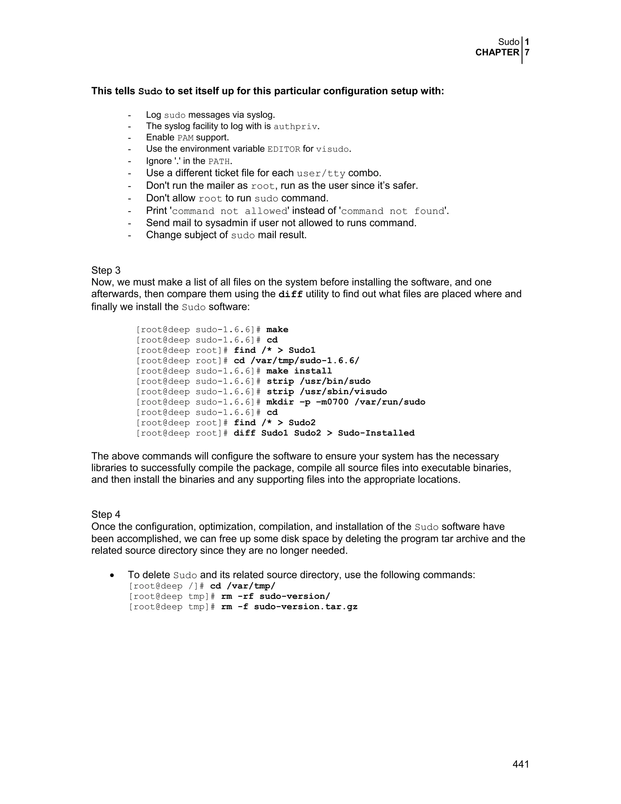 Sudo 1
CHAPTER 7
441
This tells Sudo to set itself up for this particular configuration setup with:
- Log sudo messages via syslog.
- The syslog facility to log with is authpriv.
- Enable PAM support.
- Use the environment variable EDITOR for visudo.
- Ignore '.' in the PATH.
- Use a different ticket file for each user/tty combo.
- Don't run the mailer as root, run as the user since it’s safer.
- Don't allow root to run sudo command.
- Print 'command not allowed' instead of 'command not found'.
- Send mail to sysadmin if user not allowed to runs command.
- Change subject of sudo mail result.
Step 3
Now, we must make a list of all files on the system before installing the software, and one
afterwards, then compare them using the diff utility to find out what files are placed where and
finally we install the Sudo software:
[root@deep sudo-1.6.6]# make
[root@deep sudo-1.6.6]# cd
[root@deep root]# find /* > Sudo1
[root@deep root]# cd /var/tmp/sudo-1.6.6/
[root@deep sudo-1.6.6]# make install
[root@deep sudo-1.6.6]# strip /usr/bin/sudo
[root@deep sudo-1.6.6]# strip /usr/sbin/visudo
[root@deep sudo-1.6.6]# mkdir –p –m0700 /var/run/sudo
[root@deep sudo-1.6.6]# cd
[root@deep root]# find /* > Sudo2
[root@deep root]# diff Sudo1 Sudo2 > Sudo-Installed
The above commands will configure the software to ensure your system has the necessary
libraries to successfully compile the package, compile all source files into executable binaries,
and then install the binaries and any supporting files into the appropriate locations.
Step 4
Once the configuration, optimization, compilation, and installation of the Sudo software have
been accomplished, we can free up some disk space by deleting the program tar archive and the
related source directory since they are no longer needed.
• To delete Sudo and its related source directory, use the following commands:
[root@deep /]# cd /var/tmp/
[root@deep tmp]# rm -rf sudo-version/
[root@deep tmp]# rm -f sudo-version.tar.gz
 