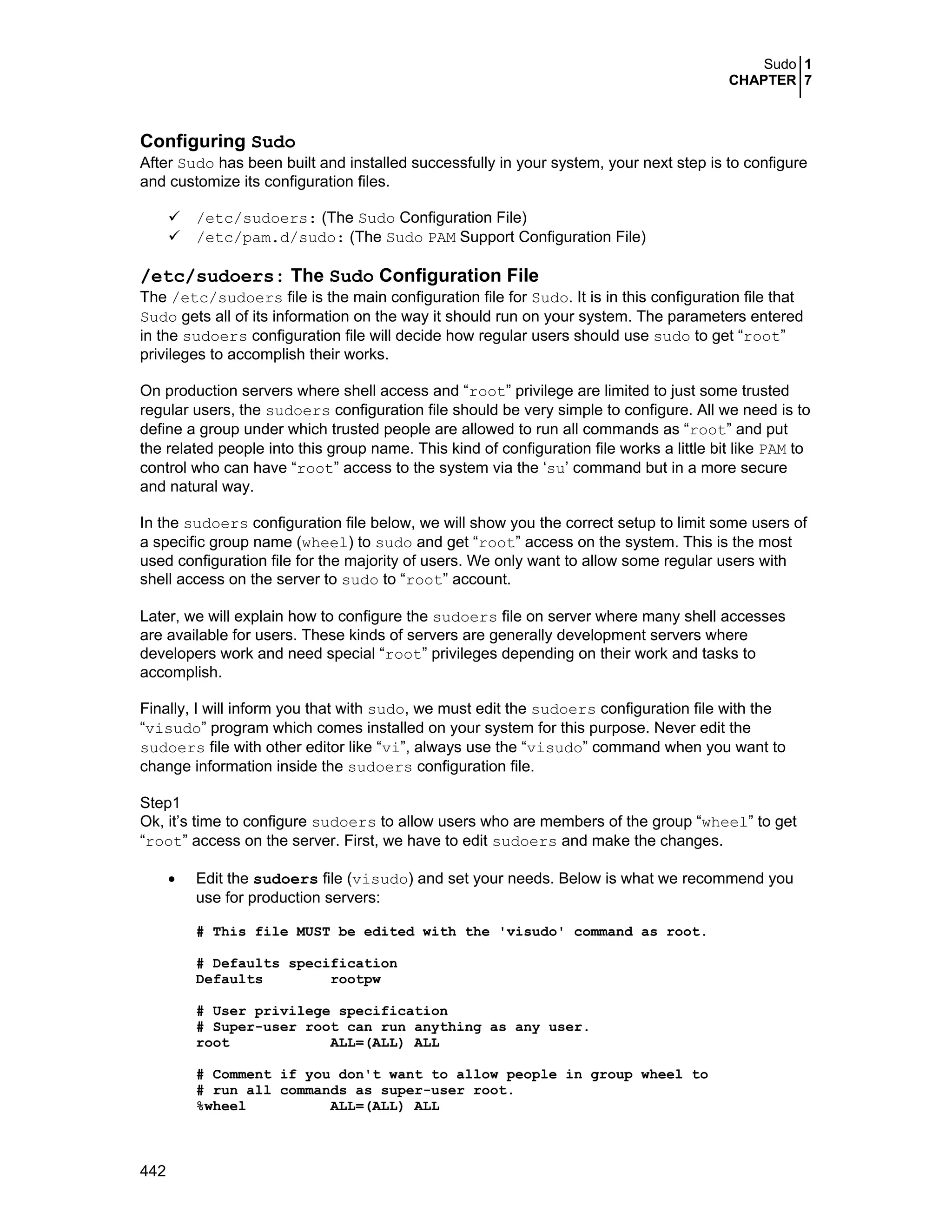 Sudo 1
CHAPTER 7
442
Configuring Sudo
After Sudo has been built and installed successfully in your system, your next step is to configure
and customize its configuration files.
/etc/sudoers: (The Sudo Configuration File)
/etc/pam.d/sudo: (The Sudo PAM Support Configuration File)
/etc/sudoers: The Sudo Configuration File
The /etc/sudoers file is the main configuration file for Sudo. It is in this configuration file that
Sudo gets all of its information on the way it should run on your system. The parameters entered
in the sudoers configuration file will decide how regular users should use sudo to get “root”
privileges to accomplish their works.
On production servers where shell access and “root” privilege are limited to just some trusted
regular users, the sudoers configuration file should be very simple to configure. All we need is to
define a group under which trusted people are allowed to run all commands as “root” and put
the related people into this group name. This kind of configuration file works a little bit like PAM to
control who can have “root” access to the system via the ‘su’ command but in a more secure
and natural way.
In the sudoers configuration file below, we will show you the correct setup to limit some users of
a specific group name (wheel) to sudo and get “root” access on the system. This is the most
used configuration file for the majority of users. We only want to allow some regular users with
shell access on the server to sudo to “root” account.
Later, we will explain how to configure the sudoers file on server where many shell accesses
are available for users. These kinds of servers are generally development servers where
developers work and need special “root” privileges depending on their work and tasks to
accomplish.
Finally, I will inform you that with sudo, we must edit the sudoers configuration file with the
“visudo” program which comes installed on your system for this purpose. Never edit the
sudoers file with other editor like “vi”, always use the “visudo” command when you want to
change information inside the sudoers configuration file.
Step1
Ok, it’s time to configure sudoers to allow users who are members of the group “wheel” to get
“root” access on the server. First, we have to edit sudoers and make the changes.
• Edit the sudoers file (visudo) and set your needs. Below is what we recommend you
use for production servers:
# This file MUST be edited with the 'visudo' command as root.
# Defaults specification
Defaults rootpw
# User privilege specification
# Super-user root can run anything as any user.
root ALL=(ALL) ALL
# Comment if you don't want to allow people in group wheel to
# run all commands as super-user root.
%wheel ALL=(ALL) ALL
 