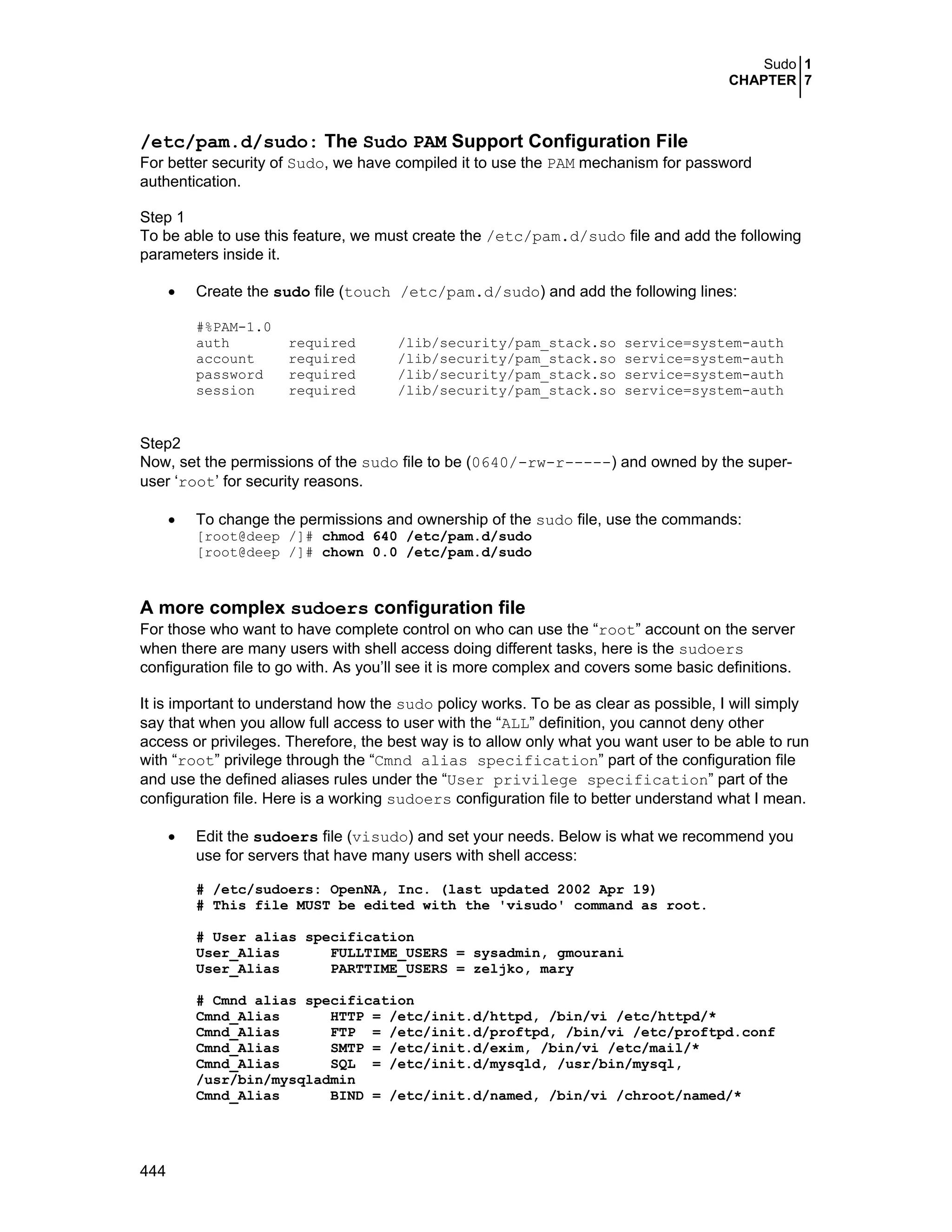 Sudo 1
CHAPTER 7
444
/etc/pam.d/sudo: The Sudo PAM Support Configuration File
For better security of Sudo, we have compiled it to use the PAM mechanism for password
authentication.
Step 1
To be able to use this feature, we must create the /etc/pam.d/sudo file and add the following
parameters inside it.
• Create the sudo file (touch /etc/pam.d/sudo) and add the following lines:
#%PAM-1.0
auth required /lib/security/pam_stack.so service=system-auth
account required /lib/security/pam_stack.so service=system-auth
password required /lib/security/pam_stack.so service=system-auth
session required /lib/security/pam_stack.so service=system-auth
Step2
Now, set the permissions of the sudo file to be (0640/-rw-r-----) and owned by the super-
user ‘root’ for security reasons.
• To change the permissions and ownership of the sudo file, use the commands:
[root@deep /]# chmod 640 /etc/pam.d/sudo
[root@deep /]# chown 0.0 /etc/pam.d/sudo
A more complex sudoers configuration file
For those who want to have complete control on who can use the “root” account on the server
when there are many users with shell access doing different tasks, here is the sudoers
configuration file to go with. As you’ll see it is more complex and covers some basic definitions.
It is important to understand how the sudo policy works. To be as clear as possible, I will simply
say that when you allow full access to user with the “ALL” definition, you cannot deny other
access or privileges. Therefore, the best way is to allow only what you want user to be able to run
with “root” privilege through the “Cmnd alias specification” part of the configuration file
and use the defined aliases rules under the “User privilege specification” part of the
configuration file. Here is a working sudoers configuration file to better understand what I mean.
• Edit the sudoers file (visudo) and set your needs. Below is what we recommend you
use for servers that have many users with shell access:
# /etc/sudoers: OpenNA, Inc. (last updated 2002 Apr 19)
# This file MUST be edited with the 'visudo' command as root.
# User alias specification
User_Alias FULLTIME_USERS = sysadmin, gmourani
User_Alias PARTTIME_USERS = zeljko, mary
# Cmnd alias specification
Cmnd_Alias HTTP = /etc/init.d/httpd, /bin/vi /etc/httpd/*
Cmnd_Alias FTP = /etc/init.d/proftpd, /bin/vi /etc/proftpd.conf
Cmnd_Alias SMTP = /etc/init.d/exim, /bin/vi /etc/mail/*
Cmnd_Alias SQL = /etc/init.d/mysqld, /usr/bin/mysql,
/usr/bin/mysqladmin
Cmnd_Alias BIND = /etc/init.d/named, /bin/vi /chroot/named/*
 