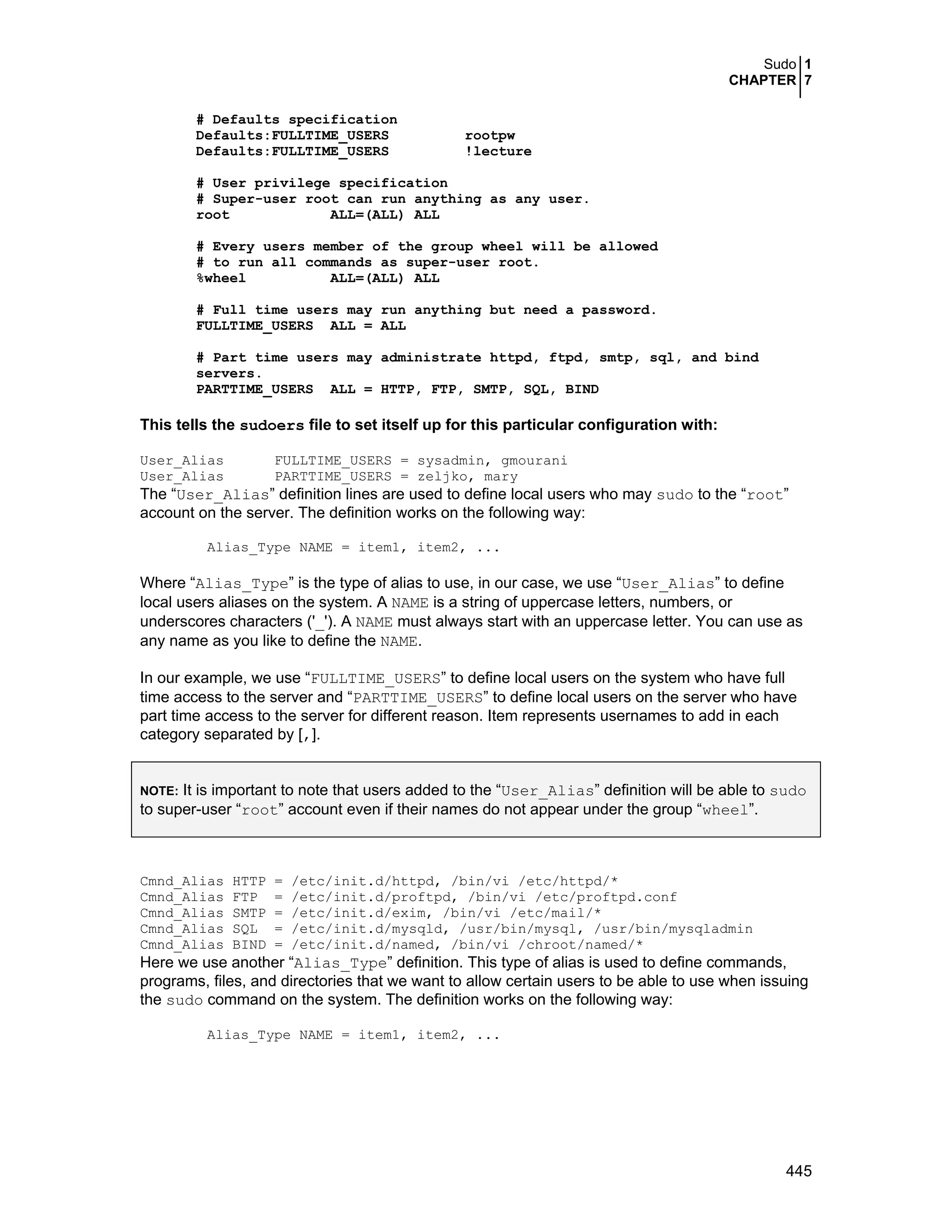 Sudo 1
CHAPTER 7
445
# Defaults specification
Defaults:FULLTIME_USERS rootpw
Defaults:FULLTIME_USERS !lecture
# User privilege specification
# Super-user root can run anything as any user.
root ALL=(ALL) ALL
# Every users member of the group wheel will be allowed
# to run all commands as super-user root.
%wheel ALL=(ALL) ALL
# Full time users may run anything but need a password.
FULLTIME_USERS ALL = ALL
# Part time users may administrate httpd, ftpd, smtp, sql, and bind
servers.
PARTTIME_USERS ALL = HTTP, FTP, SMTP, SQL, BIND
This tells the sudoers file to set itself up for this particular configuration with:
User_Alias FULLTIME_USERS = sysadmin, gmourani
User_Alias PARTTIME_USERS = zeljko, mary
The “User_Alias” definition lines are used to define local users who may sudo to the “root”
account on the server. The definition works on the following way:
Alias_Type NAME = item1, item2, ...
Where “Alias_Type” is the type of alias to use, in our case, we use “User_Alias” to define
local users aliases on the system. A NAME is a string of uppercase letters, numbers, or
underscores characters ('_'). A NAME must always start with an uppercase letter. You can use as
any name as you like to define the NAME.
In our example, we use “FULLTIME_USERS” to define local users on the system who have full
time access to the server and “PARTTIME_USERS” to define local users on the server who have
part time access to the server for different reason. Item represents usernames to add in each
category separated by [,].
NOTE: It is important to note that users added to the “User_Alias” definition will be able to sudo
to super-user “root” account even if their names do not appear under the group “wheel”.
Cmnd_Alias HTTP = /etc/init.d/httpd, /bin/vi /etc/httpd/*
Cmnd_Alias FTP = /etc/init.d/proftpd, /bin/vi /etc/proftpd.conf
Cmnd_Alias SMTP = /etc/init.d/exim, /bin/vi /etc/mail/*
Cmnd_Alias SQL = /etc/init.d/mysqld, /usr/bin/mysql, /usr/bin/mysqladmin
Cmnd_Alias BIND = /etc/init.d/named, /bin/vi /chroot/named/*
Here we use another “Alias_Type” definition. This type of alias is used to define commands,
programs, files, and directories that we want to allow certain users to be able to use when issuing
the sudo command on the system. The definition works on the following way:
Alias_Type NAME = item1, item2, ...
 