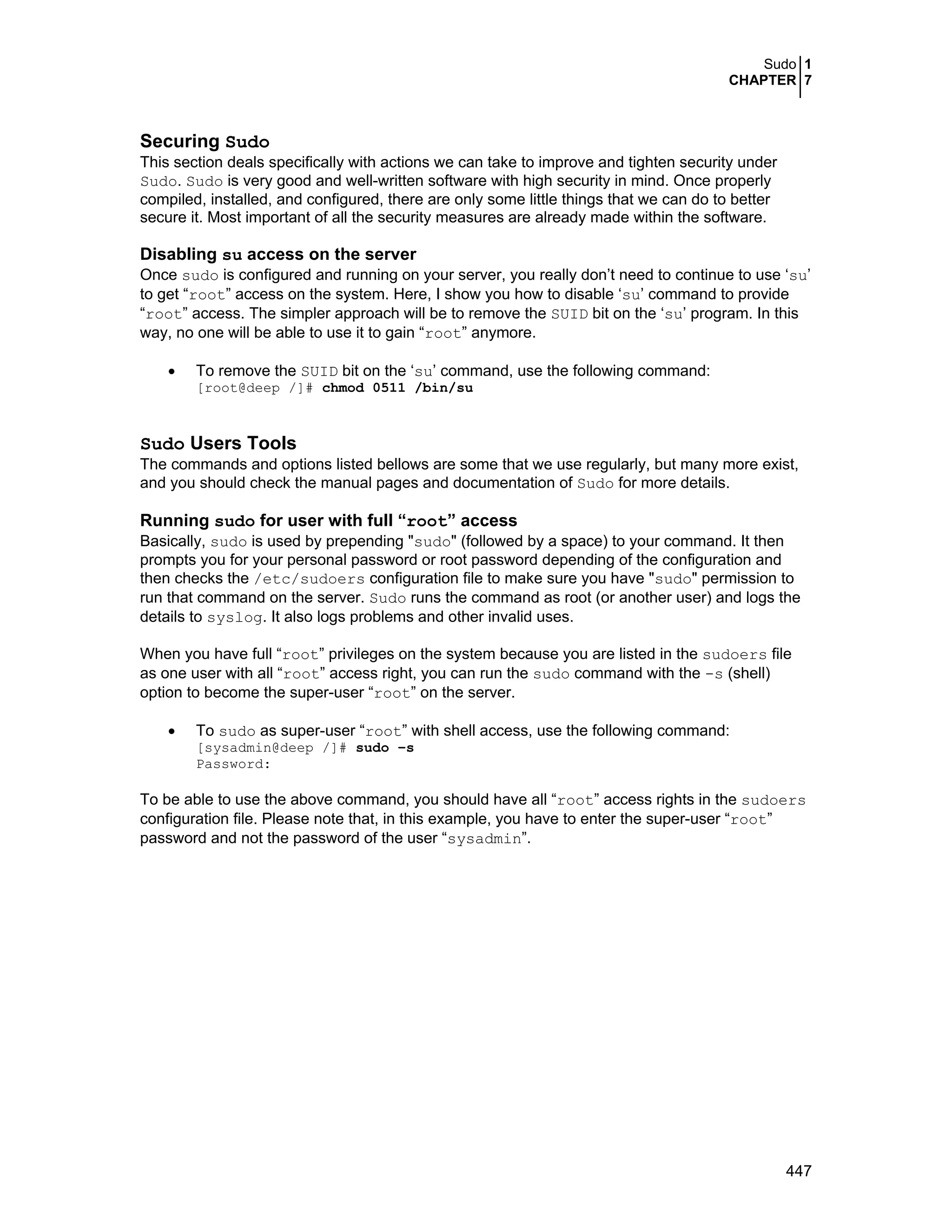 Sudo 1
CHAPTER 7
447
Securing Sudo
This section deals specifically with actions we can take to improve and tighten security under
Sudo. Sudo is very good and well-written software with high security in mind. Once properly
compiled, installed, and configured, there are only some little things that we can do to better
secure it. Most important of all the security measures are already made within the software.
Disabling su access on the server
Once sudo is configured and running on your server, you really don’t need to continue to use ‘su’
to get “root” access on the system. Here, I show you how to disable ‘su’ command to provide
“root” access. The simpler approach will be to remove the SUID bit on the ‘su’ program. In this
way, no one will be able to use it to gain “root” anymore.
• To remove the SUID bit on the ‘su’ command, use the following command:
[root@deep /]# chmod 0511 /bin/su
Sudo Users Tools
The commands and options listed bellows are some that we use regularly, but many more exist,
and you should check the manual pages and documentation of Sudo for more details.
Running sudo for user with full “root” access
Basically, sudo is used by prepending "sudo" (followed by a space) to your command. It then
prompts you for your personal password or root password depending of the configuration and
then checks the /etc/sudoers configuration file to make sure you have "sudo" permission to
run that command on the server. Sudo runs the command as root (or another user) and logs the
details to syslog. It also logs problems and other invalid uses.
When you have full “root” privileges on the system because you are listed in the sudoers file
as one user with all “root” access right, you can run the sudo command with the -s (shell)
option to become the super-user “root” on the server.
• To sudo as super-user “root” with shell access, use the following command:
[sysadmin@deep /]# sudo –s
Password:
To be able to use the above command, you should have all “root” access rights in the sudoers
configuration file. Please note that, in this example, you have to enter the super-user “root”
password and not the password of the user “sysadmin”.
 