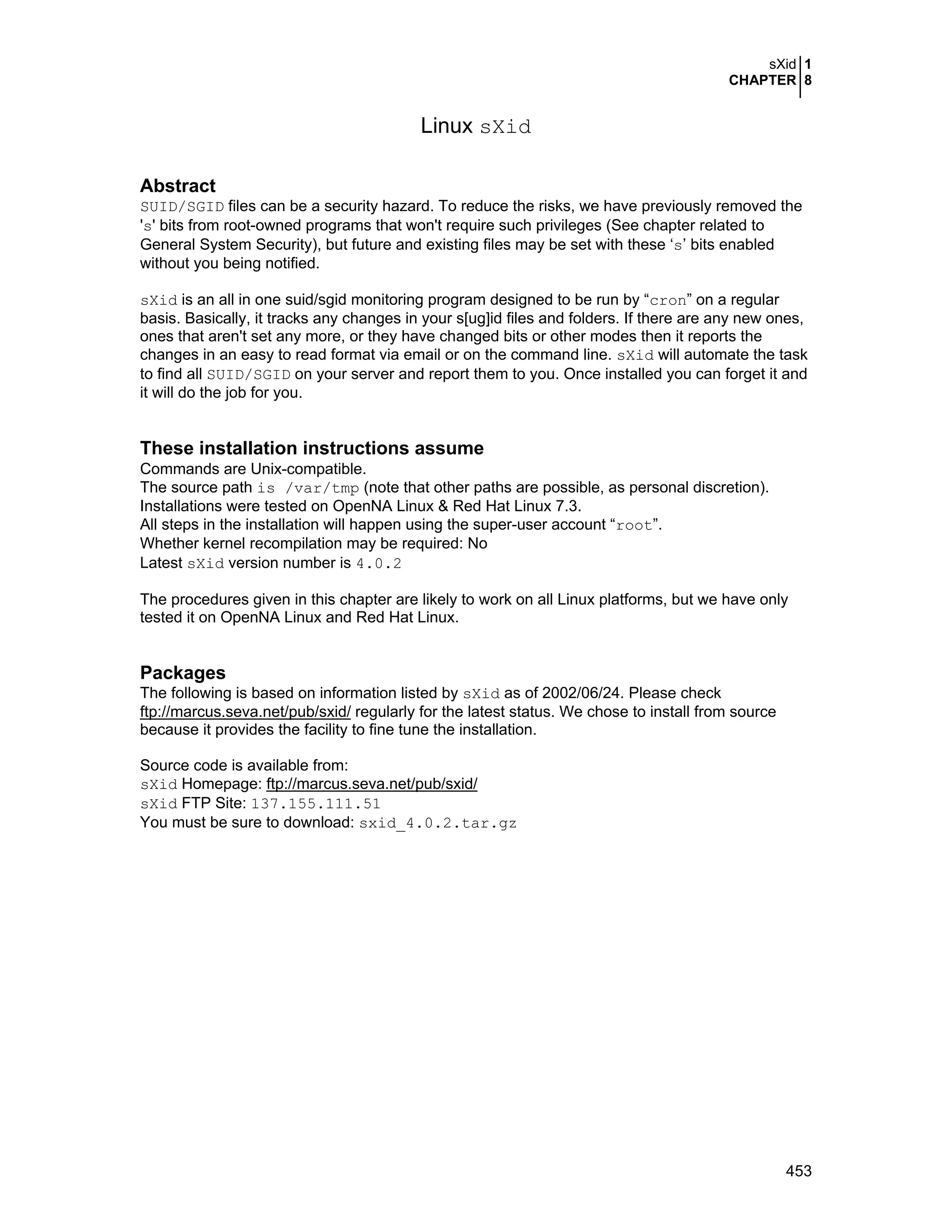 sXid 1
CHAPTER 8
453
Linux sXid
Abstract
SUID/SGID files can be a security hazard. To reduce the risks, we have previously removed the
's' bits from root-owned programs that won't require such privileges (See chapter related to
General System Security), but future and existing files may be set with these ‘s’ bits enabled
without you being notified.
sXid is an all in one suid/sgid monitoring program designed to be run by “cron” on a regular
basis. Basically, it tracks any changes in your s[ug]id files and folders. If there are any new ones,
ones that aren't set any more, or they have changed bits or other modes then it reports the
changes in an easy to read format via email or on the command line. sXid will automate the task
to find all SUID/SGID on your server and report them to you. Once installed you can forget it and
it will do the job for you.
These installation instructions assume
Commands are Unix-compatible.
The source path is /var/tmp (note that other paths are possible, as personal discretion).
Installations were tested on OpenNA Linux & Red Hat Linux 7.3.
All steps in the installation will happen using the super-user account “root”.
Whether kernel recompilation may be required: No
Latest sXid version number is 4.0.2
The procedures given in this chapter are likely to work on all Linux platforms, but we have only
tested it on OpenNA Linux and Red Hat Linux.
Packages
The following is based on information listed by sXid as of 2002/06/24. Please check
ftp://marcus.seva.net/pub/sxid/ regularly for the latest status. We chose to install from source
because it provides the facility to fine tune the installation.
Source code is available from:
sXid Homepage: ftp://marcus.seva.net/pub/sxid/
sXid FTP Site: 137.155.111.51
You must be sure to download: sxid_4.0.2.tar.gz
 