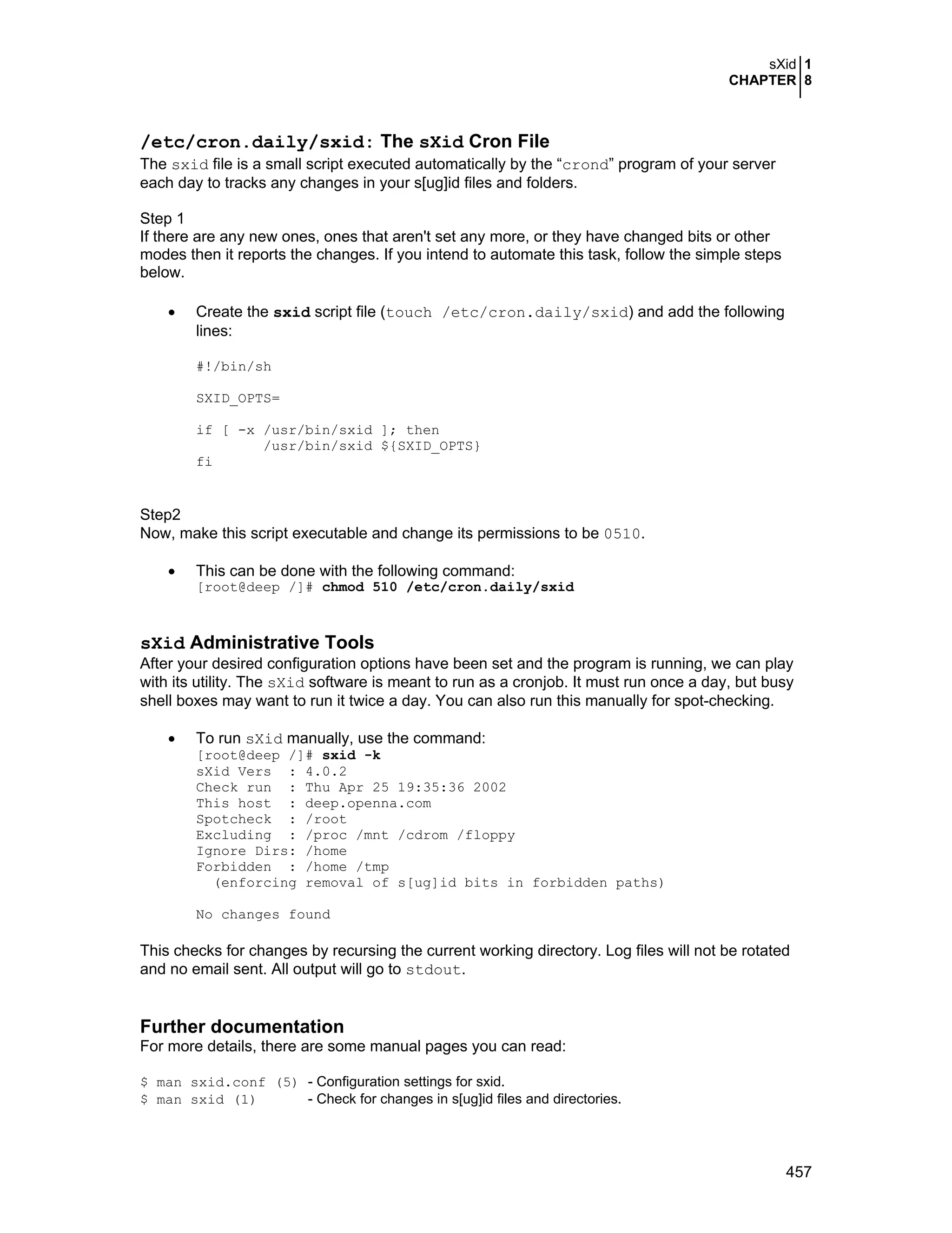 sXid 1
CHAPTER 8
457
/etc/cron.daily/sxid: The sXid Cron File
The sxid file is a small script executed automatically by the “crond” program of your server
each day to tracks any changes in your s[ug]id files and folders.
Step 1
If there are any new ones, ones that aren't set any more, or they have changed bits or other
modes then it reports the changes. If you intend to automate this task, follow the simple steps
below.
• Create the sxid script file (touch /etc/cron.daily/sxid) and add the following
lines:
#!/bin/sh
SXID_OPTS=
if [ -x /usr/bin/sxid ]; then
/usr/bin/sxid ${SXID_OPTS}
fi
Step2
Now, make this script executable and change its permissions to be 0510.
• This can be done with the following command:
[root@deep /]# chmod 510 /etc/cron.daily/sxid
sXid Administrative Tools
After your desired configuration options have been set and the program is running, we can play
with its utility. The sXid software is meant to run as a cronjob. It must run once a day, but busy
shell boxes may want to run it twice a day. You can also run this manually for spot-checking.
• To run sXid manually, use the command:
[root@deep /]# sxid -k
sXid Vers : 4.0.2
Check run : Thu Apr 25 19:35:36 2002
This host : deep.openna.com
Spotcheck : /root
Excluding : /proc /mnt /cdrom /floppy
Ignore Dirs: /home
Forbidden : /home /tmp
(enforcing removal of s[ug]id bits in forbidden paths)
No changes found
This checks for changes by recursing the current working directory. Log files will not be rotated
and no email sent. All output will go to stdout.
Further documentation
For more details, there are some manual pages you can read:
$ man sxid.conf (5) - Configuration settings for sxid.
$ man sxid (1) - Check for changes in s[ug]id files and directories.
 