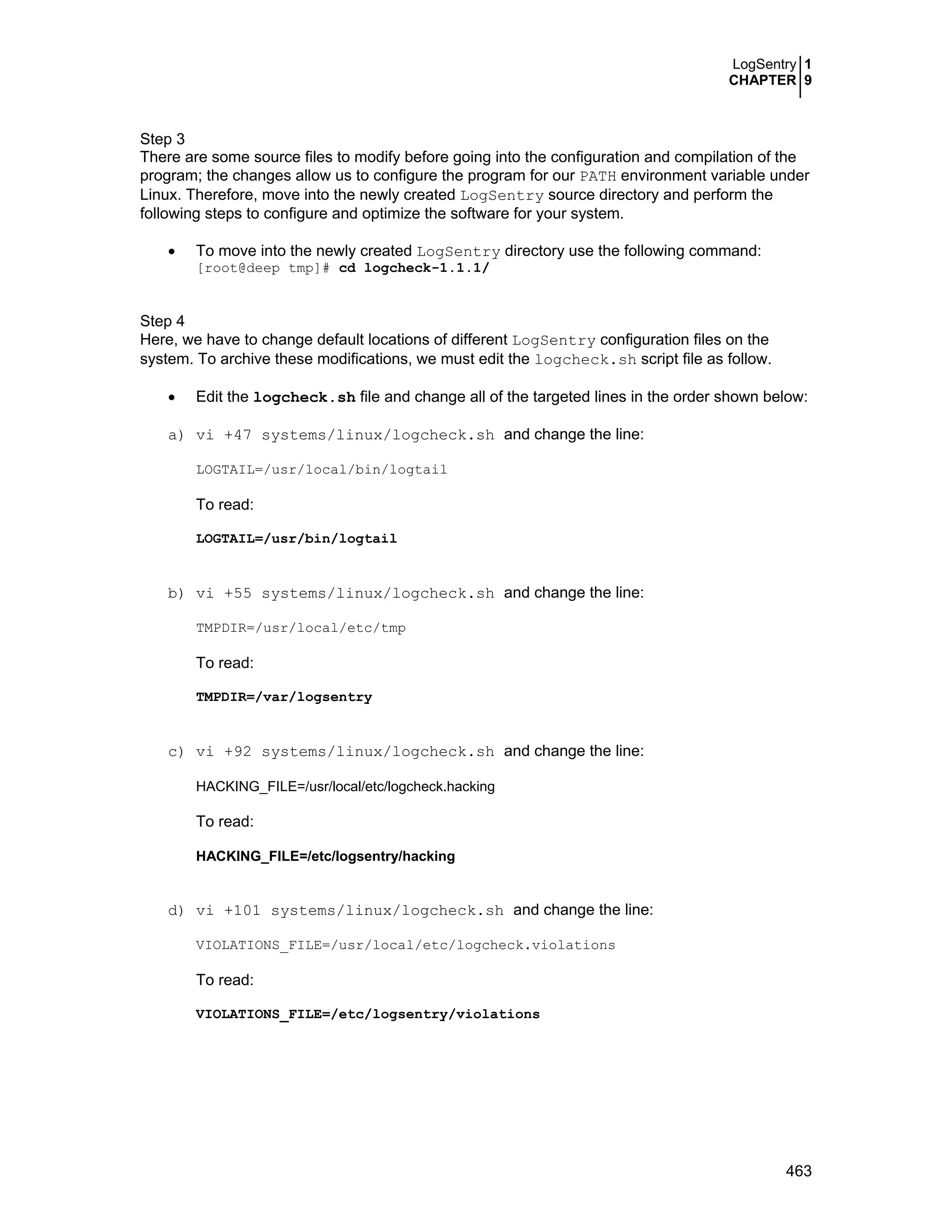 LogSentry 1
CHAPTER 9
463
Step 3
There are some source files to modify before going into the configuration and compilation of the
program; the changes allow us to configure the program for our PATH environment variable under
Linux. Therefore, move into the newly created LogSentry source directory and perform the
following steps to configure and optimize the software for your system.
• To move into the newly created LogSentry directory use the following command:
[root@deep tmp]# cd logcheck-1.1.1/
Step 4
Here, we have to change default locations of different LogSentry configuration files on the
system. To archive these modifications, we must edit the logcheck.sh script file as follow.
• Edit the logcheck.sh file and change all of the targeted lines in the order shown below:
a) vi +47 systems/linux/logcheck.sh and change the line:
LOGTAIL=/usr/local/bin/logtail
To read:
LOGTAIL=/usr/bin/logtail
b) vi +55 systems/linux/logcheck.sh and change the line:
TMPDIR=/usr/local/etc/tmp
To read:
TMPDIR=/var/logsentry
c) vi +92 systems/linux/logcheck.sh and change the line:
HACKING_FILE=/usr/local/etc/logcheck.hacking
To read:
HACKING_FILE=/etc/logsentry/hacking
d) vi +101 systems/linux/logcheck.sh and change the line:
VIOLATIONS_FILE=/usr/local/etc/logcheck.violations
To read:
VIOLATIONS_FILE=/etc/logsentry/violations
 