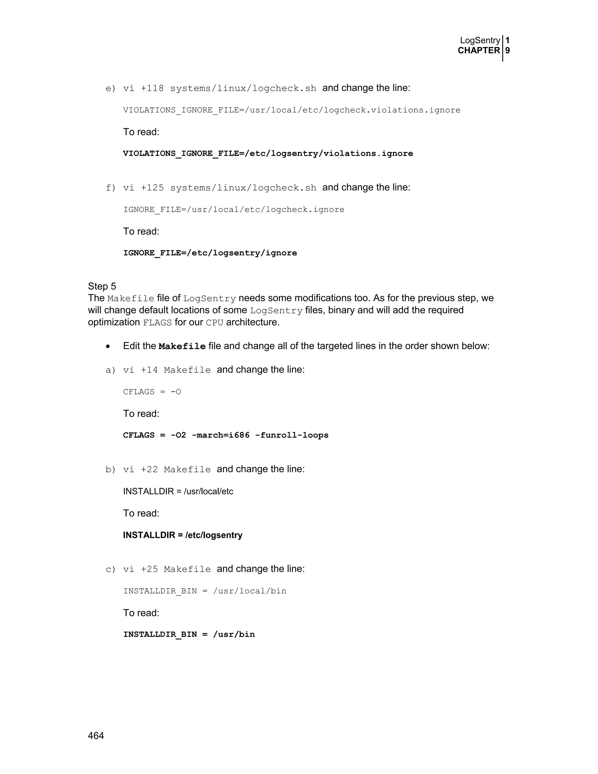 LogSentry 1
CHAPTER 9
464
e) vi +118 systems/linux/logcheck.sh and change the line:
VIOLATIONS_IGNORE_FILE=/usr/local/etc/logcheck.violations.ignore
To read:
VIOLATIONS_IGNORE_FILE=/etc/logsentry/violations.ignore
f) vi +125 systems/linux/logcheck.sh and change the line:
IGNORE_FILE=/usr/local/etc/logcheck.ignore
To read:
IGNORE_FILE=/etc/logsentry/ignore
Step 5
The Makefile file of LogSentry needs some modifications too. As for the previous step, we
will change default locations of some LogSentry files, binary and will add the required
optimization FLAGS for our CPU architecture.
• Edit the Makefile file and change all of the targeted lines in the order shown below:
a) vi +14 Makefile and change the line:
CFLAGS = -O
To read:
CFLAGS = -O2 -march=i686 -funroll-loops
b) vi +22 Makefile and change the line:
INSTALLDIR = /usr/local/etc
To read:
INSTALLDIR = /etc/logsentry
c) vi +25 Makefile and change the line:
INSTALLDIR_BIN = /usr/local/bin
To read:
INSTALLDIR_BIN = /usr/bin
 