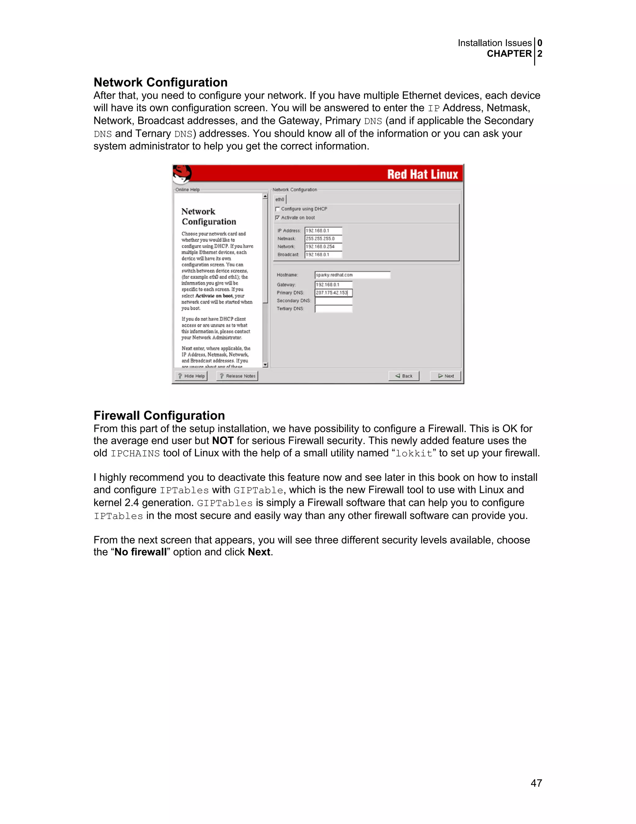 Installation Issues 0
CHAPTER 2
47
Network Configuration
After that, you need to configure your network. If you have multiple Ethernet devices, each device
will have its own configuration screen. You will be answered to enter the IP Address, Netmask,
Network, Broadcast addresses, and the Gateway, Primary DNS (and if applicable the Secondary
DNS and Ternary DNS) addresses. You should know all of the information or you can ask your
system administrator to help you get the correct information.
Firewall Configuration
From this part of the setup installation, we have possibility to configure a Firewall. This is OK for
the average end user but NOT for serious Firewall security. This newly added feature uses the
old IPCHAINS tool of Linux with the help of a small utility named “lokkit” to set up your firewall.
I highly recommend you to deactivate this feature now and see later in this book on how to install
and configure IPTables with GIPTable, which is the new Firewall tool to use with Linux and
kernel 2.4 generation. GIPTables is simply a Firewall software that can help you to configure
IPTables in the most secure and easily way than any other firewall software can provide you.
From the next screen that appears, you will see three different security levels available, choose
the “No firewall” option and click Next.
 