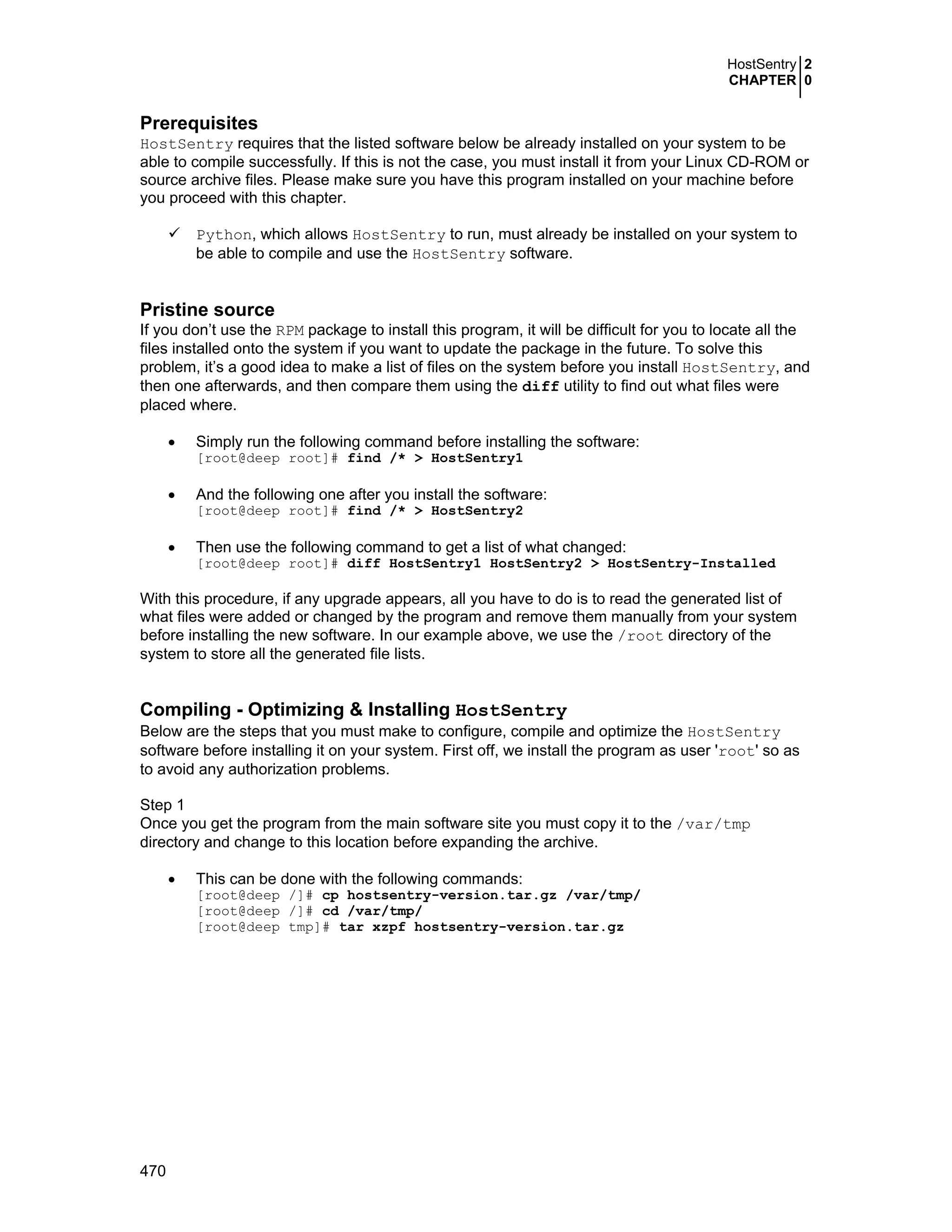 HostSentry 2
CHAPTER 0
470
Prerequisites
HostSentry requires that the listed software below be already installed on your system to be
able to compile successfully. If this is not the case, you must install it from your Linux CD-ROM or
source archive files. Please make sure you have this program installed on your machine before
you proceed with this chapter.
Python, which allows HostSentry to run, must already be installed on your system to
be able to compile and use the HostSentry software.
Pristine source
If you don’t use the RPM package to install this program, it will be difficult for you to locate all the
files installed onto the system if you want to update the package in the future. To solve this
problem, it’s a good idea to make a list of files on the system before you install HostSentry, and
then one afterwards, and then compare them using the diff utility to find out what files were
placed where.
• Simply run the following command before installing the software:
[root@deep root]# find /* > HostSentry1
• And the following one after you install the software:
[root@deep root]# find /* > HostSentry2
• Then use the following command to get a list of what changed:
[root@deep root]# diff HostSentry1 HostSentry2 > HostSentry-Installed
With this procedure, if any upgrade appears, all you have to do is to read the generated list of
what files were added or changed by the program and remove them manually from your system
before installing the new software. In our example above, we use the /root directory of the
system to store all the generated file lists.
Compiling - Optimizing & Installing HostSentry
Below are the steps that you must make to configure, compile and optimize the HostSentry
software before installing it on your system. First off, we install the program as user 'root' so as
to avoid any authorization problems.
Step 1
Once you get the program from the main software site you must copy it to the /var/tmp
directory and change to this location before expanding the archive.
• This can be done with the following commands:
[root@deep /]# cp hostsentry-version.tar.gz /var/tmp/
[root@deep /]# cd /var/tmp/
[root@deep tmp]# tar xzpf hostsentry-version.tar.gz
 