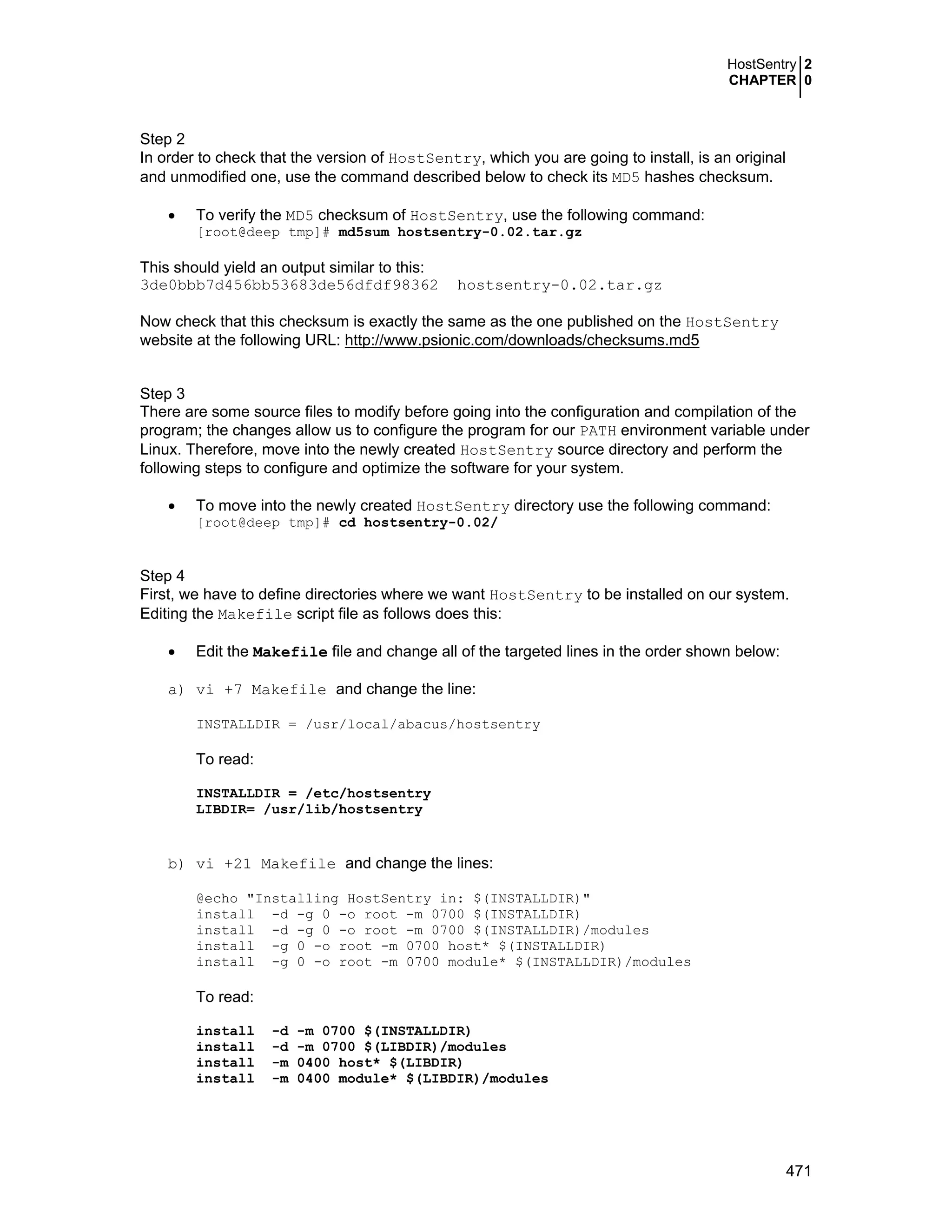 HostSentry 2
CHAPTER 0
471
Step 2
In order to check that the version of HostSentry, which you are going to install, is an original
and unmodified one, use the command described below to check its MD5 hashes checksum.
• To verify the MD5 checksum of HostSentry, use the following command:
[root@deep tmp]# md5sum hostsentry-0.02.tar.gz
This should yield an output similar to this:
3de0bbb7d456bb53683de56dfdf98362 hostsentry-0.02.tar.gz
Now check that this checksum is exactly the same as the one published on the HostSentry
website at the following URL: http://www.psionic.com/downloads/checksums.md5
Step 3
There are some source files to modify before going into the configuration and compilation of the
program; the changes allow us to configure the program for our PATH environment variable under
Linux. Therefore, move into the newly created HostSentry source directory and perform the
following steps to configure and optimize the software for your system.
• To move into the newly created HostSentry directory use the following command:
[root@deep tmp]# cd hostsentry-0.02/
Step 4
First, we have to define directories where we want HostSentry to be installed on our system.
Editing the Makefile script file as follows does this:
• Edit the Makefile file and change all of the targeted lines in the order shown below:
a) vi +7 Makefile and change the line:
INSTALLDIR = /usr/local/abacus/hostsentry
To read:
INSTALLDIR = /etc/hostsentry
LIBDIR= /usr/lib/hostsentry
b) vi +21 Makefile and change the lines:
@echo "Installing HostSentry in: $(INSTALLDIR)"
install -d -g 0 -o root -m 0700 $(INSTALLDIR)
install -d -g 0 -o root -m 0700 $(INSTALLDIR)/modules
install -g 0 -o root -m 0700 host* $(INSTALLDIR)
install -g 0 -o root -m 0700 module* $(INSTALLDIR)/modules
To read:
install -d -m 0700 $(INSTALLDIR)
install -d -m 0700 $(LIBDIR)/modules
install -m 0400 host* $(LIBDIR)
install -m 0400 module* $(LIBDIR)/modules
 