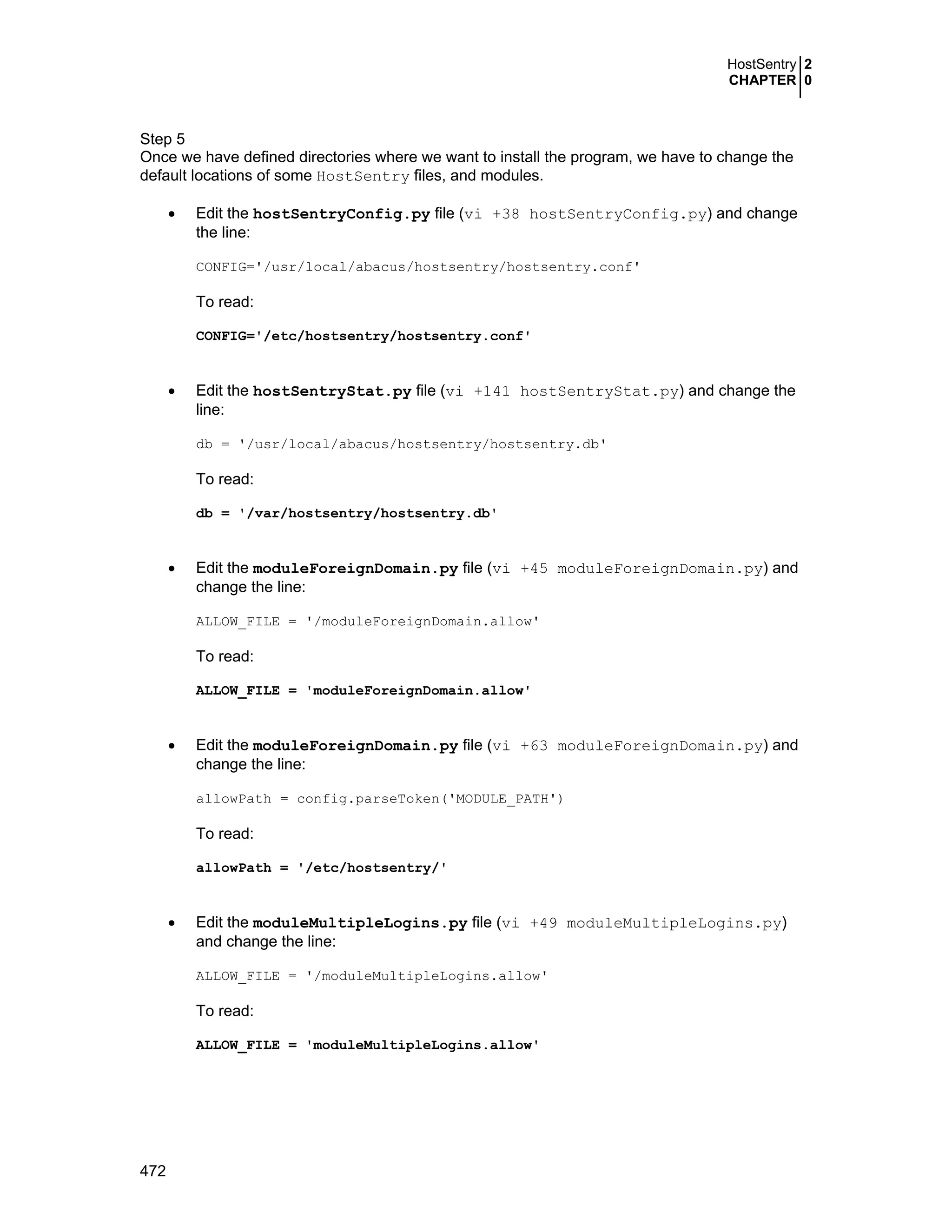 HostSentry 2
CHAPTER 0
472
Step 5
Once we have defined directories where we want to install the program, we have to change the
default locations of some HostSentry files, and modules.
• Edit the hostSentryConfig.py file (vi +38 hostSentryConfig.py) and change
the line:
CONFIG='/usr/local/abacus/hostsentry/hostsentry.conf'
To read:
CONFIG='/etc/hostsentry/hostsentry.conf'
• Edit the hostSentryStat.py file (vi +141 hostSentryStat.py) and change the
line:
db = '/usr/local/abacus/hostsentry/hostsentry.db'
To read:
db = '/var/hostsentry/hostsentry.db'
• Edit the moduleForeignDomain.py file (vi +45 moduleForeignDomain.py) and
change the line:
ALLOW_FILE = '/moduleForeignDomain.allow'
To read:
ALLOW_FILE = 'moduleForeignDomain.allow'
• Edit the moduleForeignDomain.py file (vi +63 moduleForeignDomain.py) and
change the line:
allowPath = config.parseToken('MODULE_PATH')
To read:
allowPath = '/etc/hostsentry/'
• Edit the moduleMultipleLogins.py file (vi +49 moduleMultipleLogins.py)
and change the line:
ALLOW_FILE = '/moduleMultipleLogins.allow'
To read:
ALLOW_FILE = 'moduleMultipleLogins.allow'
 