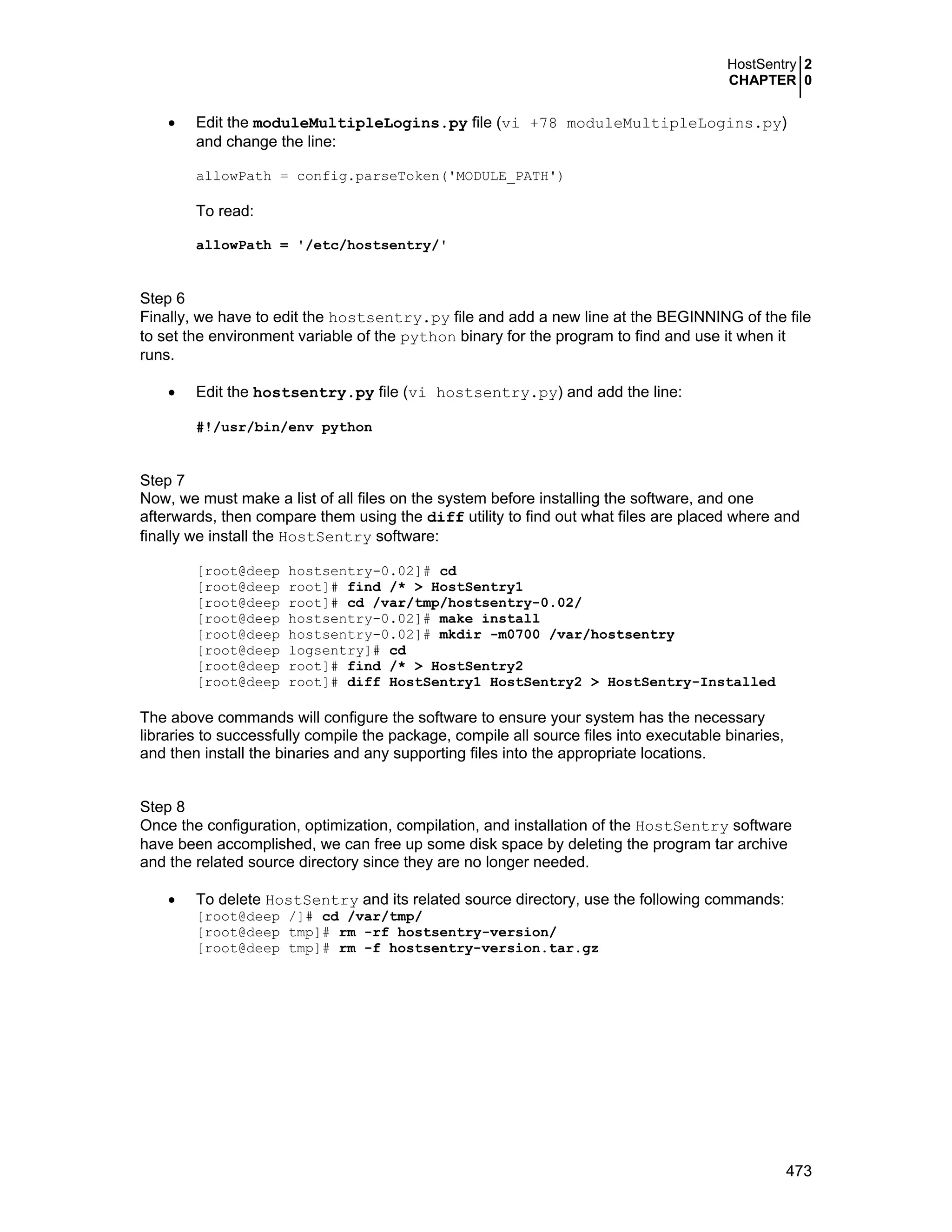 HostSentry 2
CHAPTER 0
473
• Edit the moduleMultipleLogins.py file (vi +78 moduleMultipleLogins.py)
and change the line:
allowPath = config.parseToken('MODULE_PATH')
To read:
allowPath = '/etc/hostsentry/'
Step 6
Finally, we have to edit the hostsentry.py file and add a new line at the BEGINNING of the file
to set the environment variable of the python binary for the program to find and use it when it
runs.
• Edit the hostsentry.py file (vi hostsentry.py) and add the line:
#!/usr/bin/env python
Step 7
Now, we must make a list of all files on the system before installing the software, and one
afterwards, then compare them using the diff utility to find out what files are placed where and
finally we install the HostSentry software:
[root@deep hostsentry-0.02]# cd
[root@deep root]# find /* > HostSentry1
[root@deep root]# cd /var/tmp/hostsentry-0.02/
[root@deep hostsentry-0.02]# make install
[root@deep hostsentry-0.02]# mkdir -m0700 /var/hostsentry
[root@deep logsentry]# cd
[root@deep root]# find /* > HostSentry2
[root@deep root]# diff HostSentry1 HostSentry2 > HostSentry-Installed
The above commands will configure the software to ensure your system has the necessary
libraries to successfully compile the package, compile all source files into executable binaries,
and then install the binaries and any supporting files into the appropriate locations.
Step 8
Once the configuration, optimization, compilation, and installation of the HostSentry software
have been accomplished, we can free up some disk space by deleting the program tar archive
and the related source directory since they are no longer needed.
• To delete HostSentry and its related source directory, use the following commands:
[root@deep /]# cd /var/tmp/
[root@deep tmp]# rm -rf hostsentry-version/
[root@deep tmp]# rm -f hostsentry-version.tar.gz
 