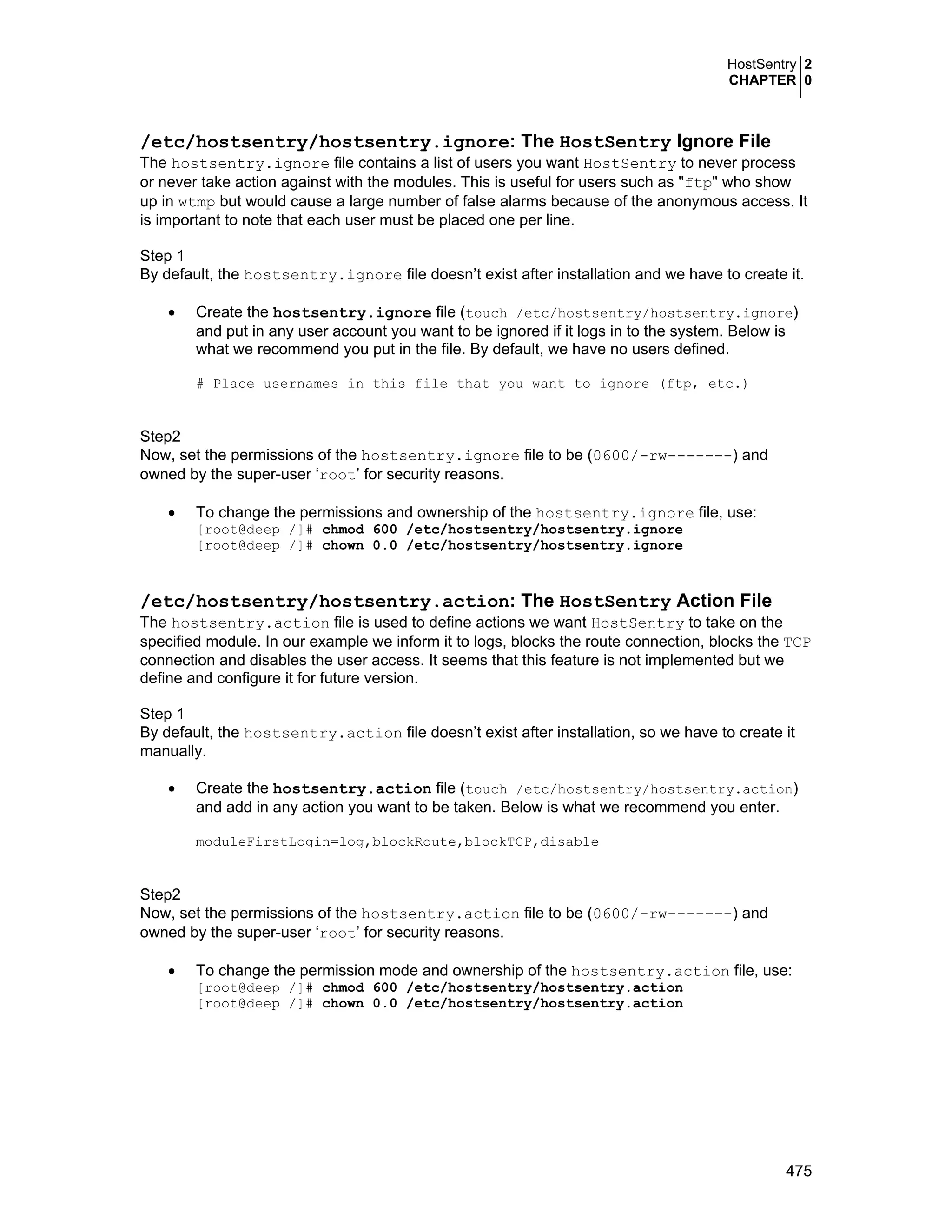 HostSentry 2
CHAPTER 0
475
/etc/hostsentry/hostsentry.ignore: The HostSentry Ignore File
The hostsentry.ignore file contains a list of users you want HostSentry to never process
or never take action against with the modules. This is useful for users such as "ftp" who show
up in wtmp but would cause a large number of false alarms because of the anonymous access. It
is important to note that each user must be placed one per line.
Step 1
By default, the hostsentry.ignore file doesn’t exist after installation and we have to create it.
• Create the hostsentry.ignore file (touch /etc/hostsentry/hostsentry.ignore)
and put in any user account you want to be ignored if it logs in to the system. Below is
what we recommend you put in the file. By default, we have no users defined.
# Place usernames in this file that you want to ignore (ftp, etc.)
Step2
Now, set the permissions of the hostsentry.ignore file to be (0600/-rw-------) and
owned by the super-user ‘root’ for security reasons.
• To change the permissions and ownership of the hostsentry.ignore file, use:
[root@deep /]# chmod 600 /etc/hostsentry/hostsentry.ignore
[root@deep /]# chown 0.0 /etc/hostsentry/hostsentry.ignore
/etc/hostsentry/hostsentry.action: The HostSentry Action File
The hostsentry.action file is used to define actions we want HostSentry to take on the
specified module. In our example we inform it to logs, blocks the route connection, blocks the TCP
connection and disables the user access. It seems that this feature is not implemented but we
define and configure it for future version.
Step 1
By default, the hostsentry.action file doesn’t exist after installation, so we have to create it
manually.
• Create the hostsentry.action file (touch /etc/hostsentry/hostsentry.action)
and add in any action you want to be taken. Below is what we recommend you enter.
moduleFirstLogin=log,blockRoute,blockTCP,disable
Step2
Now, set the permissions of the hostsentry.action file to be (0600/-rw-------) and
owned by the super-user ‘root’ for security reasons.
• To change the permission mode and ownership of the hostsentry.action file, use:
[root@deep /]# chmod 600 /etc/hostsentry/hostsentry.action
[root@deep /]# chown 0.0 /etc/hostsentry/hostsentry.action
 