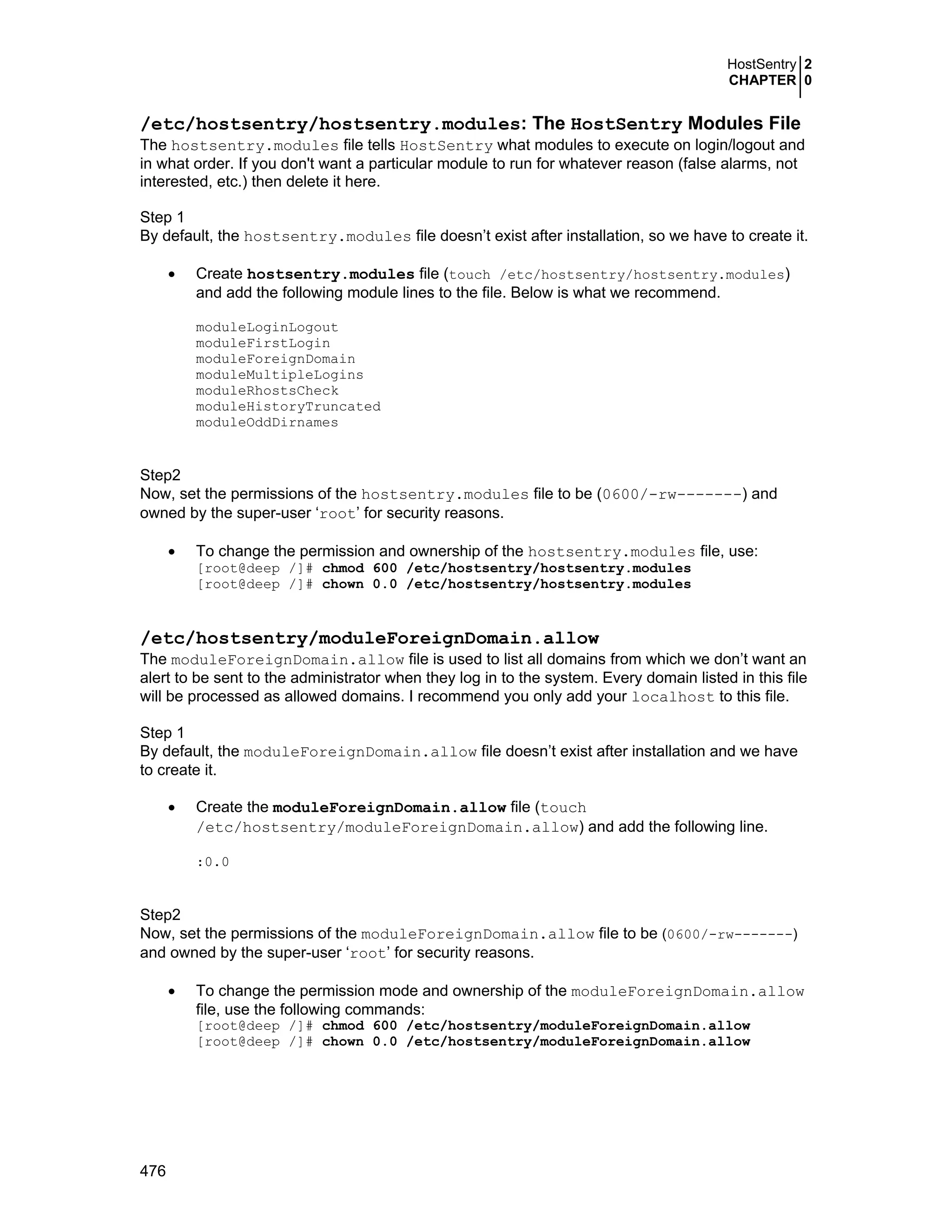 HostSentry 2
CHAPTER 0
476
/etc/hostsentry/hostsentry.modules: The HostSentry Modules File
The hostsentry.modules file tells HostSentry what modules to execute on login/logout and
in what order. If you don't want a particular module to run for whatever reason (false alarms, not
interested, etc.) then delete it here.
Step 1
By default, the hostsentry.modules file doesn’t exist after installation, so we have to create it.
• Create hostsentry.modules file (touch /etc/hostsentry/hostsentry.modules)
and add the following module lines to the file. Below is what we recommend.
moduleLoginLogout
moduleFirstLogin
moduleForeignDomain
moduleMultipleLogins
moduleRhostsCheck
moduleHistoryTruncated
moduleOddDirnames
Step2
Now, set the permissions of the hostsentry.modules file to be (0600/-rw-------) and
owned by the super-user ‘root’ for security reasons.
• To change the permission and ownership of the hostsentry.modules file, use:
[root@deep /]# chmod 600 /etc/hostsentry/hostsentry.modules
[root@deep /]# chown 0.0 /etc/hostsentry/hostsentry.modules
/etc/hostsentry/moduleForeignDomain.allow
The moduleForeignDomain.allow file is used to list all domains from which we don’t want an
alert to be sent to the administrator when they log in to the system. Every domain listed in this file
will be processed as allowed domains. I recommend you only add your localhost to this file.
Step 1
By default, the moduleForeignDomain.allow file doesn’t exist after installation and we have
to create it.
• Create the moduleForeignDomain.allow file (touch
/etc/hostsentry/moduleForeignDomain.allow) and add the following line.
:0.0
Step2
Now, set the permissions of the moduleForeignDomain.allow file to be (0600/-rw-------)
and owned by the super-user ‘root’ for security reasons.
• To change the permission mode and ownership of the moduleForeignDomain.allow
file, use the following commands:
[root@deep /]# chmod 600 /etc/hostsentry/moduleForeignDomain.allow
[root@deep /]# chown 0.0 /etc/hostsentry/moduleForeignDomain.allow
 