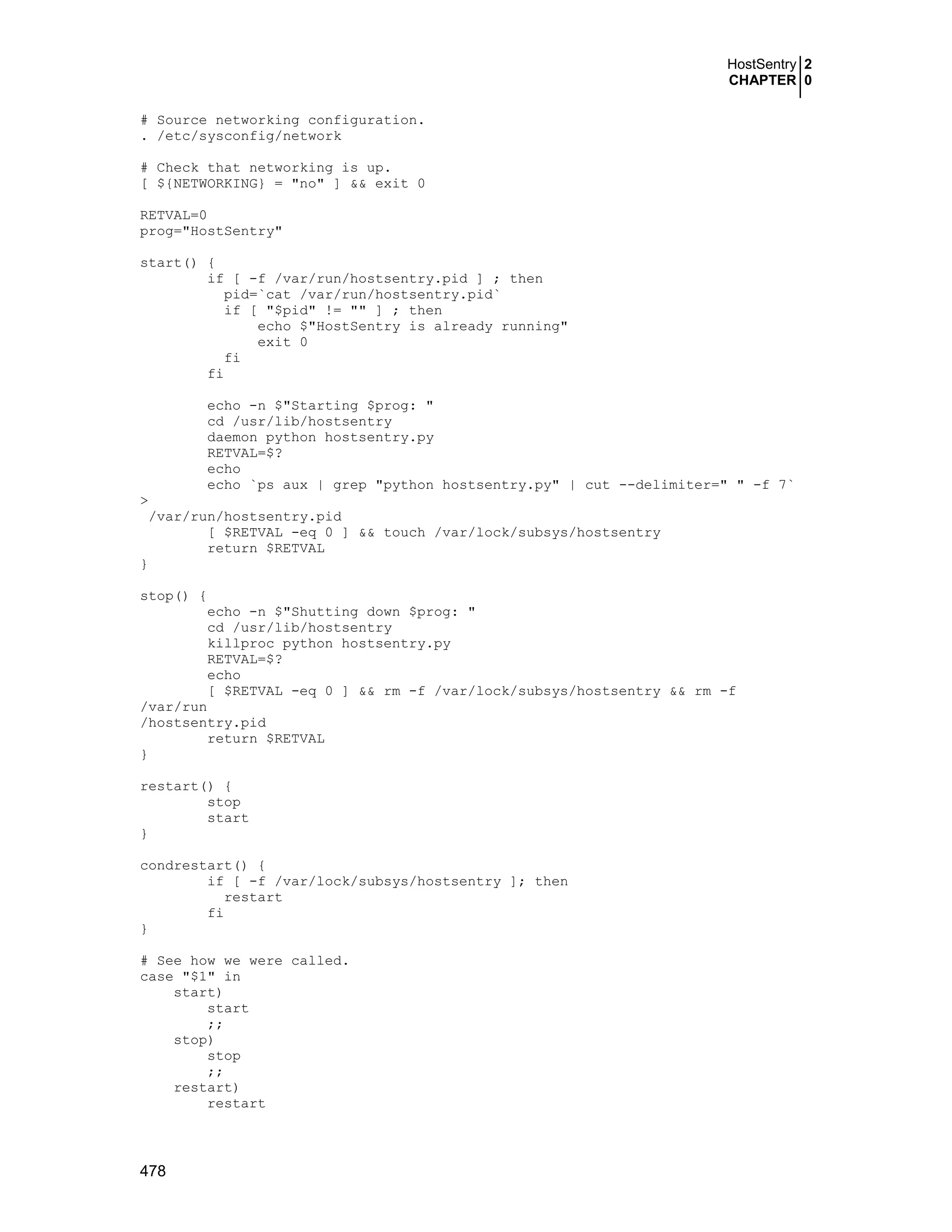 HostSentry 2
CHAPTER 0
478
# Source networking configuration.
. /etc/sysconfig/network
# Check that networking is up.
[ ${NETWORKING} = "no" ] && exit 0
RETVAL=0
prog="HostSentry"
start() {
if [ -f /var/run/hostsentry.pid ] ; then
pid=`cat /var/run/hostsentry.pid`
if [ "$pid" != "" ] ; then
echo $"HostSentry is already running"
exit 0
fi
fi
echo -n $"Starting $prog: "
cd /usr/lib/hostsentry
daemon python hostsentry.py
RETVAL=$?
echo
echo `ps aux | grep "python hostsentry.py" | cut --delimiter=" " -f 7`
>
/var/run/hostsentry.pid
[ $RETVAL -eq 0 ] && touch /var/lock/subsys/hostsentry
return $RETVAL
}
stop() {
echo -n $"Shutting down $prog: "
cd /usr/lib/hostsentry
killproc python hostsentry.py
RETVAL=$?
echo
[ $RETVAL -eq 0 ] && rm -f /var/lock/subsys/hostsentry && rm -f
/var/run
/hostsentry.pid
return $RETVAL
}
restart() {
stop
start
}
condrestart() {
if [ -f /var/lock/subsys/hostsentry ]; then
restart
fi
}
# See how we were called.
case "$1" in
start)
start
;;
stop)
stop
;;
restart)
restart
 