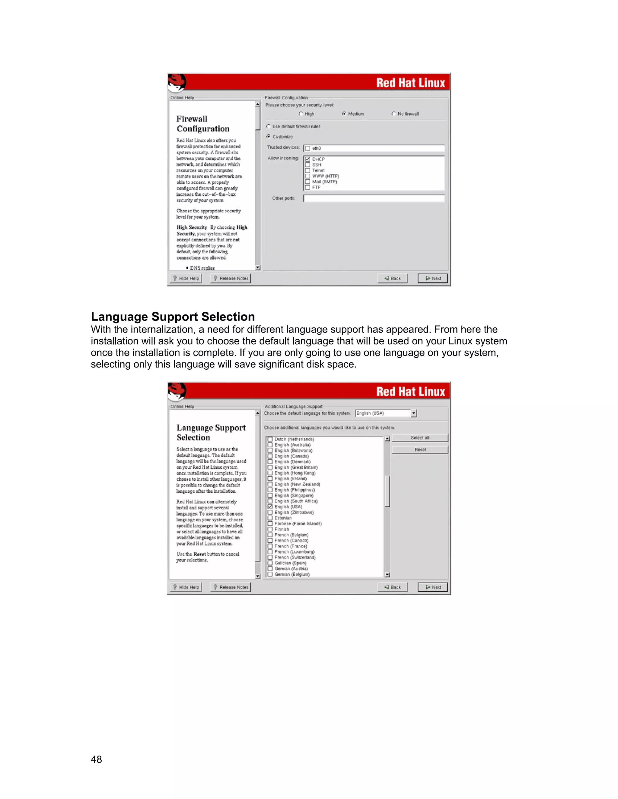 48
Language Support Selection
With the internalization, a need for different language support has appeared. From here the
installation will ask you to choose the default language that will be used on your Linux system
once the installation is complete. If you are only going to use one language on your system,
selecting only this language will save significant disk space.
 