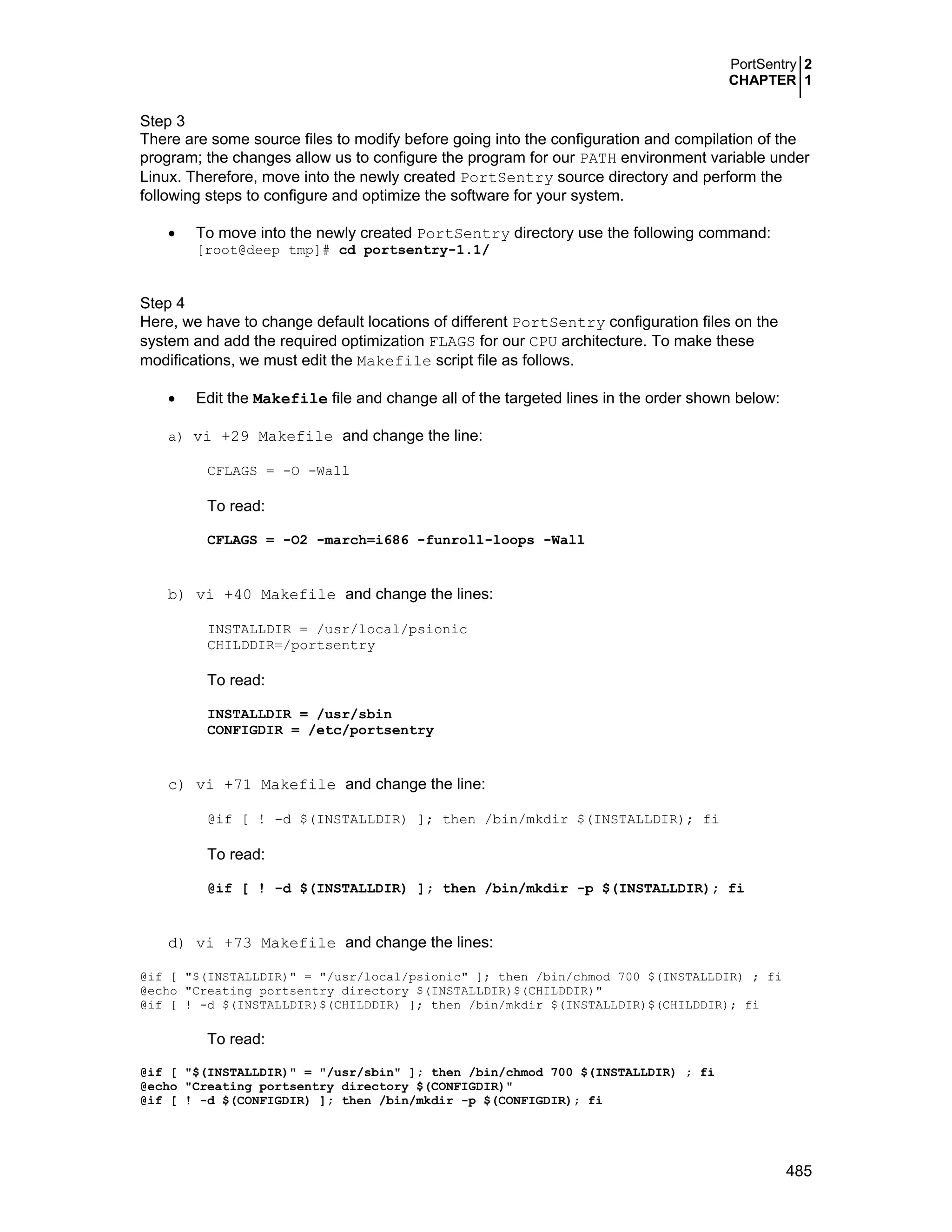 PortSentry 2
CHAPTER 1
485
Step 3
There are some source files to modify before going into the configuration and compilation of the
program; the changes allow us to configure the program for our PATH environment variable under
Linux. Therefore, move into the newly created PortSentry source directory and perform the
following steps to configure and optimize the software for your system.
• To move into the newly created PortSentry directory use the following command:
[root@deep tmp]# cd portsentry-1.1/
Step 4
Here, we have to change default locations of different PortSentry configuration files on the
system and add the required optimization FLAGS for our CPU architecture. To make these
modifications, we must edit the Makefile script file as follows.
• Edit the Makefile file and change all of the targeted lines in the order shown below:
a) vi +29 Makefile and change the line:
CFLAGS = -O -Wall
To read:
CFLAGS = -O2 -march=i686 -funroll-loops -Wall
b) vi +40 Makefile and change the lines:
INSTALLDIR = /usr/local/psionic
CHILDDIR=/portsentry
To read:
INSTALLDIR = /usr/sbin
CONFIGDIR = /etc/portsentry
c) vi +71 Makefile and change the line:
@if [ ! -d $(INSTALLDIR) ]; then /bin/mkdir $(INSTALLDIR); fi
To read:
@if [ ! -d $(INSTALLDIR) ]; then /bin/mkdir -p $(INSTALLDIR); fi
d) vi +73 Makefile and change the lines:
@if [ "$(INSTALLDIR)" = "/usr/local/psionic" ]; then /bin/chmod 700 $(INSTALLDIR) ; fi
@echo "Creating portsentry directory $(INSTALLDIR)$(CHILDDIR)"
@if [ ! -d $(INSTALLDIR)$(CHILDDIR) ]; then /bin/mkdir $(INSTALLDIR)$(CHILDDIR); fi
To read:
@if [ "$(INSTALLDIR)" = "/usr/sbin" ]; then /bin/chmod 700 $(INSTALLDIR) ; fi
@echo "Creating portsentry directory $(CONFIGDIR)"
@if [ ! -d $(CONFIGDIR) ]; then /bin/mkdir -p $(CONFIGDIR); fi
 