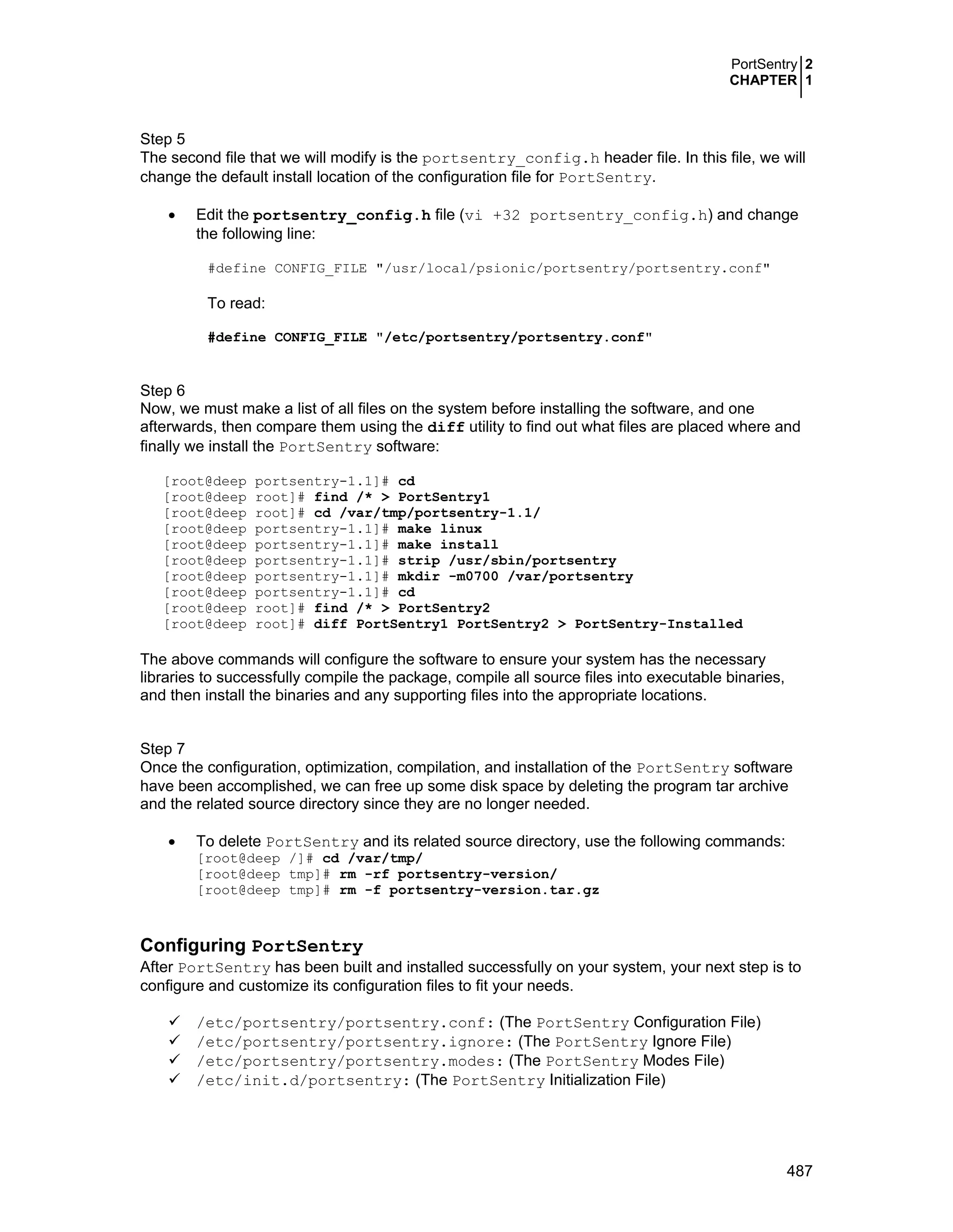 PortSentry 2
CHAPTER 1
487
Step 5
The second file that we will modify is the portsentry_config.h header file. In this file, we will
change the default install location of the configuration file for PortSentry.
• Edit the portsentry_config.h file (vi +32 portsentry_config.h) and change
the following line:
#define CONFIG_FILE "/usr/local/psionic/portsentry/portsentry.conf"
To read:
#define CONFIG_FILE "/etc/portsentry/portsentry.conf"
Step 6
Now, we must make a list of all files on the system before installing the software, and one
afterwards, then compare them using the diff utility to find out what files are placed where and
finally we install the PortSentry software:
[root@deep portsentry-1.1]# cd
[root@deep root]# find /* > PortSentry1
[root@deep root]# cd /var/tmp/portsentry-1.1/
[root@deep portsentry-1.1]# make linux
[root@deep portsentry-1.1]# make install
[root@deep portsentry-1.1]# strip /usr/sbin/portsentry
[root@deep portsentry-1.1]# mkdir -m0700 /var/portsentry
[root@deep portsentry-1.1]# cd
[root@deep root]# find /* > PortSentry2
[root@deep root]# diff PortSentry1 PortSentry2 > PortSentry-Installed
The above commands will configure the software to ensure your system has the necessary
libraries to successfully compile the package, compile all source files into executable binaries,
and then install the binaries and any supporting files into the appropriate locations.
Step 7
Once the configuration, optimization, compilation, and installation of the PortSentry software
have been accomplished, we can free up some disk space by deleting the program tar archive
and the related source directory since they are no longer needed.
• To delete PortSentry and its related source directory, use the following commands:
[root@deep /]# cd /var/tmp/
[root@deep tmp]# rm -rf portsentry-version/
[root@deep tmp]# rm -f portsentry-version.tar.gz
Configuring PortSentry
After PortSentry has been built and installed successfully on your system, your next step is to
configure and customize its configuration files to fit your needs.
/etc/portsentry/portsentry.conf: (The PortSentry Configuration File)
/etc/portsentry/portsentry.ignore: (The PortSentry Ignore File)
/etc/portsentry/portsentry.modes: (The PortSentry Modes File)
/etc/init.d/portsentry: (The PortSentry Initialization File)
 