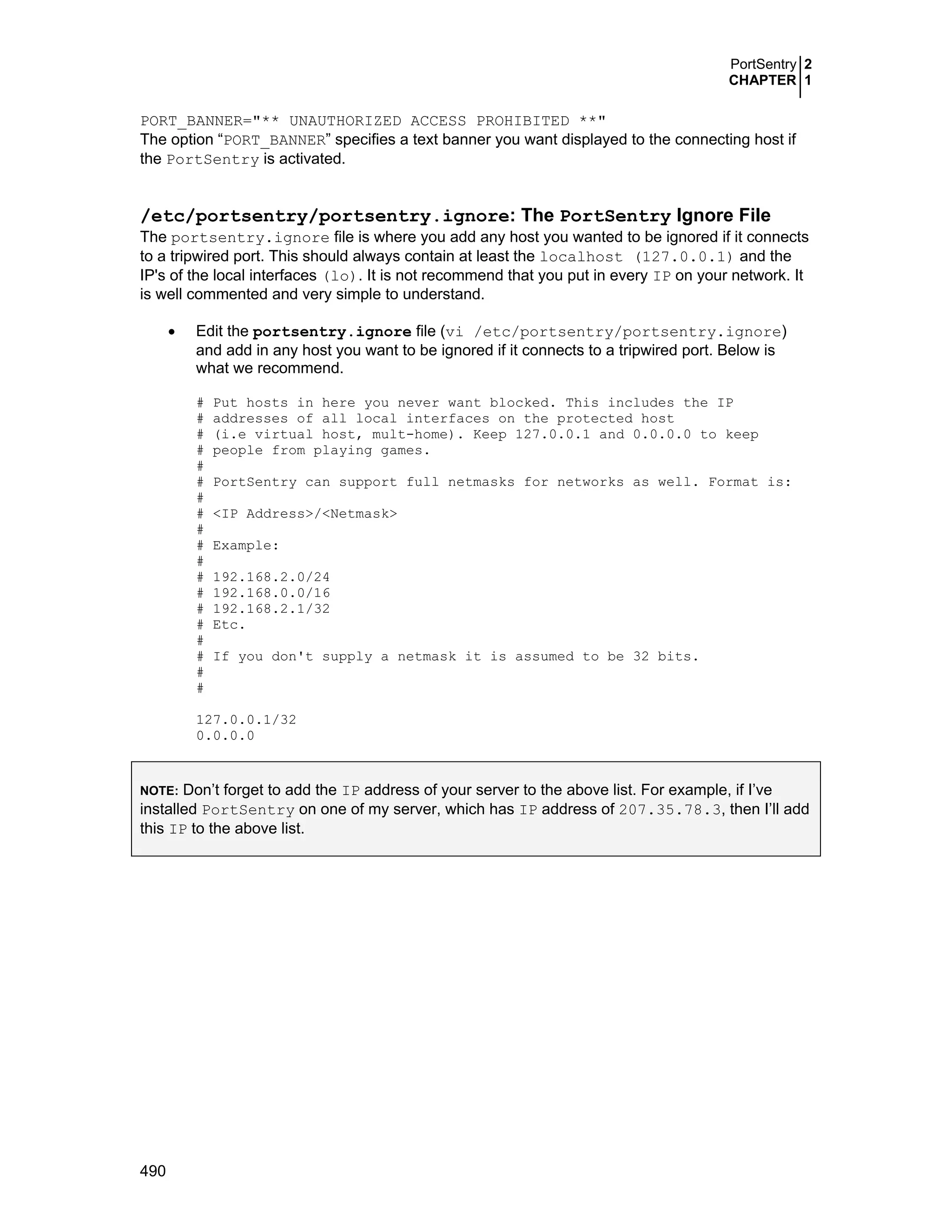 PortSentry 2
CHAPTER 1
490
PORT_BANNER="** UNAUTHORIZED ACCESS PROHIBITED **"
The option “PORT_BANNER” specifies a text banner you want displayed to the connecting host if
the PortSentry is activated.
/etc/portsentry/portsentry.ignore: The PortSentry Ignore File
The portsentry.ignore file is where you add any host you wanted to be ignored if it connects
to a tripwired port. This should always contain at least the localhost (127.0.0.1) and the
IP's of the local interfaces (lo). It is not recommend that you put in every IP on your network. It
is well commented and very simple to understand.
• Edit the portsentry.ignore file (vi /etc/portsentry/portsentry.ignore)
and add in any host you want to be ignored if it connects to a tripwired port. Below is
what we recommend.
# Put hosts in here you never want blocked. This includes the IP
# addresses of all local interfaces on the protected host
# (i.e virtual host, mult-home). Keep 127.0.0.1 and 0.0.0.0 to keep
# people from playing games.
#
# PortSentry can support full netmasks for networks as well. Format is:
#
# <IP Address>/<Netmask>
#
# Example:
#
# 192.168.2.0/24
# 192.168.0.0/16
# 192.168.2.1/32
# Etc.
#
# If you don't supply a netmask it is assumed to be 32 bits.
#
#
127.0.0.1/32
0.0.0.0
NOTE: Don’t forget to add the IP address of your server to the above list. For example, if I’ve
installed PortSentry on one of my server, which has IP address of 207.35.78.3, then I’ll add
this IP to the above list.
 