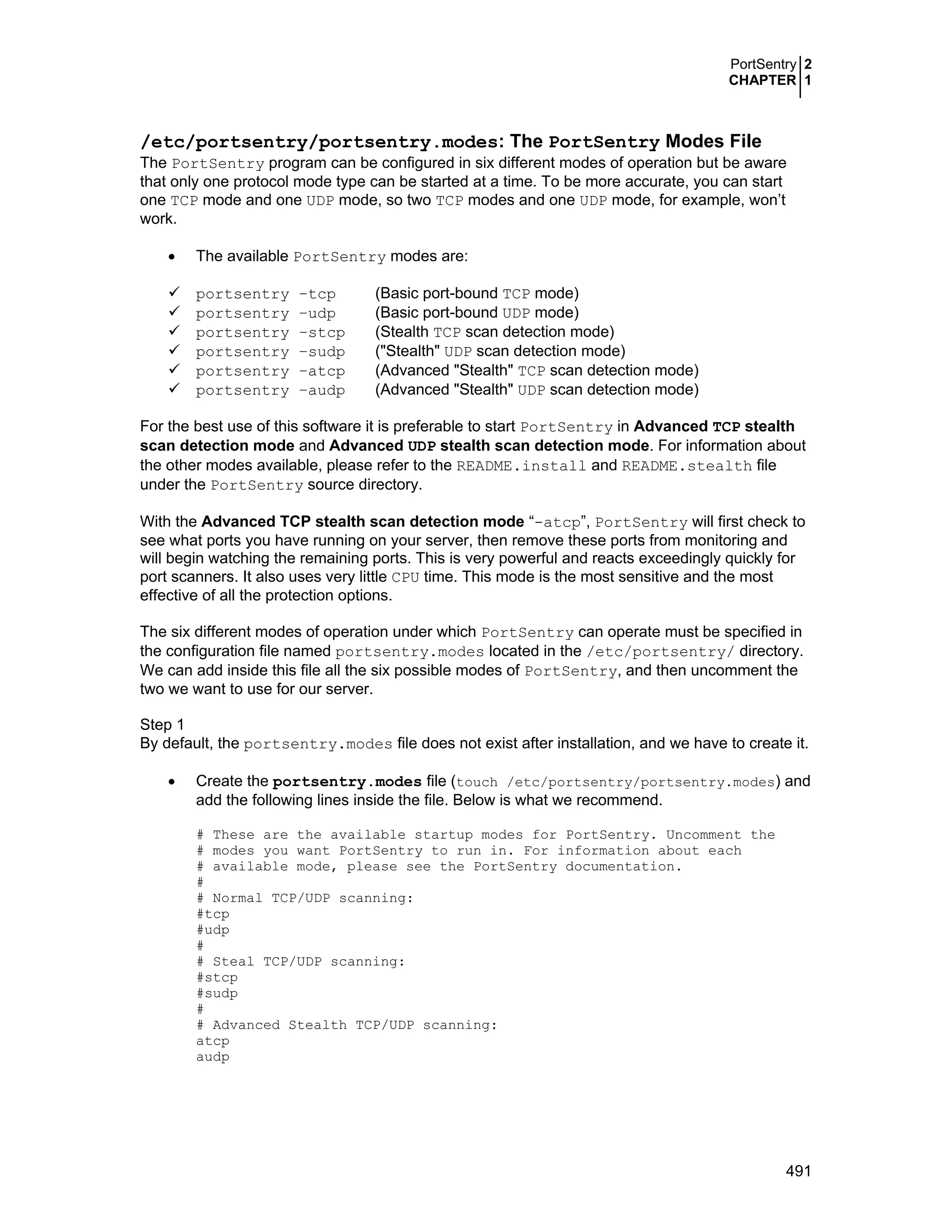 PortSentry 2
CHAPTER 1
491
/etc/portsentry/portsentry.modes: The PortSentry Modes File
The PortSentry program can be configured in six different modes of operation but be aware
that only one protocol mode type can be started at a time. To be more accurate, you can start
one TCP mode and one UDP mode, so two TCP modes and one UDP mode, for example, won’t
work.
• The available PortSentry modes are:
portsentry –tcp (Basic port-bound TCP mode)
portsentry –udp (Basic port-bound UDP mode)
portsentry –stcp (Stealth TCP scan detection mode)
portsentry –sudp ("Stealth" UDP scan detection mode)
portsentry –atcp (Advanced "Stealth" TCP scan detection mode)
portsentry –audp (Advanced "Stealth" UDP scan detection mode)
For the best use of this software it is preferable to start PortSentry in Advanced TCP stealth
scan detection mode and Advanced UDP stealth scan detection mode. For information about
the other modes available, please refer to the README.install and README.stealth file
under the PortSentry source directory.
With the Advanced TCP stealth scan detection mode “-atcp”, PortSentry will first check to
see what ports you have running on your server, then remove these ports from monitoring and
will begin watching the remaining ports. This is very powerful and reacts exceedingly quickly for
port scanners. It also uses very little CPU time. This mode is the most sensitive and the most
effective of all the protection options.
The six different modes of operation under which PortSentry can operate must be specified in
the configuration file named portsentry.modes located in the /etc/portsentry/ directory.
We can add inside this file all the six possible modes of PortSentry, and then uncomment the
two we want to use for our server.
Step 1
By default, the portsentry.modes file does not exist after installation, and we have to create it.
• Create the portsentry.modes file (touch /etc/portsentry/portsentry.modes) and
add the following lines inside the file. Below is what we recommend.
# These are the available startup modes for PortSentry. Uncomment the
# modes you want PortSentry to run in. For information about each
# available mode, please see the PortSentry documentation.
#
# Normal TCP/UDP scanning:
#tcp
#udp
#
# Steal TCP/UDP scanning:
#stcp
#sudp
#
# Advanced Stealth TCP/UDP scanning:
atcp
audp
 