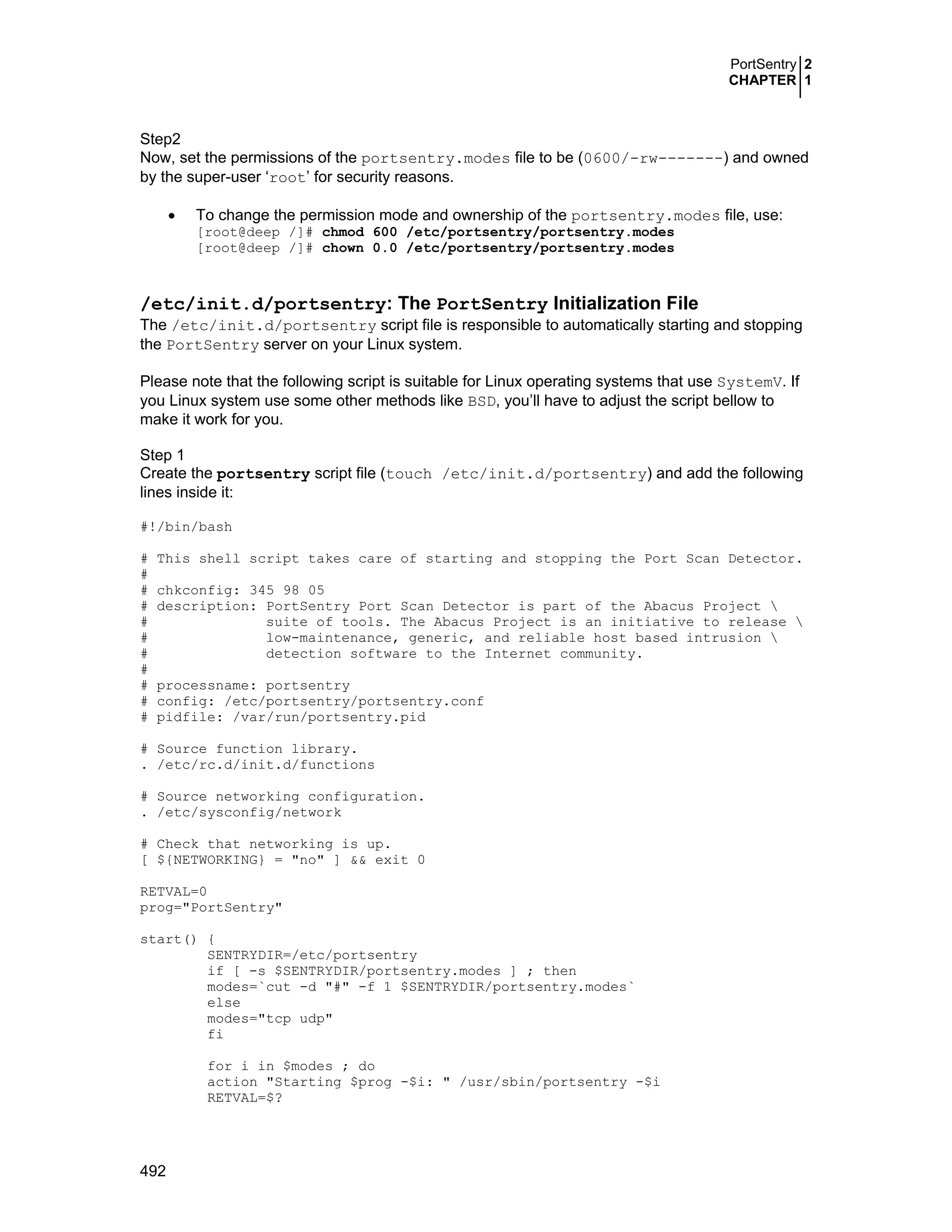 PortSentry 2
CHAPTER 1
492
Step2
Now, set the permissions of the portsentry.modes file to be (0600/-rw-------) and owned
by the super-user ‘root’ for security reasons.
• To change the permission mode and ownership of the portsentry.modes file, use:
[root@deep /]# chmod 600 /etc/portsentry/portsentry.modes
[root@deep /]# chown 0.0 /etc/portsentry/portsentry.modes
/etc/init.d/portsentry: The PortSentry Initialization File
The /etc/init.d/portsentry script file is responsible to automatically starting and stopping
the PortSentry server on your Linux system.
Please note that the following script is suitable for Linux operating systems that use SystemV. If
you Linux system use some other methods like BSD, you’ll have to adjust the script bellow to
make it work for you.
Step 1
Create the portsentry script file (touch /etc/init.d/portsentry) and add the following
lines inside it:
#!/bin/bash
# This shell script takes care of starting and stopping the Port Scan Detector.
#
# chkconfig: 345 98 05
# description: PortSentry Port Scan Detector is part of the Abacus Project 
# suite of tools. The Abacus Project is an initiative to release 
# low-maintenance, generic, and reliable host based intrusion 
# detection software to the Internet community.
#
# processname: portsentry
# config: /etc/portsentry/portsentry.conf
# pidfile: /var/run/portsentry.pid
# Source function library.
. /etc/rc.d/init.d/functions
# Source networking configuration.
. /etc/sysconfig/network
# Check that networking is up.
[ ${NETWORKING} = "no" ] && exit 0
RETVAL=0
prog="PortSentry"
start() {
SENTRYDIR=/etc/portsentry
if [ -s $SENTRYDIR/portsentry.modes ] ; then
modes=`cut -d "#" -f 1 $SENTRYDIR/portsentry.modes`
else
modes="tcp udp"
fi
for i in $modes ; do
action "Starting $prog -$i: " /usr/sbin/portsentry -$i
RETVAL=$?
 