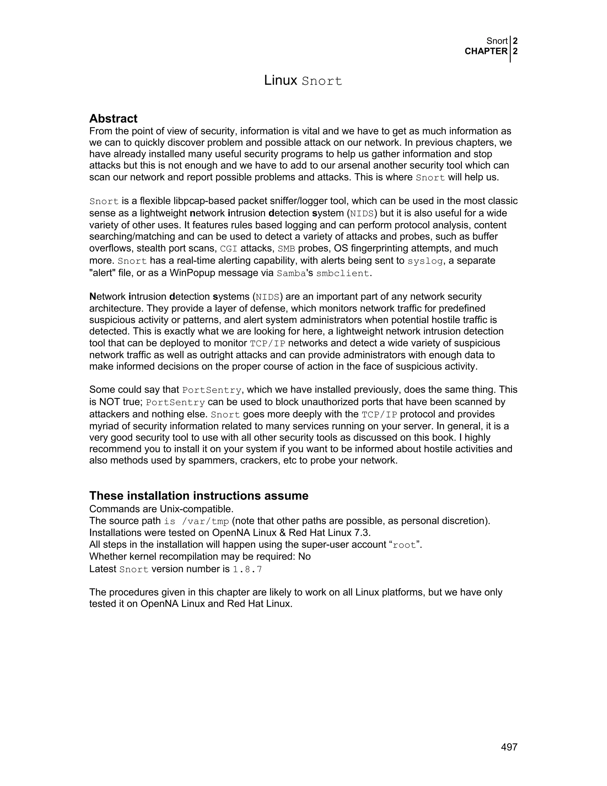 Snort 2
CHAPTER 2
497
Linux Snort
Abstract
From the point of view of security, information is vital and we have to get as much information as
we can to quickly discover problem and possible attack on our network. In previous chapters, we
have already installed many useful security programs to help us gather information and stop
attacks but this is not enough and we have to add to our arsenal another security tool which can
scan our network and report possible problems and attacks. This is where Snort will help us.
Snort is a flexible libpcap-based packet sniffer/logger tool, which can be used in the most classic
sense as a lightweight network intrusion detection system (NIDS) but it is also useful for a wide
variety of other uses. It features rules based logging and can perform protocol analysis, content
searching/matching and can be used to detect a variety of attacks and probes, such as buffer
overflows, stealth port scans, CGI attacks, SMB probes, OS fingerprinting attempts, and much
more. Snort has a real-time alerting capability, with alerts being sent to syslog, a separate
"alert" file, or as a WinPopup message via Samba's smbclient.
Network intrusion detection systems (NIDS) are an important part of any network security
architecture. They provide a layer of defense, which monitors network traffic for predefined
suspicious activity or patterns, and alert system administrators when potential hostile traffic is
detected. This is exactly what we are looking for here, a lightweight network intrusion detection
tool that can be deployed to monitor TCP/IP networks and detect a wide variety of suspicious
network traffic as well as outright attacks and can provide administrators with enough data to
make informed decisions on the proper course of action in the face of suspicious activity.
Some could say that PortSentry, which we have installed previously, does the same thing. This
is NOT true; PortSentry can be used to block unauthorized ports that have been scanned by
attackers and nothing else. Snort goes more deeply with the TCP/IP protocol and provides
myriad of security information related to many services running on your server. In general, it is a
very good security tool to use with all other security tools as discussed on this book. I highly
recommend you to install it on your system if you want to be informed about hostile activities and
also methods used by spammers, crackers, etc to probe your network.
These installation instructions assume
Commands are Unix-compatible.
The source path is /var/tmp (note that other paths are possible, as personal discretion).
Installations were tested on OpenNA Linux & Red Hat Linux 7.3.
All steps in the installation will happen using the super-user account “root”.
Whether kernel recompilation may be required: No
Latest Snort version number is 1.8.7
The procedures given in this chapter are likely to work on all Linux platforms, but we have only
tested it on OpenNA Linux and Red Hat Linux.
 
