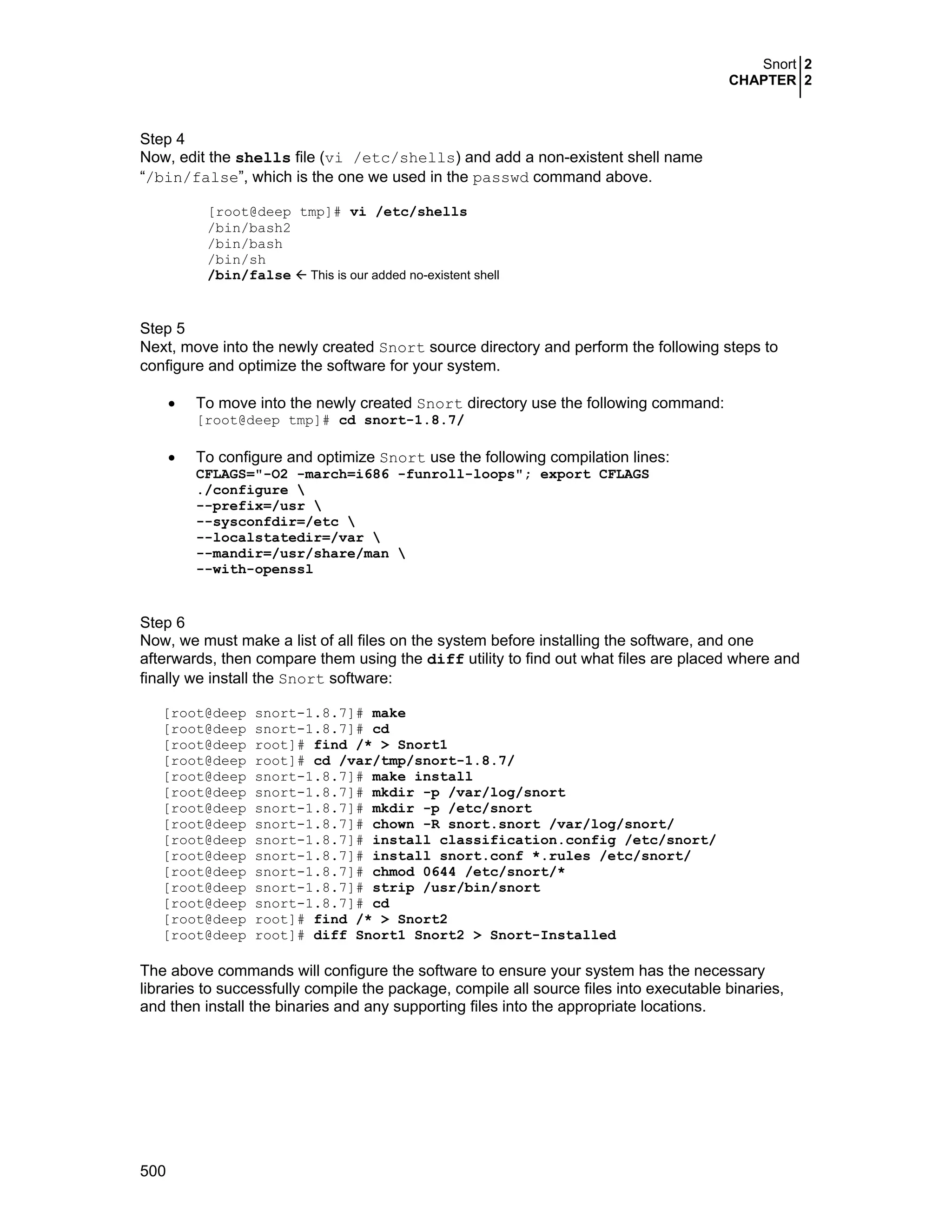 Snort 2
CHAPTER 2
500
Step 4
Now, edit the shells file (vi /etc/shells) and add a non-existent shell name
“/bin/false”, which is the one we used in the passwd command above.
[root@deep tmp]# vi /etc/shells
/bin/bash2
/bin/bash
/bin/sh
/bin/false This is our added no-existent shell
Step 5
Next, move into the newly created Snort source directory and perform the following steps to
configure and optimize the software for your system.
• To move into the newly created Snort directory use the following command:
[root@deep tmp]# cd snort-1.8.7/
• To configure and optimize Snort use the following compilation lines:
CFLAGS="-O2 -march=i686 -funroll-loops"; export CFLAGS
./configure 
--prefix=/usr 
--sysconfdir=/etc 
--localstatedir=/var 
--mandir=/usr/share/man 
--with-openssl
Step 6
Now, we must make a list of all files on the system before installing the software, and one
afterwards, then compare them using the diff utility to find out what files are placed where and
finally we install the Snort software:
[root@deep snort-1.8.7]# make
[root@deep snort-1.8.7]# cd
[root@deep root]# find /* > Snort1
[root@deep root]# cd /var/tmp/snort-1.8.7/
[root@deep snort-1.8.7]# make install
[root@deep snort-1.8.7]# mkdir -p /var/log/snort
[root@deep snort-1.8.7]# mkdir -p /etc/snort
[root@deep snort-1.8.7]# chown -R snort.snort /var/log/snort/
[root@deep snort-1.8.7]# install classification.config /etc/snort/
[root@deep snort-1.8.7]# install snort.conf *.rules /etc/snort/
[root@deep snort-1.8.7]# chmod 0644 /etc/snort/*
[root@deep snort-1.8.7]# strip /usr/bin/snort
[root@deep snort-1.8.7]# cd
[root@deep root]# find /* > Snort2
[root@deep root]# diff Snort1 Snort2 > Snort-Installed
The above commands will configure the software to ensure your system has the necessary
libraries to successfully compile the package, compile all source files into executable binaries,
and then install the binaries and any supporting files into the appropriate locations.
 