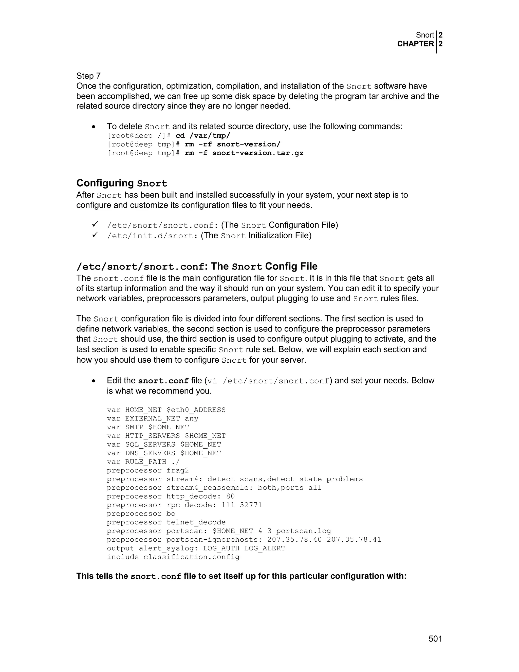 Snort 2
CHAPTER 2
501
Step 7
Once the configuration, optimization, compilation, and installation of the Snort software have
been accomplished, we can free up some disk space by deleting the program tar archive and the
related source directory since they are no longer needed.
• To delete Snort and its related source directory, use the following commands:
[root@deep /]# cd /var/tmp/
[root@deep tmp]# rm -rf snort-version/
[root@deep tmp]# rm -f snort-version.tar.gz
Configuring Snort
After Snort has been built and installed successfully in your system, your next step is to
configure and customize its configuration files to fit your needs.
/etc/snort/snort.conf: (The Snort Configuration File)
/etc/init.d/snort: (The Snort Initialization File)
/etc/snort/snort.conf: The Snort Config File
The snort.conf file is the main configuration file for Snort. It is in this file that Snort gets all
of its startup information and the way it should run on your system. You can edit it to specify your
network variables, preprocessors parameters, output plugging to use and Snort rules files.
The Snort configuration file is divided into four different sections. The first section is used to
define network variables, the second section is used to configure the preprocessor parameters
that Snort should use, the third section is used to configure output plugging to activate, and the
last section is used to enable specific Snort rule set. Below, we will explain each section and
how you should use them to configure Snort for your server.
• Edit the snort.conf file (vi /etc/snort/snort.conf) and set your needs. Below
is what we recommend you.
var HOME_NET $eth0_ADDRESS
var EXTERNAL_NET any
var SMTP $HOME_NET
var HTTP_SERVERS $HOME_NET
var SQL_SERVERS $HOME_NET
var DNS_SERVERS $HOME_NET
var RULE_PATH ./
preprocessor frag2
preprocessor stream4: detect_scans,detect_state_problems
preprocessor stream4_reassemble: both,ports all
preprocessor http_decode: 80
preprocessor rpc_decode: 111 32771
preprocessor bo
preprocessor telnet_decode
preprocessor portscan: $HOME_NET 4 3 portscan.log
preprocessor portscan-ignorehosts: 207.35.78.40 207.35.78.41
output alert_syslog: LOG_AUTH LOG_ALERT
include classification.config
This tells the snort.conf file to set itself up for this particular configuration with:
 