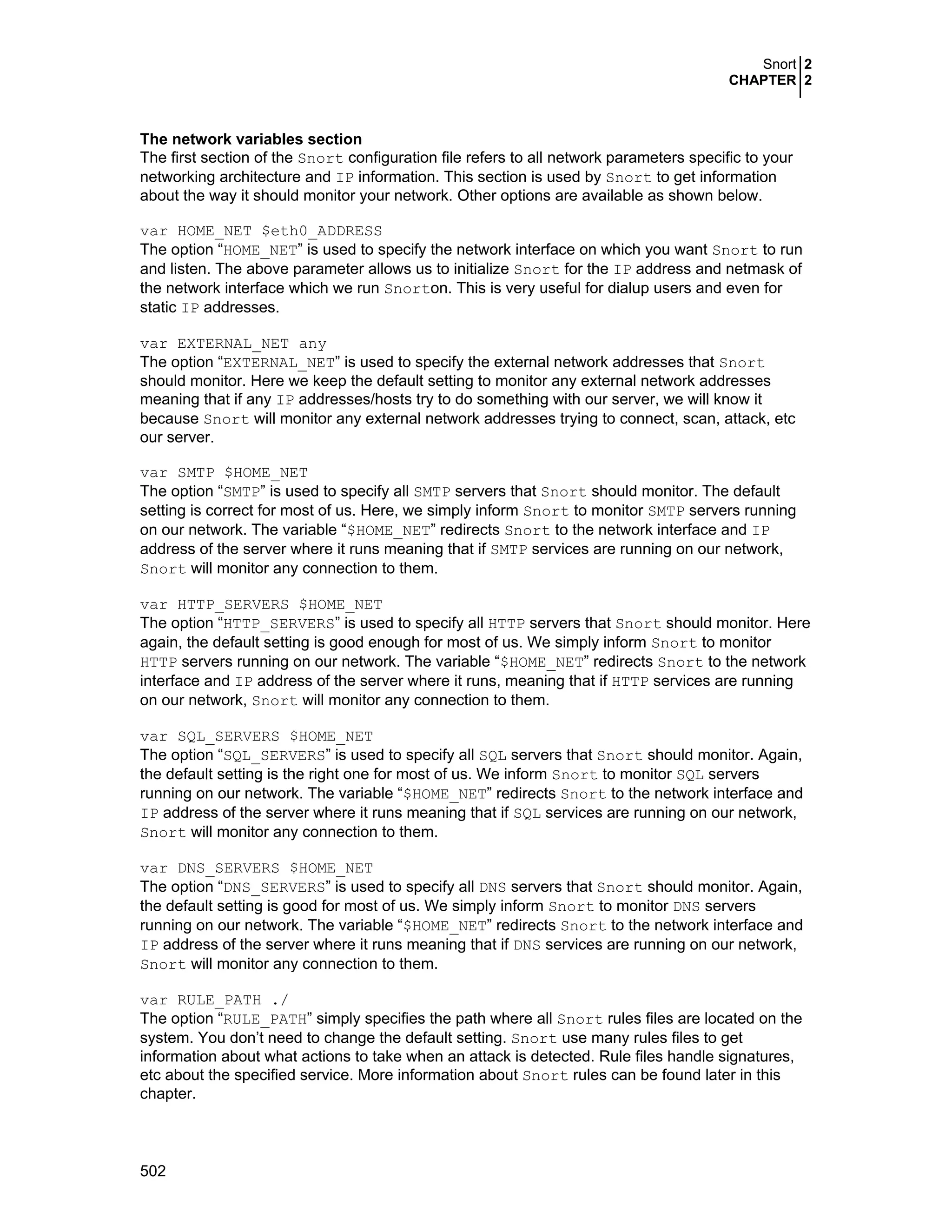 Snort 2
CHAPTER 2
502
The network variables section
The first section of the Snort configuration file refers to all network parameters specific to your
networking architecture and IP information. This section is used by Snort to get information
about the way it should monitor your network. Other options are available as shown below.
var HOME_NET $eth0_ADDRESS
The option “HOME_NET” is used to specify the network interface on which you want Snort to run
and listen. The above parameter allows us to initialize Snort for the IP address and netmask of
the network interface which we run Snorton. This is very useful for dialup users and even for
static IP addresses.
var EXTERNAL_NET any
The option “EXTERNAL_NET” is used to specify the external network addresses that Snort
should monitor. Here we keep the default setting to monitor any external network addresses
meaning that if any IP addresses/hosts try to do something with our server, we will know it
because Snort will monitor any external network addresses trying to connect, scan, attack, etc
our server.
var SMTP $HOME_NET
The option “SMTP” is used to specify all SMTP servers that Snort should monitor. The default
setting is correct for most of us. Here, we simply inform Snort to monitor SMTP servers running
on our network. The variable “$HOME_NET” redirects Snort to the network interface and IP
address of the server where it runs meaning that if SMTP services are running on our network,
Snort will monitor any connection to them.
var HTTP_SERVERS $HOME_NET
The option “HTTP_SERVERS” is used to specify all HTTP servers that Snort should monitor. Here
again, the default setting is good enough for most of us. We simply inform Snort to monitor
HTTP servers running on our network. The variable “$HOME_NET” redirects Snort to the network
interface and IP address of the server where it runs, meaning that if HTTP services are running
on our network, Snort will monitor any connection to them.
var SQL_SERVERS $HOME_NET
The option “SQL_SERVERS” is used to specify all SQL servers that Snort should monitor. Again,
the default setting is the right one for most of us. We inform Snort to monitor SQL servers
running on our network. The variable “$HOME_NET” redirects Snort to the network interface and
IP address of the server where it runs meaning that if SQL services are running on our network,
Snort will monitor any connection to them.
var DNS_SERVERS $HOME_NET
The option “DNS_SERVERS” is used to specify all DNS servers that Snort should monitor. Again,
the default setting is good for most of us. We simply inform Snort to monitor DNS servers
running on our network. The variable “$HOME_NET” redirects Snort to the network interface and
IP address of the server where it runs meaning that if DNS services are running on our network,
Snort will monitor any connection to them.
var RULE_PATH ./
The option “RULE_PATH” simply specifies the path where all Snort rules files are located on the
system. You don’t need to change the default setting. Snort use many rules files to get
information about what actions to take when an attack is detected. Rule files handle signatures,
etc about the specified service. More information about Snort rules can be found later in this
chapter.
 