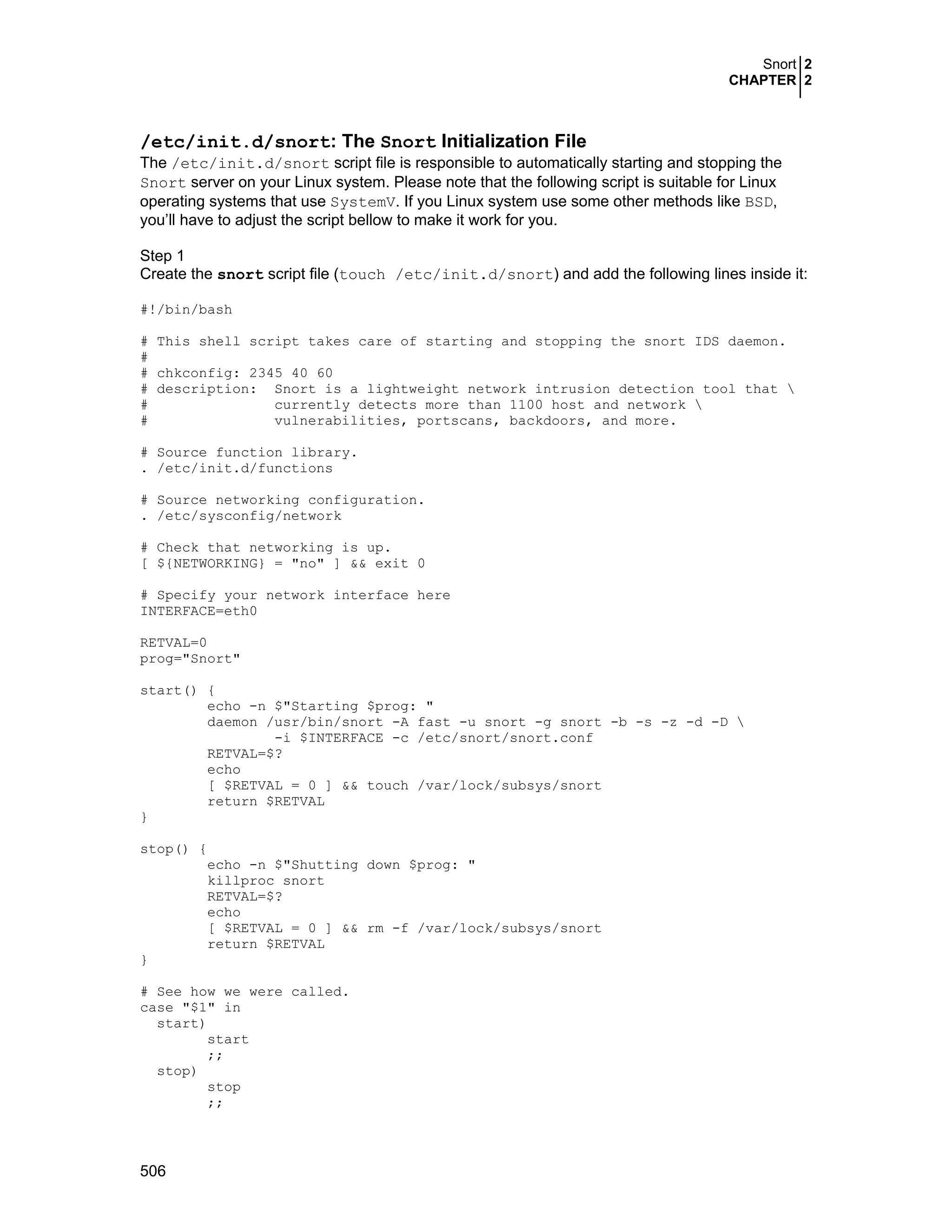 Snort 2
CHAPTER 2
506
/etc/init.d/snort: The Snort Initialization File
The /etc/init.d/snort script file is responsible to automatically starting and stopping the
Snort server on your Linux system. Please note that the following script is suitable for Linux
operating systems that use SystemV. If you Linux system use some other methods like BSD,
you’ll have to adjust the script bellow to make it work for you.
Step 1
Create the snort script file (touch /etc/init.d/snort) and add the following lines inside it:
#!/bin/bash
# This shell script takes care of starting and stopping the snort IDS daemon.
#
# chkconfig: 2345 40 60
# description: Snort is a lightweight network intrusion detection tool that 
# currently detects more than 1100 host and network 
# vulnerabilities, portscans, backdoors, and more.
# Source function library.
. /etc/init.d/functions
# Source networking configuration.
. /etc/sysconfig/network
# Check that networking is up.
[ ${NETWORKING} = "no" ] && exit 0
# Specify your network interface here
INTERFACE=eth0
RETVAL=0
prog="Snort"
start() {
echo -n $"Starting $prog: "
daemon /usr/bin/snort -A fast -u snort -g snort -b -s -z -d -D 
-i $INTERFACE -c /etc/snort/snort.conf
RETVAL=$?
echo
[ $RETVAL = 0 ] && touch /var/lock/subsys/snort
return $RETVAL
}
stop() {
echo -n $"Shutting down $prog: "
killproc snort
RETVAL=$?
echo
[ $RETVAL = 0 ] && rm -f /var/lock/subsys/snort
return $RETVAL
}
# See how we were called.
case "$1" in
start)
start
;;
stop)
stop
;;
 
