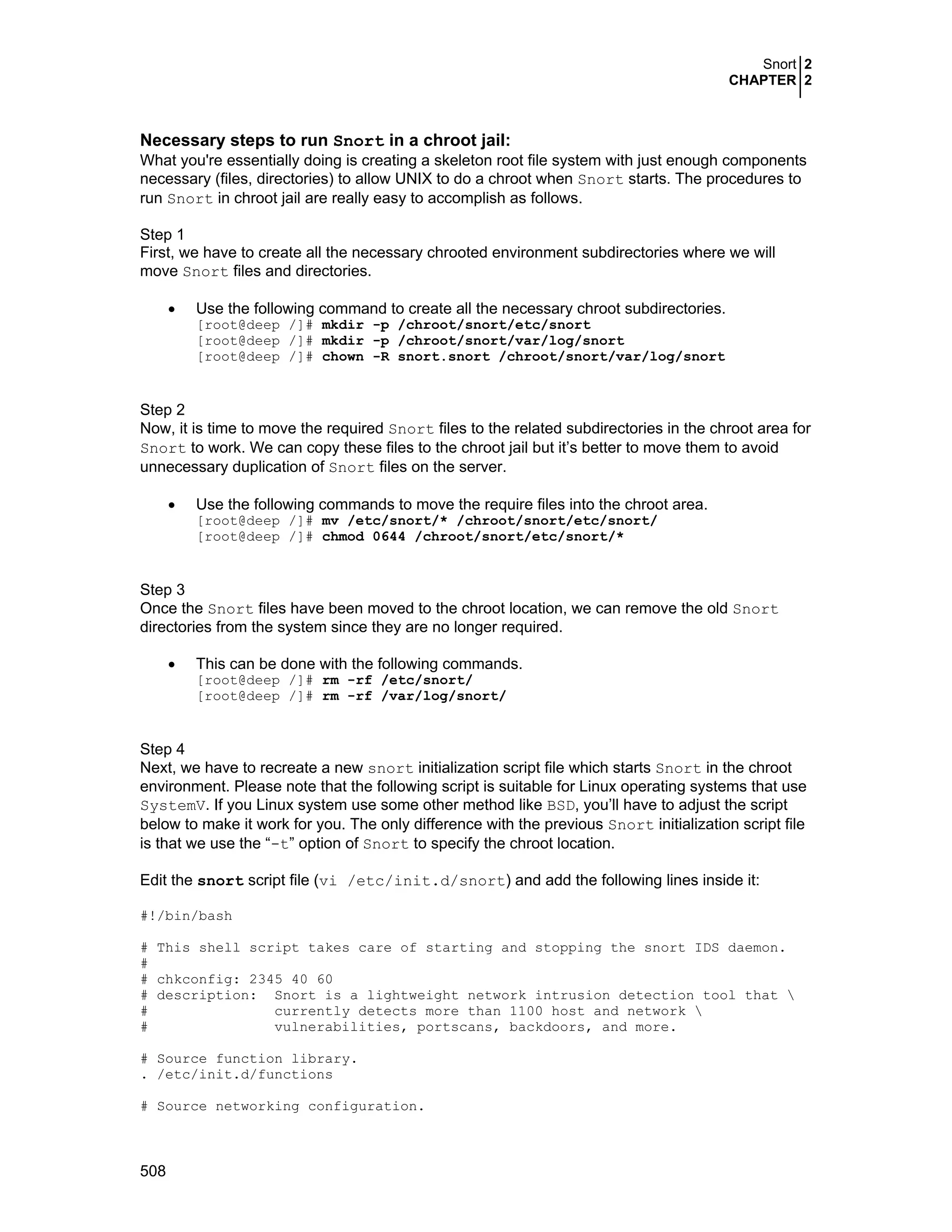 Snort 2
CHAPTER 2
508
Necessary steps to run Snort in a chroot jail:
What you're essentially doing is creating a skeleton root file system with just enough components
necessary (files, directories) to allow UNIX to do a chroot when Snort starts. The procedures to
run Snort in chroot jail are really easy to accomplish as follows.
Step 1
First, we have to create all the necessary chrooted environment subdirectories where we will
move Snort files and directories.
• Use the following command to create all the necessary chroot subdirectories.
[root@deep /]# mkdir -p /chroot/snort/etc/snort
[root@deep /]# mkdir -p /chroot/snort/var/log/snort
[root@deep /]# chown -R snort.snort /chroot/snort/var/log/snort
Step 2
Now, it is time to move the required Snort files to the related subdirectories in the chroot area for
Snort to work. We can copy these files to the chroot jail but it’s better to move them to avoid
unnecessary duplication of Snort files on the server.
• Use the following commands to move the require files into the chroot area.
[root@deep /]# mv /etc/snort/* /chroot/snort/etc/snort/
[root@deep /]# chmod 0644 /chroot/snort/etc/snort/*
Step 3
Once the Snort files have been moved to the chroot location, we can remove the old Snort
directories from the system since they are no longer required.
• This can be done with the following commands.
[root@deep /]# rm -rf /etc/snort/
[root@deep /]# rm -rf /var/log/snort/
Step 4
Next, we have to recreate a new snort initialization script file which starts Snort in the chroot
environment. Please note that the following script is suitable for Linux operating systems that use
SystemV. If you Linux system use some other method like BSD, you’ll have to adjust the script
below to make it work for you. The only difference with the previous Snort initialization script file
is that we use the “-t” option of Snort to specify the chroot location.
Edit the snort script file (vi /etc/init.d/snort) and add the following lines inside it:
#!/bin/bash
# This shell script takes care of starting and stopping the snort IDS daemon.
#
# chkconfig: 2345 40 60
# description: Snort is a lightweight network intrusion detection tool that 
# currently detects more than 1100 host and network 
# vulnerabilities, portscans, backdoors, and more.
# Source function library.
. /etc/init.d/functions
# Source networking configuration.
 